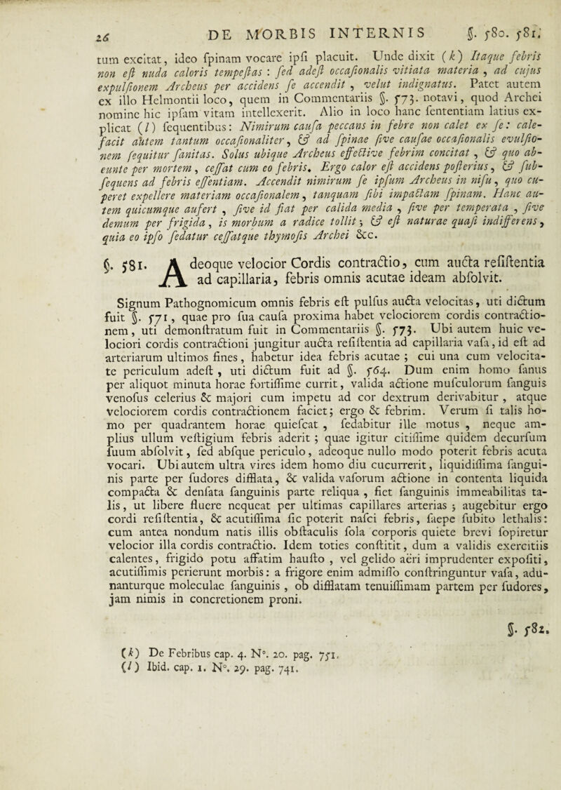 tam excitat, ideo fpinam vocare ipfi placuit. Unde dixit (k) Itaque febris non eft nuda caloris tempeftas \ fed adeft occafionalis vitiata materia , ad cujus expulfionem Archeus per accidens fe accendit , velut indignatus. Patet autem ex illo Helmontii loco, quem in Commentariis §. 5-73. notavi, quod Archei nomine hic ipfam vitam intellexerit. Alio in loco hanc fententiam latius ex¬ plicat (/) fequentibus: Nimirum caufa peccans in febre non calet ex fe: cale¬ facit autem tantum occafionaliter, (3 ad fpinae five caufae occafionalis evulfio- nem [equitur fanitas. Solus ubique Archeus effeUive febrim concitat , (3 quo ab- eunte per mortem , ceffat cum eo febris. Ergo calor eft accidens pofierius, 13 fub- fequens ad febris effentiam. Accendit nimirum fe ipfum Archeus in nifu, quo cu- peret expellere materiam occafonalem , tanquam fibi impaltam fpinam. Hanc au¬ tem quicumque aufert , five id fiat per calida media , five per temperata , five demum per frigida, is morbum a radice tollit, {3 eft naturae qua fi indifferens, quia eo ipfo fedatur ceffat que thymofis Archei &c. 5* J8i* A deoque velocior Cordis contradio, cum auda refiftentia J7\ ad capillaria, febris omnis acutae ideam abfolvit. Signum Pathognomicum omnis febris eft pulfus audta velocitas, uti di£tum fuit §. 5-7r, quae pro fua caufa proxima habet velociorem cordis contractio¬ nem, uti demonftratum fuit in Commentariis §. 773• Ubi autem huic ve¬ lociori cordis contraCtioni jungitur audita refiftentia ad capillaria vafa,id eft ad arteriarum ultimos fines, habetur idea febris acutae ; cui una cum velocita¬ te periculum adeft , uti diditum fuit ad §. f64. Dum enim homo fanus per aliquot minuta horae fortiftime currit, valida aditione mufculorum fanguis venofus celerius & majori cum impetu ad cor dextrum derivabitur , atque Velociorem cordis contraCtionem faciet; ergo & febrim. Verum ft talis ho¬ mo per quadrantem horae quiefeat , fedabitur ille motus , neque am¬ plius ullum veftigium febris aderit ; quae igitur citifiime quidem decurfum iiium abfolvit, fed abfque periculo, adeoque nullo modo poterit febris acuta vocari. Ubi autem ultra vires idem homo diu cucurrerit, liquidiffima fangui- nis parte per fudores difflata, & valida vaforum aditione in contenta liquida compaCta & denfata fanguinis parte reliqua , fiet fanguinis immeabilitas ta¬ lis , ut libere fluere nequeat per ultimas capillares arterias j augebitur ergo cordi refiftentia, 6c acutiftima fic poterit nafei febris, faepe fubito lethalis: cum antea nondum natis illis obftaculis fola corporis quiete brevi fopiretur velocior illa cordis contraditio. Idem toties conftitit, dum a validis exercitiis calentes, frigido potu affatim haufto , vel gelido aeri imprudenter expoliti, acutiffimis perierunt morbis: a frigore enim admiflo conftringuntur vafa, adu- nanturque moleculae fanguinis , ob difflatam tenuiffimam partem per fudores, jam nimis in concretionem proni. $• CU De Febribus cap. 4. N°. 20. pag. 771,