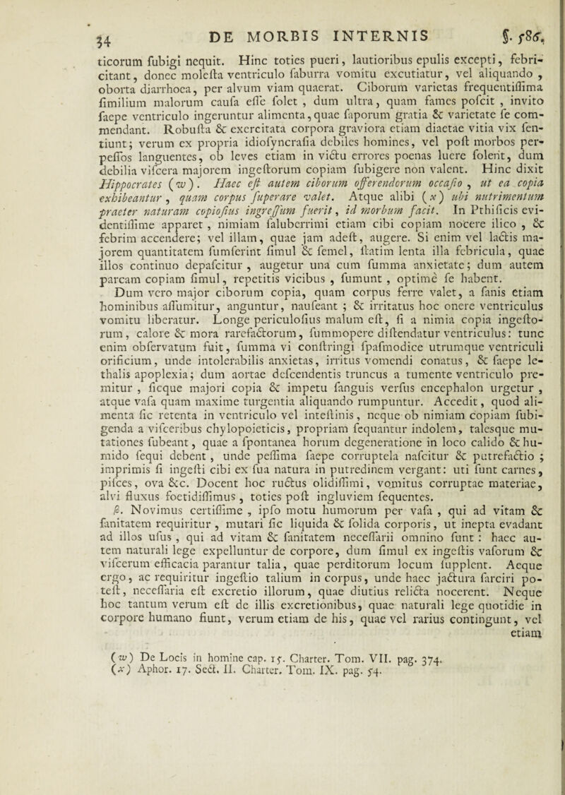 ticorum fubigi nequit. Hinc toties pueri, lautioribus epulis excepti, febri¬ citant, donec molefla ventriculo faburra vomitu excutiatur, vel aliquando , oborta diarrhoea, per alvum viam quaerat. Ciborum varietas frequentiffima fimilium malorum caufa e ile folet , dum ultra, quam fames pofeit , invito laepe ventriculo ingeruntur alimenta,quae faporum gratia Sc varietate fe com¬ mendant. Robufla & exercitata corpora graviora etiam diaetae vitia vix fen- tiunt; verum ex propria idiofyncrafia debiles homines, vel poft morbos per- peiTos languentes, ob leves etiam in vidtu errores poenas luere foleht, dum debilia vifcera majorem ingeftorum copiam fubigere non valent. Hinc dixit Hippocrates (w). Haec eji autem ciborum offerenderum occafio , ut ea copia exhibeantur , quam corpus fuperare valet. Atque alibi (#) ubi nutrimentum praeter naturam copiofius ingreffum fuerit, id morbum facit. In Pthificis evi- dentifiime apparet , nimiam faluberrimi etiam cibi copiam nocere ilico , Sc febrim accendere; vel illam, quae jam adeft, augere. Si enim vel laciis ma¬ iorem quantitatem fumferint fimul & femel, flatim lenta illa febricula, quae illos continuo depafeitur , augetur una cum fumma anxietate; dum autem parcam copiam fimul, repetitis vicibus , fumunt , optime fe habent. Dum vero major ciborum copia, quam corpus ferre valet, a fanis etiam hominibus afiumitur, anguntur, naufeant ; & irritatus hoc onere ventriculus vomitu liberatur. Longe periculofius malum efl, fi a nimia copia ingeflo- rum , calore & mora rarefadtorum, fummopere diflendatur ventriculus: tunc enim obfervatum fuit, fumma vi conflringi fpafmodice utrumque ventriculi orificium, unde intolerabilis anxietas, irritus vomendi conatus, & faepe le- thalis apoplexia; dum aortae defeendentis truncus a tumente ventriculo pre¬ mitur , ficque majori copia & impetu fanguis verfus encephalon urgetur , atque vafa quam maxime turgentia aliquando rumpuntur. Accedit, quod ali¬ menta fic retenta in ventriculo vel inteftinis, neque ob nimiam copiam fubi- genda a vifceribus chylopoicticis, propriam fcquantur indolem, talesque mu¬ tationes fubeant, quae a fpontanea horum degeneratione in loco calido &hu- rnido fequi debent , unde pefiima faepe corruptela nafeitur & putrefadlio ; imprimis fi ingefti cibi ex fua natura in putredinem vergant: uti funt carnes, pifces, ova &c. Docent hoc rudius olidifiimi, vomitus corruptae materiae, alvi fluxus foetidifiimus , toties pofl ingluviem fequentes. /S. Novimus certiffime , ipfo motu humorum per vafa , qui ad vitam Sc fanitatem requiritur , mutari fic liquida & folida corporis, ut inepta evadant ad illos ufus , qui ad vitam &C fanitatem neceflarii omnino funt : haec au¬ tem naturali lege expelluntur de corpore, dum fimul ex ingcflis vaforum vilcerum efficacia paramur talia, quae perditorum locum lupplcnt. Aeque ergo, ac requiritur ingeflio talium in corpus, unde haec jadiura farciri po- tefi, neceflaria efl excretio illorum, quae diutius relicla nocerent. Neque hoc tantum verum efl de illis excretionibus, quae naturali lege quotidie in corpore humano fiunt, verum etiam de his, quae vel rarius contingunt, vel etiam ( w) De Locis in homine cap. i$\ Charter. Tom. VII. pag. 374.