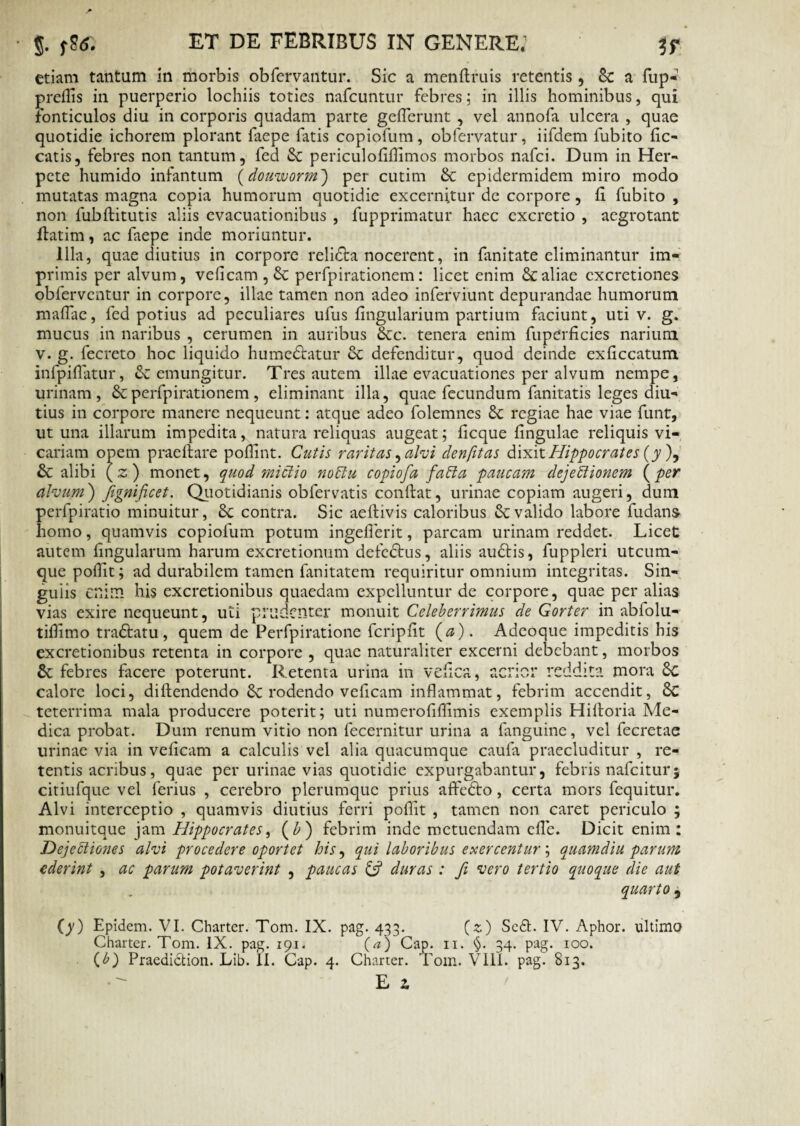 etiam tantam in morbis obfervantur. Sic a menftruis retentis, 8c a fup- prefiis in puerperio lochiis toties nafcuntur febres; in illis hominibus, qui fonticulos diu in corporis quadam parte geflerunt , vel annofa ulcera , quae quotidie ichorem plorant faepe fatis copiofum, obfervatur, iifdem fubito lic¬ eatis, febres non tantum, fed & periculofiflimos morbos nafei. Dum in Her¬ pete humido infantum (douworm) per cutim & epidermidem miro modo mutatas magna copia humorum quotidie excernitur de corpore, fi fubito , non fubftitutis aliis evacuationibus , fupprimatur haec excretio , aegrotant flatim, ac faepe inde moriuntur. Illa, quae diutius in corpore relidta nocerent, in fanitate eliminantur im¬ primis per alvum, veficam,& p erfp i rationem: licet enim & aliae cxcretiones obferventur in corpore, illae tamen non adeo inferviunt depurandae humorum mafTae, fed potius ad peculiares ufus lingularium partium faciunt, uti v. g. mucus in naribus , cerumen in auribus &c. tenera enim fuperficies narium v. g. fecreto hoc liquido hume&atur & defenditur, quod deinde exliccatum infpifiatur, emungitur. Tres autem illae evacuationes per alvum nempe, urinam, &perfpirationem, eliminant illa, quae fecundum fanitatis leges diu¬ tius in corpore manere nequeunt: atque adeo folemnes £c regiae hae viae funt, ut una illarum impeditay natura reliquas augeat; licque lingulae reliquis vi¬ cariam opem prae Itare polfint. Cutis raritas, alvi denfitas dixit Hippo erat es (jy), & alibi (z) monet, quod mictio noClu copiofa faCta paucam dejectionem (per alvum) Jignificet. Quotidianis obfervatis conftat, urinae copiam augeri, dum perfpiratio minuitur, 8c contra. Sic aeftivis caloribus & valido labore fudans homo, quamvis copiofum potum ingefierit, parcam urinam reddet. Licet autem lingularum harum excretionum defedtus, aliis audtis, fuppleri utcum¬ que pollit; ad durabilem tamen fanitatem requiritur omnium integritas. Sin¬ gulis enim his excretionibus quaedam expelluntur de corpore, quae per alias vias exire nequeunt, uti prudenter monuit Celeberrimus de Gorter in abfolu- tiflimo tra&atu, quem de Perfpiratione fcriplit (0). Adeoque impeditis his excretionibus retenta in corpore , quae naturaliter excerni debebant, morbos 8c febres facere poterunt. Retenta urina in vefica, acrior reddita mora £c calore loci, diltendendo rodendo veficam inflammat, febrim accendit, 8c teterrima mala producere poterit; uti numerolihimis exemplis Hifioria Me¬ dica probat. Dum renum vitio non fecernitur urina a fanguine, vel fecretae urinae via in veficam a calculis vel alia quacumque caufa praecluditur , re¬ tentis acribus, quae per urinae vias quotidie expurgabantur, febris nafeitur; citiufque vel ferius , cerebro plerumque prius affedto, certa mors fequitur. Alvi interceptio , quamvis diutius ferri pollit , tamen non caret periculo ; monuitque jam Hippocrates, (£) febrim inde metuendam efie. Dicit enim: DejeCtiones alvi procedere oportet his, qui laboribus exercentur; quamdiu parum ederint , ac parum potaverint , paucas & duras : fi vero tertio quoque die aut quarto , (y) Epidem. VI. Charter. Tom. IX. Charter. Tom. IX. pag. 191. (b) Praedidtion. Lib. II. Cap. 4. pag 433* (z) Sc£t. IV. Aphor. ultimo (a) Cap. 11. §. 34. pag. 100. Charter. Tom. VIII. pag. 813.