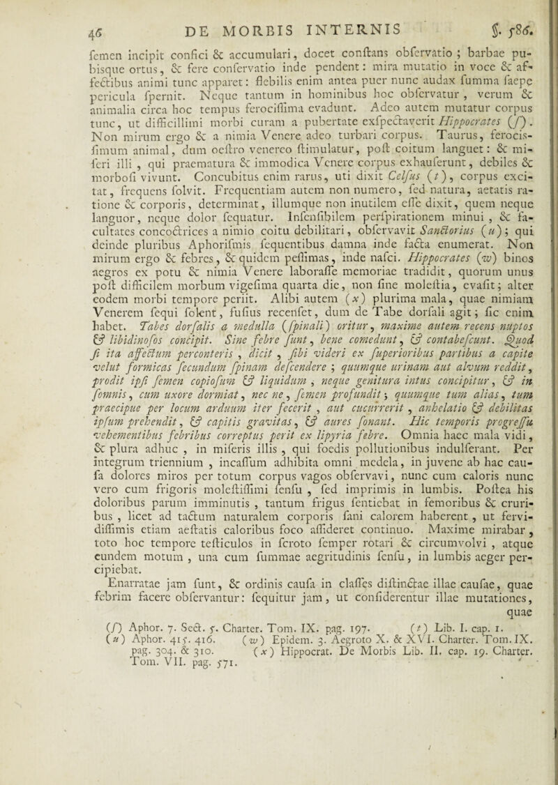 femen incipit confici 8c accumulari, docet conflans obfervatio ; barbae pu¬ bisque ortus, & fere confervatio inde pendent: mira mutatio in voce Sc af- fe&ibus animi tunc apparet: flebilis enim antea puer nunc audax fumma faepe pericula fpernit. Neque tantum in hominibus hoc obfervatur , verum & animalia circa hoc tempus ferocifiima evadunt. Adeo autem mutatur corpus tunc, ut difficillimi morbi curam a pubertate exfpeclaverit Hippocrates (/) . Non mirum ergo & a nimia Venere adeo turbari corpus. Taurus, ferocis- fimum animal, dum ocflro venereo ftimulatur, poft coitum languet: & mi- feri illi , qui praematura & immodica Venere corpus exhauferunt, debiles & morbofi vivunt. Concubitus enim rarus, uti dixit Celfus (/), corpus exci¬ tat, frequens folvit. Frequentiam autem non numero, fed natura, aetatis ra¬ tione & corporis, determinat, illumque non inutilem efle dixit, quem neque languor, neque dolor fequatur. Infenfibilem perfpirationem minui , & fa¬ cultates concodlrices a nimio coitu debilitari, obfervavit SanUorius (u); qui deinde pluribus Aphorifmis fequentibus damna inde fadla enumerat. Non mirum ergo & febres, &: quidem peflimas, inde nafei. Hippocrates (pw) binos aegros ex potu & nimia Venere laborafie memoriae tradidit, quorum unus poli difficilem morbum vigefima quarta die, non fine moleilia, evafit; alter eodem morbi tempore periit. Alibi autem (x) plurima mala, quae nimiam Venerem fequi folent, fufius recenfet, dum de Tabe dorfali agit; fic enim habet. Tabes dor falis a medulla ([pinali) oritur, maxime autem recens nuptos & libidinofos concipit. Sine febre funt, bene comedunt, C51 contabe feunt. <fhiod fi ita affeffum perconteris , dicit , fibi -videri ex fuperioribus partibus a capite vel ut formicas fecundum fpinam defeendere ; quumque urinam aut alvum reddit, prodit ipfi femen copiofum & liquidum , neque genitura intus concipitur, & in fomnis, cum uxore dormiat, nec ne , femen profundit > quumque tum alias, tum praecipue per locum arduum iter fecerit , aut cucurrerit , anhelatio & debilitas ipfum prehendit, & capitis gravitas, aures fonant. Hic temporis progreffu vehementibus febribus correptus perit ex lipyria febre. Omnia haec mala vidi, plura adhuc , in miferis illis , qui foedis pollutionibus indulferant. Per integrum triennium , incaflum adhibita omni medela, in juvene ab hac cau- fa dolores miros per totum corpus vagos obfervavi, nunc cum caloris nunc vero cum frigoris molefliffimi fenfu , fed imprimis in lumbis. Pollea his doloribus parum imminutis , tantum frigus fentiebat in femoribus & cruri¬ bus , licet ad taclum naturalem corporis fani calorem haberent , ut fervi- diffimis etiam aeflatis caloribus foco affideret continuo. Maxime mirabar , toto hoc tempore tefliculos in feroto femper rotari & circumvolvi , atque eundem motum , una cum fummae aegritudinis fenfu, in lumbis aeger per¬ cipiebat. Enarratae jam funt, & ordinis caufa in clafles diftindlae illae caufae, quae febrim facere obfervantur: fequitur jam, ut confiderentur illae mutationes, quae (/) Aphor. 7. Sed. f. Charter. Tom. IX. pag. 197. (t) Lib. I. cap. 1. (u) Aphor. 417. 416. (w) Epidem. 3. Aegroto X. & XVI. Charter. Tom. IX. pag. 304. & 310. (a:) Hippocrat. De Morbis Lib. II. cap. 19. Charter.