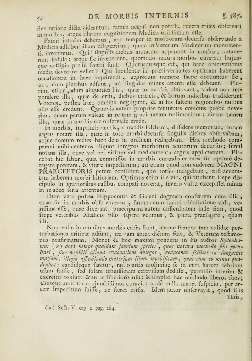 fine ratione di&a videantur, tamen negari nonpoteft, revera eriles obfervari in morbis, atque illarum cognitionem Medico utililhmam efle. Fateri interim debemus , non femper in morborum decuifu obfervando a Medicis adhiberi illam diligentiam , quam in Veterum Medicorum monumen¬ tis invenimus. Quid fmgulis diebus mutatum appareret in morbo , notave¬ runt fedulo; atque fic invenerunt, quomodo natura morbos curaret; hujus- que veftigia prefle fecuti funt. Quotusquisquc cft, qui haec obfervationis taedia devorare vellet? Qui luculenta in praxi verfantes optimam haberent occafionem in haec inquirendi , aegrorum numero faepe obruuntur fic , ut , dum pluribus adfunt , ad fingulos minus attenti efle debeant. Plu¬ rimi etiam, «dum aliquoties his , quae in morbis obfervant, vident non res¬ pondere illa , quae de crifi, diebus criticis, horum indicibus tradiderunt Veteres, poftea haec omnino negligunt, Se in his faltem regionibus nullius nfus efle credunt. Quamvis autem propriae tenuitatis confcius probe nove¬ rim , quam parum valeat in re tam gravi meum teftimonium ; dicam tamen illa, quae in morbis me ob fer valle credo. In morbis, imprimis acutis, curandis folebam, diffidens memoriae, coram aegris notare illa , quae in toto morbi decurfu lingulis diebus obfervabam, atque domum redux haec dein in ordinem redigebam. Hac methodo com¬ paravi mihi centenos aliquot integros morborum acutorum decurfus; limul notans illa, quae vel pervictum vel medicamenta aegris applicueram. Pla¬ cebat hic labor, quia commiflos in morbis curandis errores lic optime de¬ tegere poteram, & vitare impolterum; uti etiam quod non auderem MAGNI PRAECEPTORIS petere confilium , quo toties indigebam , nili accura¬ tam haberem morbi hilioriam. Optimus enim ille vir, qui titubanti faepe dis¬ cipulo in gravioribus cafibus compati noverat, fevero vultu cxcepiflet minus in re adeo feria attentum. Dum vero poitea Hippocratis & Galeni dogmata conferrem cum illis , quae lic in morbis obfervaveram , fumma cum animi obledlatione vidi, ve- riffimaefle, quae dixerant; praecipuam autem difficultatem inde fieri, quod faepe veteribus Medicis plus fapere velimus , Se plura praefagire , quam illi. Non enim in omnibus morbis crifes fiunt, neque femper tam validae per¬ turbationes criticae adfunt, uti jam antea didlum fuit, & Veterum tellimo- niis confirmatum. Monet & hoc maximi ponderis in his audior Sydenha- mus ( x) dari nempe quafdam febrium fpecies , quas natura methodo Jibi pecu¬ liari , fine vifibili aliqua evacuatione ablegat , reducendo fcilicet in [anguinis maffam, iliique affmilando materiam illam morbificam, quae cum eo minus qua¬ drabat : candideque fatetur, nullo artis molimine fe in cura harum febrium ufum fuifle , fed folam tenuiffimam cerevifiam dedifle , permiflb interim Sc exercitii confueti Scaurae liberioris ufu : Sefimplici hac methodo liberos fuos, aliosquc amicitia conjundliflimos curavit: unde nulla manet fufpicio , per ar¬ tem impeditum fuilfe, ne fieret crifis. Idem autor obfervavit , quod illis annis,