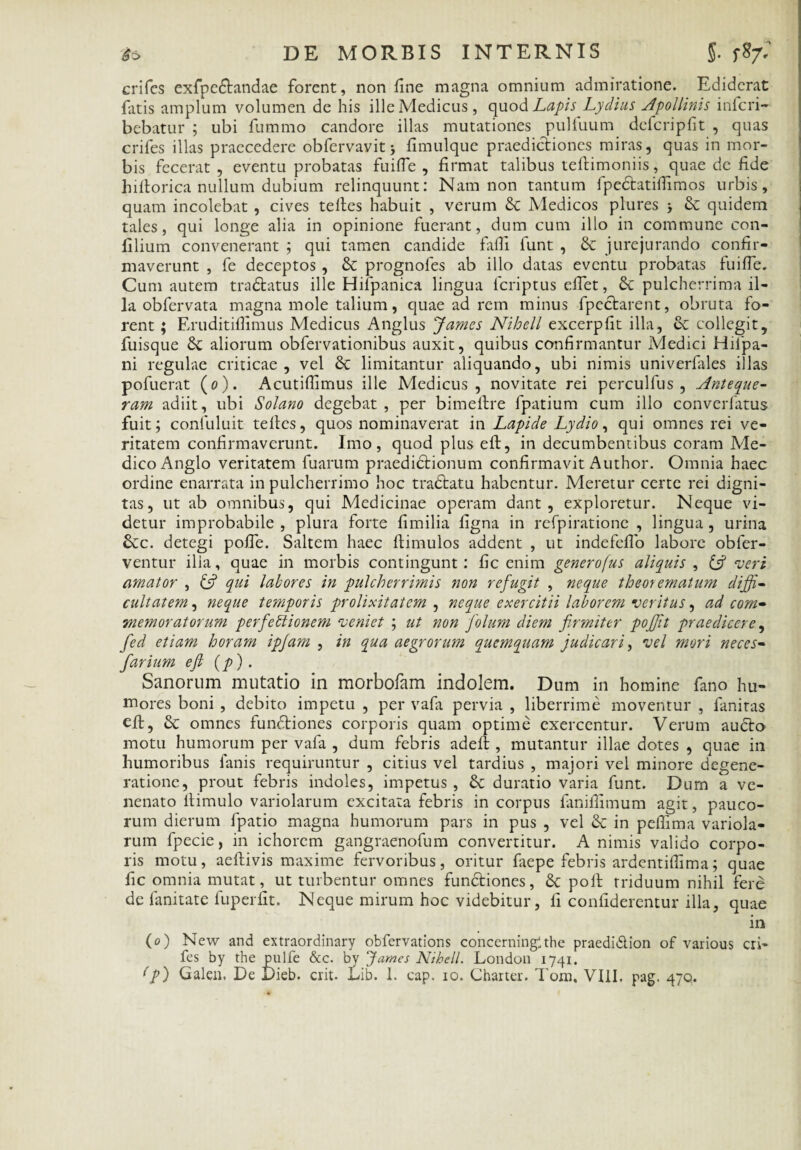 crifes exfpe&andae forent, non fine magna omnium admiratione. Ediderat fatis amplum volumen de his ille Medicus, quod Lapis Lydius Apollinis inferi- bebatur ; ubi fummo candore illas mutationes pulfuum defcripfit , quas crifes illas praecedere obfervavit > fimulque praedictiones miras, quas in mor¬ bis fecerat , eventu probatas fuifie , firmat talibus teftimoniis, quae de fide hiftorica nullum dubium relinquunt: Nam non tantum fpedtatifiimos urbis, quam incolebat , cives teltes habuit , verum & Medicos plures & quidem tales, qui longe alia in opinione fuerant, dum cum illo in commune con- filium convenerant ; qui tamen candide fiifii funt , & jurejurando confir¬ maverunt , fe deceptos, & prognofes ab illo datas eventu probatas fuifie. Cum autem tra&atus ille Hifpanica lingua feriptus eflet, & pulcherrima il¬ la obfervata magna mole talium, quae ad rem minus fpectarent, obruta fo¬ rent ; Eruditiflimus Medicus Anglus James Nihell excerpfit illa, ce collegit, fuisque &: aliorum obfervationibus auxit, quibus confirmantur Medici Hilpa- ni regulae criticae, vel 6c limitantur aliquando, ubi nimis univerfiles illas pofuerat (0). Acutifiimus ille Medicus, novitate rei perculfus , Anteque- ram adiit, ubi Solano degebat , per bimeftre fpatium cum illo converfatus fuit; confuluit tefies, quos nominaverat in Lapide Lydio, qui omnes rei ve¬ ritatem confirmaverunt. Imo, quod plus eft, in decumbentibus coram Me¬ dico Anglo veritatem fuarum praediCtionum confirmavit Author. Omnia haec ordine enarrata in pulcherrimo hoc traCtatu habentur. Meretur certe rei digni¬ tas, ut ab omnibus, qui Medicinae operam dant, exploretur. Neque vi¬ detur improbabile , plura forte fimilia figna in refpiratione , lingua , urina &c. detegi pofie. Saltem haec ftimulos addent , ut indefefio labore obier- ventur ilia, quae in morbis contingunt: fic enim generofus aliquis , & veri amator , A qui labores in pulcherrimis non refugit , neque theorematum diffi¬ cultatem , neque temporis prolixitatem , neque exercitii laborem veritus, ad com¬ memoratorum perfetlionem veniet ; ut non folum diem firmiter pojjit praedicere, fied etiam horam ipfiam , in qua aegrorum quemquam judicari, vel mori neces- fiarium eft (p) . Sanorum mutatio in morbofam indolem. Dum in homine fano hu¬ mores boni , debito impetu , per vafa pervia , liberrime moventur , fanitas eft, & omnes functiones corporis quam optime exercentur. Verum aucto motu humorum per vafa , dum febris adeit, mutantur illae dotes , quae in humoribus fanis requiruntur , citius vel tardius , majori vel minore degene¬ ratione, prout febris indoles, impetus , 8c duratio varia funt. Dum a ve¬ nenato ltimulo variolarum excitata febris in corpus faniffimum agit, pauco¬ rum dierum fpatio magna humorum pars in pus , vel in pefiima variola¬ rum fpecie, in ichorcm gangraenofum convertitur. Animis valido corpo¬ ris motu, aeftivis maxime fervoribus, oritur faepe febris ardentifiima; quae fic omnia mutat, ut turbentur omnes functiones, 8c polt triduum nihil fere de fanitate fuperfit. Neque mirum hoc videbitur, fi confiderentur illa, quae in (0) New and extraordinary obfervations concerningithe praedidlion of vanous cri¬ fes by the pulfe &c. by James Nihell. London 1741.