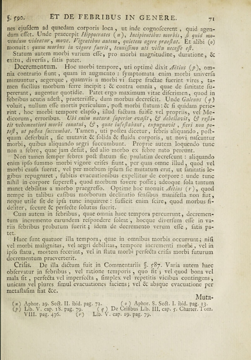 nes ejufdem ad quaedam corporis loca , ut inde cognofcerent , quid agen¬ dum efiet. Unde praecepit Hippocrates (#), Incipientibus morbis, fi quidmo¬ vendum videatur, move. Vigentibus autem , quietem agere praejiat. Et alibi (0) monuit: quum morbus in vigore fuerit, tenuijjimo uti viclu necejfe eji. Statum autem morbi vanum efie, pro morbi magnitudine, duratione, Sc exitu, diverfis, fatis patet. Decrementum. Hoc morbi tempore, uti optime dixit Actius (/>), om¬ nia contrario fiunt, quam in augmento : fymptomata enim morbi univerfa minuuntur, aegerque , quamvis a morbi vi faepe fradlae fuerint vires , ta¬ men facilius morbum ferre incipit ; & contra omnia , quae de fanitate fu- pererant, augentur quotidie. Patet ergo maximum vitae difcrimen, quod in febribus acutis adefl, praeteriifle, dum morbus decrefcit. Unde Galenus (q) voluit, nullum efie mortis periculum, pofl morbi flatum: fi quidam perie¬ rint , hoc morbi tempore elapfo, illud facium fuifle vel propriis, vel Me¬ dicorum, erroribus. Ubi enim natura fuperior evafit, & debellavit, reJU- tit vehementiori morbi conatui, £5?, quae inf'e{labant, expugnavit , fieri non po¬ tefi, ut po(lea fiuccumbat. Tamen, uti poflea dicetur, febris aliquando, pofl- quam deferbuit , fic mutavit & folida fluida corporis, ut novi nafcantur morbi, quibus aliquando aegri fuccumbunt. Proprie autem loquendo tunc non a febre, quae jam defiit, fed alio morbo ex febre nato pereunt. Non tamen femper febres pofl flatum fic paulatim decrefcunt : aliquando enim ipfo fummo morbi vigore eriles fiunt, per quas omne illud, quod vel morbi caufa fuerat, vel per morbum ipfum fic mutatum erat, ut fanitatis le¬ gibus repugnaret , fubitis evacuationibus expellitur de corpore : unde tunc nihil in corpore fuperefl, quod morbum fovere poflit; adeoque fola tantum manet debilitas a morbo praegreffo. Optime hoc monuit Aetius (r), quod nempe in talibus cafibus morborum declinatio fenfibus manifefla non fiat, neque utile fit de ipla tunc inquirere : fufficit enim fcire, quod morbus fi¬ deliter, fccure 6c perfedte folutus fuerit. Cum autem in febribus, quae omnia haec tempora percurrunt, decremen¬ tum incremento earundem refpondere foleat , hocque diverfum efie in va¬ riis febribus probatum fuerit ; idem de decremento verum efie , fatis pa¬ tet. Haec funt quatuor illa tempora, quae in omnibus morbis occurrunt; nifi vel morbi malignitas, vel aegri debilitas, tempore incrementi morbi, vel in ipfo flatu, mortem fecerint, vel in flatu morbi perfecla crifis morbi futurum decrementum praeverterit. Crifis. De illa didlum fuit in Commentariis §. fSj. Varia autem haec obfervatur in febribus , vel ratione temporis , quo fit j vel quod bona vel mala fit , perfedta vel imperfcdla , fimplex vel repetitis vicibus contingens, unicam vel plures fimul evacuationes faciens; vel absque evacuatione per metaflafim fiat £cc. Muta- («) Aphor. 29. Se£f. II. ibid. pag. 72. ( 0 ) Aphor. 8. Se£t. I. ibid. pag. 13. lp) Lib. V. cap. 18. pag. 79. ( q ) De Crifibus Lib. III, cap. 5-. Charter. Tom. VIII. pag. 436. (r) Lib. V. cap. 19. pag. 79.