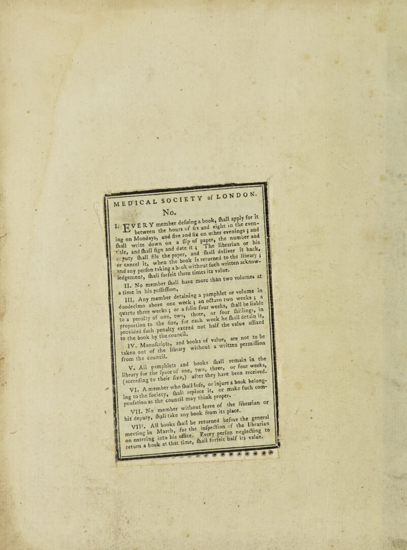 • v‘i medical SOCIE TY ofLONDO I. -CVERY member definngabook,(hall^pp y ^ & between the hours of f« «» ^ evenings . and ing on Mondaysj andfiveandfix ^ number and fliali write down on a At P^he librarian or h.s *'tle, and fhall lign and date it , dei;ver it back, . % flull file thcrP^oliaisreturned to the library orcancel it, w^n th® ^ithout fach written «kriow- «d any Perf° 'f^feU three times its value. a r a^-^ avssr: sr,u duodecimo abovejom• w«*’o four weeks, Ihall be l»b quarto three weeks , or four ffii.hng*, I to a penaltyof one, tw«* ^Vweek he fhall detam . proportionto the hze,f*“c half the value affixed provided fuch penalty exceed I to the book by tue counc • va]ue, ate n0t t0 be IV. Manufcripts, an oo a writtcn permiffion :aken out of the library from the council. u remain in the V. AU pamphiets and oo 0r f0Ur weeks, library for the fp.ce 0they have been rece.ved. (according to their ,) . a book belong- VI. A-^^tr^ace i“ or make fuch com- v,!-No StE S» ■*. Pu«. „« «i. Ma«b. f«*« l^or, negUai.g » # ##