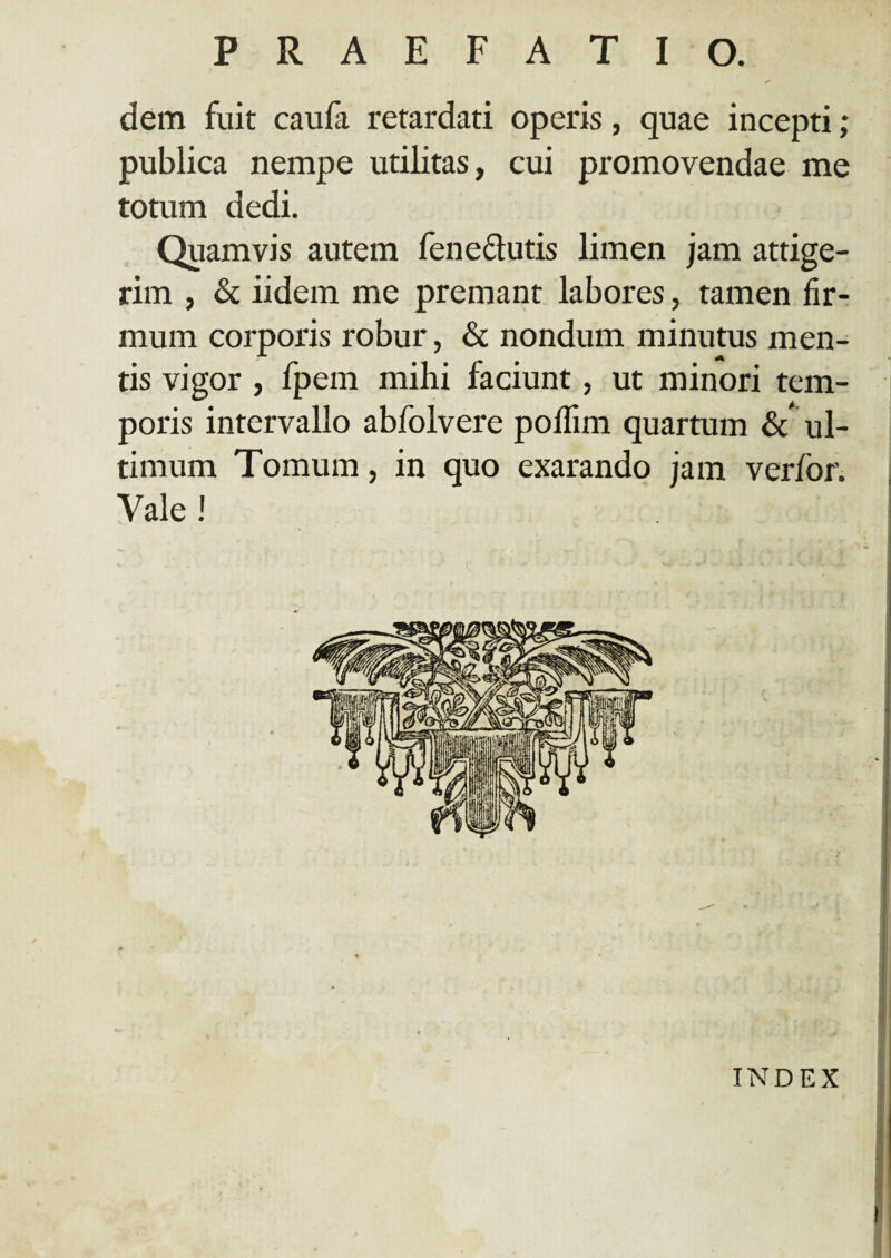 dem fuit caufa retardati operis, quae incepti; publica nempe utilitas, cui promovendae me totum dedi. Quamvis autem fenedlutis limen jam attige¬ rim , & iidem me premant labores, tamen fir¬ mum corporis robur, & nondum minutus men¬ tis vigor , fpem mihi faciunt, ut minori tem¬ poris intervallo abfolvere poflim quartum & ul¬ timum Tomum, in quo exarando jam verfor. Vale ! INDEX