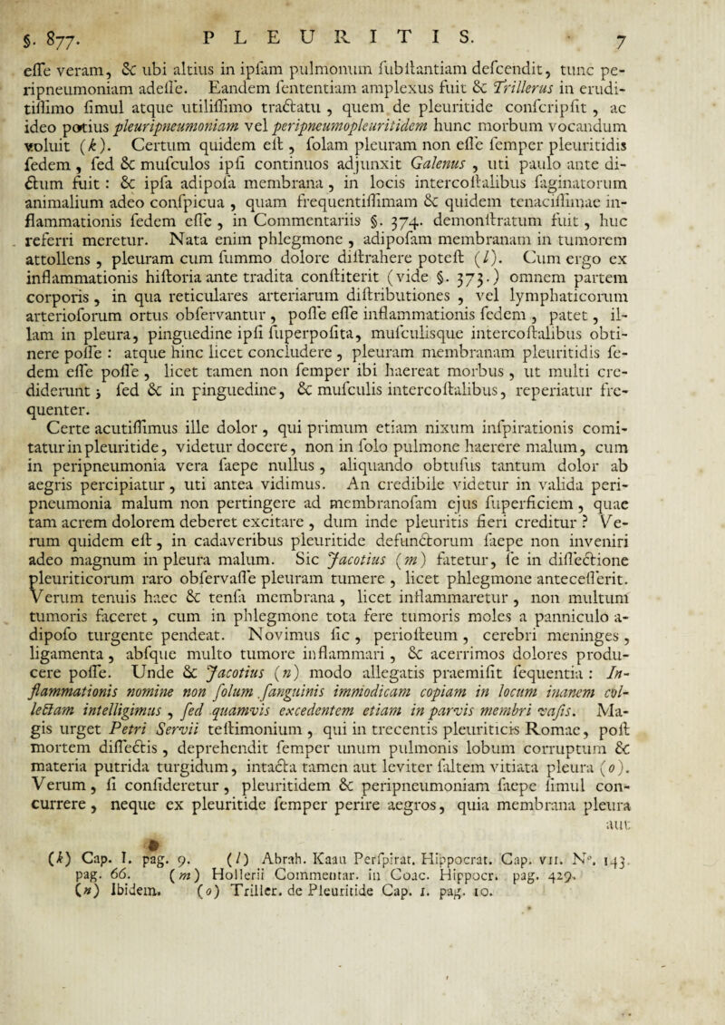 efle veram, Sc ubi altius in ipfam pulmonum fubilantiam defcendit, tunc pe- ripneumoniam adede. Eandem fententiam amplexus fuit & Trillerus in erudi- tillimo fimul atque utiliflimo tradiatu , quem de pleuritide confcripfit, ac ideo potius pleuripneumoniam vel peripneumoplc urit idem hunc morbum vocandum voluit (k). Certum quidem e it, folam pleuram non ede femper pleuritidis fedem, fed 8c mufculos ipli continuos adjunxit Galenus , uti paulo ante di- £him fiait: 6c ipla adipola membrana, in locis intercollalibus Paginatorum animalium adeo confpicua , quam frequentiflimam & quidem tenacifiimae in¬ flammationis fedem ede , in Commentariis §. 374. demondratum fuit, huc referri meretur. Nata enim phlegmone , adipofam membranam in tumorem attollens , pleuram cum fummo dolore diltrahere poteft (/). Cum ergo ex inflammationis hiftoria ante tradita confliterit (vide §. 373.) omnem partem corporis , in qua reticulares arteriarum diftributiones , vel lymphaticorum arterioforum ortus obfervantur , pofle efle inflammationis fedem , patet, il¬ lam in pleura, pinguedine ipfl fuperpodta, mufculisque interco ftalibus obti¬ nere poife : atque hinc licet concludere , pleuram membranam pleuritidis fe¬ dem efle pofle , licet tamen non femper ibi haereat morbus, ut multi cre¬ diderunt 5 fed & in pinguedine, & mufculis intercoAalibus, repedatur fre¬ quenter. Certe acutiflimus ille dolor , qui primum etiam nixum infpirationis comi¬ tatur in pleuritide, videtur docere, non in folo pulmone haerere malum, cum in peripneumonia vera faepe nullus , aliquando obtufus tantum dolor ab aegris percipiatur, uti antea vidimus. A11 credibile videtur in valida peri¬ pneumonia malum non pertingere ad membranofam ejus fuperficiem, quae tam acrem dolorem deberet excitare , dum inde pleuritis fieri creditur? Ite¬ rum quidem ell, in cadaveribus pleuritide defunctorum faepe non inveniri adeo magnum in pleura malum. Sic Jacotius (m) fatetur, fe in diflectione pleuriticorum raro obfervafle pleuram tumere , licet phlegmone antecefierit. Verum tenuis haec & tendi membrana, licet inflammaretur, non multum tumoris faceret, cum in phlegmone tota fere tumoris moles a panniculo a- dipofo turgente pendeat. Novimus lic , periolleum , cerebri meninges , ligamenta, abfque multo tumore inflammari, Sc acerrimos dolores produ¬ cere pofle. Unde &c Jacotius (») modo allegatis praemifit fequentia : In¬ flammationis nomine non flolum ./anguinis immodicam copiam in locum inanem coi- leffam intelligtmus , fed quamvis excedentem etiam in parvis membri vafls. Ma¬ gis urget Petri Servii teftimonium , qui in trecentis pleuriticis Romae, poA mortem difledtis, deprehendit femper unum pulmonis lobum corruptum &c materia putrida turgidum, intacta tamen aut leviter faltem vitiata pleura (0). Verum, fi confideretur, pleuritidem Sc peripneumoniam faepe fimul con¬ currere , neque ex pleuritide femper perire aegros, quia membrana pleura aut (I) Cap. I. pag. 9. (/) Abrah. Kaau Perfpirat. Hippocrat. Gap. vii. N°. 143, pag. 66. (m) Hollerii Commentar, in Coae. Hippocr. pag. 429. (#) Ibidem. (0) Triller. de Pleuritide Cap. 1. pag. 10.