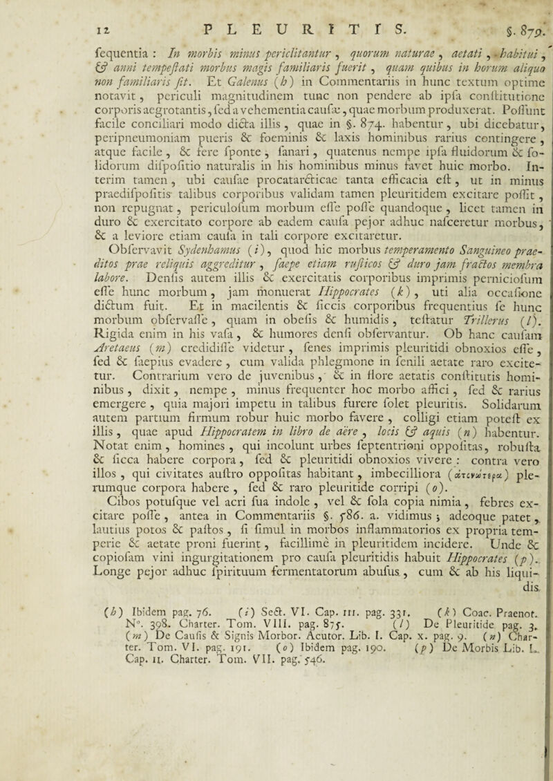 fequentia : In morbis minus periclitantur , quorum naturae , aetati , - habitui , C? anni tempeflati morbus magis familiaris fuerit , quam quibus in horum aliquo non familiaris fit. Et Galenus (h) in Commentariis in hunc textum optime notavit, periculi magnitudinem tunc non pendere ab ipfa conllitutione corporis aegrotantis, fed a vehementia caufie, quae morbum produxerat. Poliunt facile conciliari modo dicta illis, quae in §. 874. habentur, ubi dicebatur, peripneumoniam pueris St foeminis St laxis hominibus rarius contingere , atque facile , St fere fponte , fanari, quatenus nempe ipfa fluidorum St fo- lidorum difpofltio naturalis in his hominibus minus favet huic morbo. In- terim tamen , ubi caulae procatarcticae tanta efficacia e It, ut in minus praedifpofltis- talibus corporibus validam tamen pleuritidem excitare poffit, non repugnat, periculofum morbum efle pofle quandoque , licet tamen iri duro St exercitato corpore ab eadem caufa pejor adhuc nafceretur morbus. St a leviore etiam caufa in tali corpore excitaretur. Obfervavit Sydenhamus (/), quod hic morbus temperamento Sanguineo prae- (litos prae reliquis aggreditur , faepe etiam rufiicos & duro jam fractos membra labore. Denlis autem illis St exercitatis corporibus imprimis perniciofum efle hunc morbum, jam monuerat Hippocrates (£), uti alia occalione diStum fuit. Et in macilentis St flccis corporibus frequentius fe hunc morbum obfervafle, quam in obelis St humidis, te liatur Trillerus (/). Rigida enim in his vafa, St humores denli obfervantur. Ob hanc caufam Aretaeus (m) credidifle videtur, fenes imprimis pleuritidi obnoxios efle, fed St faepius evadere , cum valida phlegmone in fenili aetate raro excite¬ tur. Contrarium vero de juvenibus, et in flore aetatis conllitutis homi¬ nibus , dixit, nempe , minus frequenter hoc morbo affici, fed & rarius emergere , quia majori impetu in talibus furere folet pleuritis. Solidarum autem partium firmum robur huic morbo favere , colligi etiam potell ex illis, quae apud Hippocratem in libro de aere , locis & aquis (») habentur. Notat enim, homines, qui incolunt urbes feptentrioni oppolitas, robulta St ficca habere corpora, fed St pleuritidi obnoxios vivere : contra vero illos, qui civitates aultro oppofitas habitant, imbecilliora (oirevuTtfa.) ple¬ rumque corpora habere, fed St raro pleuritide corripi (0). Cibos potufque vel acri fua indole , vel St fola copia nimia, febres ex¬ citare pofle , antea in Commentariis §. 786. a. vidimus j adeoque patet, lautius potos St pallos, fi fimul in morbos inflammatorios ex propria tem¬ perie St aetate proni fuerint, facillime in pleuritidem incidere. Unde St copiofam vini ingurgitationem pro caufii pleuritidis habuit Hippocrates (/>)_ Longe pejor adhuc fpirituum fermentatorum abufus., cum St ab his liqui— * dis, Ch) Ibidem pag. 76. (i) Sedi. VI. Cap. in. pag. 331. (A) Coae. Praenot. N°. 398. Charter. Tom. VIII. pag. 875'. (/) De Pleuritide pag. 3. (m) De Caufis & Signis Morbor. Acutor. Lib. I. Cap. x. pag. 9. (#) Char¬ ter. Tom. VI. pag. 191. (0) Ibidem pag. 190. (/>) De JVIorbis Lib. L. Cap. u. Charter. Tom. VII. pag.'546.