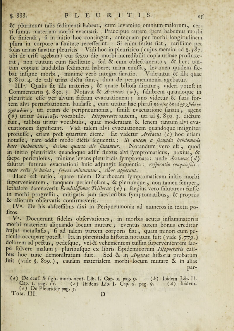 Zf St plurimum talis fedimenti habeat, cum levamine omnium malorum, cer¬ ti fumus materiam morbi evacuari. Praecipue autem fpem habemus morbi fic finiendi , li in initio hoc contingat, antequam per morbi longitudinem plura in corpore a fanitate receflerint. Si enim ferius fiat, rariffimc per folas urinas fanatur pleuritis. Vidi hoc in pleuritico (cujus memini ad §. fSy. libi de erili agebam) cui fexto die morbi incredibilis copia urinae profluxe¬ rat , non tantum cum facilitate , fed St cum obledtamento St licet tan¬ tam copiam laudabilis fedimenti haberet urina emilfa, levamen quidem fie¬ bat inligne morbi , minime vero integra fanatio. Videantur St illa quae §.830.4. de tali urina didta funt, dum de peripneumonia agebatur. IIV. Qualis lit illa materies, St quare biliofa dicatur, videri pote 11 in Commentariis §. 830. 3. Notavit St Aretaeus (#), falubrem quandoque in pleuritide elfe per alvum fadtam evacuationem j imo videtur & fatis for¬ tem alvi perturbationem laudafle , cum utatur hac phrali KsiAl^g XoAwJcwv > uti etiam de peripneumonia, fimili evacuatione fanata , agens (b) utitur zMTclpxZig vocabulo. Hippocrates autem, uti ad §.830. 3. didtum fuit, talibus utitur vocabulis, quae moderatam St lenem tantum alvi eva¬ cuationem lignificant. Vidi talem alvi evacuationem quandoque infigniter profuilTe , etiam poft quartum diem.- Et videtur Aretaeus (e) hoc etiam notaffe, nam addit modo didtis fequentia : Si autem a fecunda hebdomade haec inchoantur, decimo quarto die fanantur. Notandum vero eft , quod in initio pleuritidis quandoque adiit fluxus alvi fymptomaticus, noxius, St faepe periculolus, minime levans pleuritidis fymptomata: unde Aretaeus {d) falutari futurae evacuationi huic adjungit fequentia : refpiratio conquiefcit : mens recte fe habet, febres minuuntur , cibos appetunt. Haec eft ratio , quare talem Diarrhoeam fymptomaticam initio morbi fupervenientem , tanquam periculofam , St plerumque , non tamen femper, lethalem damnaverit Erudit iffimus Trillerus ((?)} faepius vero falutarem fuifle in morbi progreflu , mitigatis jam faevioribus fymptomatibus, St propriis St aliorum oblervatis confirmaverit. IV0. De his abfceflibus dixi in Peripneumonia ad numeros in textu po- fitos. V°. Docuerunt fideles obfervationes, in morbis acutis inflammatoriis morbi materiem aliquando locum mutare j eventus autem bonus creditur hujus metaftalis , fi ad talem partem corporis fiat, quam minori cum pe¬ riculo occupare poteft. Ita in phrenitidis hiftoria notatum fuit (vide §.77.9.) dolorem ad pectus, pedefque, vel St vehementem tuflim fupervenientem lae- pe folvere malum j pluribufque ex libris Epidemicorum Hippocratis cali- bus hoc tunc demonftratum fuit. Sed St in Anginae hiftoria probatum fuit (vide §. 8op.), caufiim materialem morbi locum mutare St in alias par- (a) De cauf. & fign. morb. acut Lib. I. Cap. x. pag. 9. (b) Ibidem Lib. II. Cap. 1. pag. ir. (<r) Ibidem Lib. 1. Cap. x. pag. 9. (d) Ibidem. (<?) De Pleuritide pag. f.