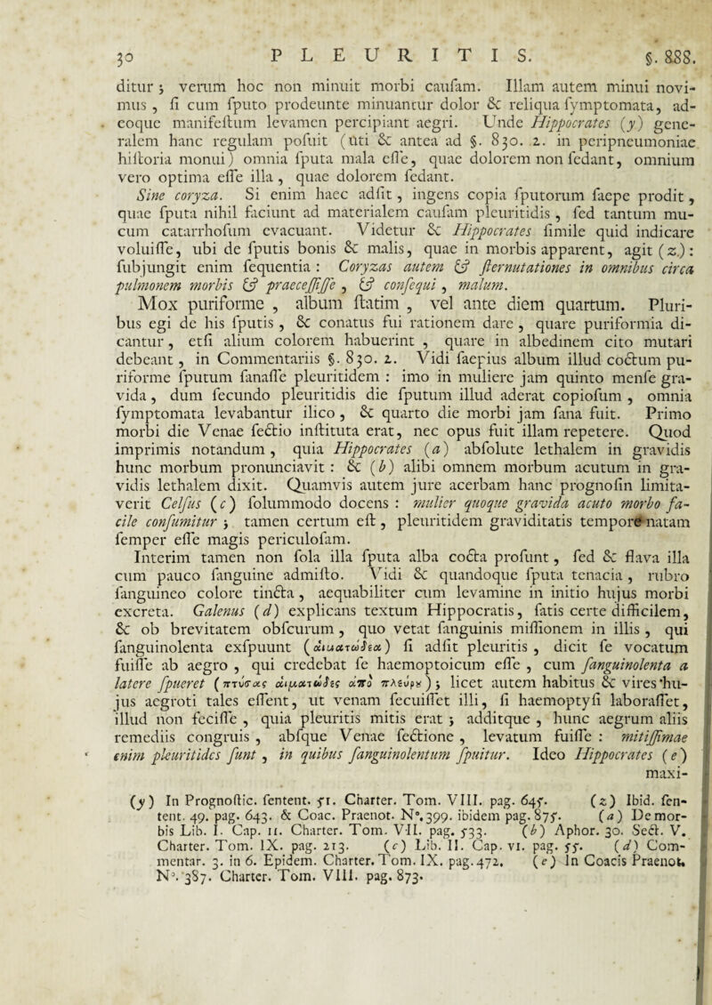 3° ditur j verum hoc non minuit morbi caufam. Illam autem minui novi¬ mus , fi cum {puto prodeunte minuantur dolor Sc reliqua fymptornata, ad- eoque manifefbum levamen percipiant aegri. LTnde Hippocrates (y) gene¬ ralem hanc regulam pofuit (uti & antea ad §. 830. 2. in peripneumoniae hiitoria monui) omnia fputa mala die, quae dolorem non fedant, omnium vero optima efTe illa, quae dolorem fedant. Sine coryza. Si enim haec adiit, ingens copia fputorum faepe prodit, quae fputa nihil faciunt ad materialem caufam pleuritidis , fed tantum mu¬ cum catarrhofum evacuant. Videtur & Hippocrates fimile quid indicare voluiife, ubi de fputis bonis Sc malis, quae in morbis apparent, agit (z.): fub jungit enim fequentia : Coryzas autem {fi fi emutationes in omnibus circa, pulmonem morbis {fi praecejfifie , {fi confequi , malum. Mox puriforme , album ftatim , vel ante diem quartum. Pluri¬ bus egi de his fputis , conatus fui rationem dare , quare puriformia di¬ cantur , etfi alium colorem habuerint , quare in albedinem cito mutari debeant, in Commentariis §. 830. 2. Vidi faepius album illud codtum pu¬ riforme fputum fanaffie pleuritidem : imo in muliere jam quinto menfe gra¬ vida , dum fecundo pleuritidis die fputum illud aderat copiofum , omnia fymp tornata levabantur ilico , Se quarto die morbi jam fana fuit. Primo morbi die Venae fectio inftituta erat, nec opus fuit illam repetere. Quod imprimis notandum, quia Hippocrates (a) abfolute lethalem in gravidis hunc morbum pronunciavit : Sc (£) alibi omnem morbum acutum in gra¬ vidis lethalem dixit. Quamvis autem jure acerbam hanc prognofin limita¬ verit Celfus (c) folummodo docens : mulier quoque gravida acuto morbo fa¬ cile confiumitur j tamen certum efb, pleuritidem graviditatis tempore natam femper ede magis periculofam. Interim tamen non fola illa fputa alba codta profunt, fed Sc flava illa cum pauco fanguine admifto. Vidi Se quandoque fputa tenacia , rubro fanguineo colore tinfta, aequabiliter cum levamine in initio hujus morbi excreta. Galenus (d) explicans textum Hippocratis, fatis certe difficilem, & ob brevitatem obfcurum, quo vetat fanguinis miffionem in illis , qui fanguinolenta exfpuunt (a»u<xul>hx) fi adiit pleuritis , dicit fe vocatum fuiffie ab aegro , qui credebat fe haemoptoicum effie , cum fanguinolenta a latere fpueret (muras diy.xudhs diro TrAeJp*); licet autem habitus Sc vires‘hu¬ jus aegroti tales effient, ut venam fecuiffiet illi, ii haemoptyfi laboraffiet, illud non feciffie , quia pleuritis mitis erat j additque , hunc aegrum aliis remediis congruis , abfque Venae fedtione , levatum fuiffie : mitiffimae enim pleuritidcs funt, in quibus fanguinolentum fpuitur. Ideo Hippocrates (e) maxi- (y) In Prognoflic. fentent. fr. Charter. Tom. VIII. pag. 64^. (z) Ibid. fen- tent. 49. pag. 643. & Coae. Praenot. N%399. ibidem pag. 87^. (a) De mor¬ bis Lib. I. Gap. 11. Charter. Tom. VII. pag. 5-33. (b) Aphor. 30. Sedi. V. Charter. Tom. IX. pag. 213. (e) Lib. II. Gap. vi. pag. ff. (d) Com¬ mentar. 3. in 6. Epidem. Charter. Tom. IX. pag.472. (e) In Coacis Praenot. NV387. Charter. Tom. V111. pag. 873.