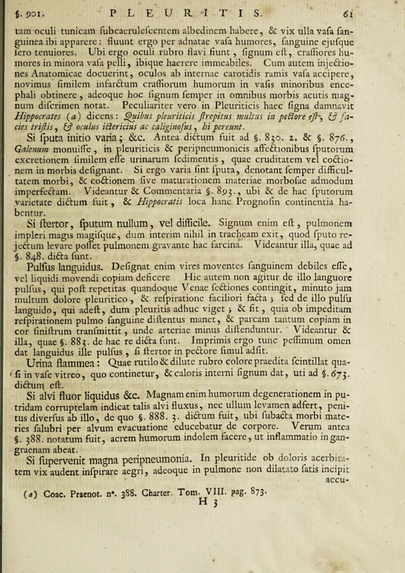 tam oculi tunicam fubcaerulefcentem albedinem habere, & vix ulla vafa fan- guinea ibi apparere: fluunt ergo per adnatae vafa humores, fanguine ejufque Iero tenuiores. Ubi ergo oculi rubro flavi fiunt , fignum eft, crafliores hu¬ mores in minora vafa pelli, ibique haerere immeabiles. Cum autem injedio- nes Anatomicae docuerint, oculos ab internae carotidis ramis vafa accipere, novimus fimilem infardum crafllorum humorum in vafis minoribus ence¬ phali obtinere , adeoque hoc fignum femper in omnibus morbis acutis mag¬ num difcrimen notat. Peculiariter vero in Pleuriticis haec figna damnavit Hippocrates (a) dicens: Quibus pleuriticis ftrepitus multus in pe blore eft-, & fa¬ cies triftis, & oculus ibi er i cius ac caliginofus, hi pereunt. Si iputa initio varia; &c. Antea didum fuit ad §. 850. 2. 6c §. 875., Galenum monuifle , in pleuriticis 6c peripneumonicis affcdionibus fputorum excretionem fimilem efle urinarum fedimentis, quae cruditatem vel coctio¬ nem in morbis defignant. Si ergo varia fint fputa, denotant femper difficul¬ tatem morbi, & codionem five maturationem materiae morbofae admodum imperfedam. Videantur & Commentaria §. 893., ubi & de hac fputorum varietate didum fuit, Sc Hippocratis loca hanc Prognofin continentia ha¬ bentur. Si ftertor, fputum nullum, vel difficile. Signum enim eft, pulmonem impleri magis magifque, dum interim nihil in tracheam exit, quod fputo re- jedum levare poifet pulmonem gravante hac farcina. Videantur illa, quae ad §. 848. dida funt. Pulfus languidus. Defignat enim vires moventes fimguinem debiles efle, vel liquidi movendi copiam deficere Hic autem non agitur de illo languore pulfus, qui poft repetitas quandoque Venae fediones contingit, minuto jam multum dolore pleuritico , Sc refpiratione faciliori fada > fed de illo pulfu languido, qui adeft, dum pleuritis adhuc viget > & fit, quia ob impeditam refpirationem pulmo fanguine diftentus manet, & parcam tantum copiam in cor finiftrum tranfmittit, unde arteriae minus diftenduntur. Videantur 6c illa, quae §. 882. de hac re dida fiant. Imprimis ergo tunc peffimum omen dat languidus ille pulfus , fi llertor in pedore fimul adfit. Urina flammea: Quae rutilo & dilute rubro colore praedita fcintillat qua- /fi in vafe vitreo, quo continetur, 6ccaloris interni fignum dat, uti ad §. 573. didum eft. Si alvi fluor liquidus &C. Magnam enim humorum degenerationem in pu¬ tridam corruptelam indicat talis alvi fluxus, nec ullum levamen adfert, peni¬ tus diverfus ab illo, de quo §. 888. 3. didum fuit, ubi fubada morbi mate¬ ries falubri per alvum evacuatione educebatur de corpore. Verum antea §. 388. notatum fuit, acrem humorum indolem facere, ut inflammatio in gan¬ graenam abeat. Si fupervenit magna peripneumonia. I11 pleuritide ob doloris acerbita¬ tem vix audent infpirare aegri, adeoque in pulmone non dilatato fatis incipit accu- (<j) Coae. Praenot. n*. 388. Charter Tom. VIII. pag. 873. H 3