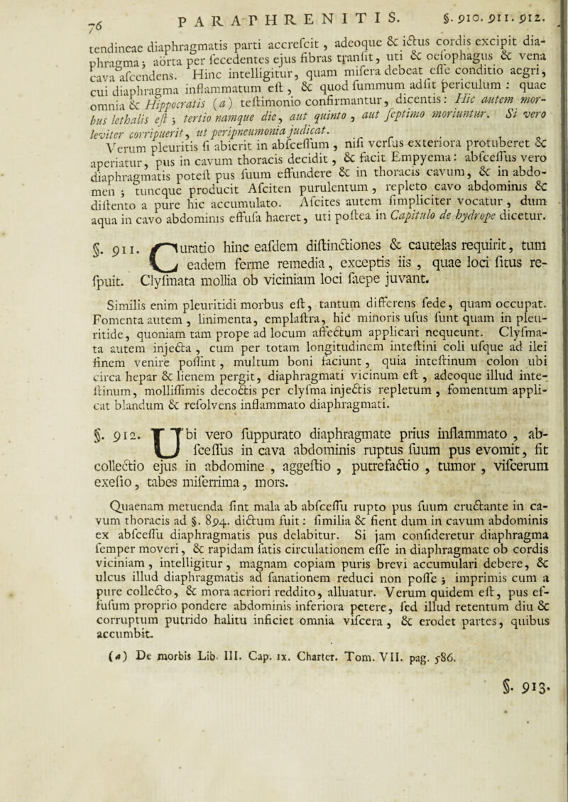 76 tendineae diaphragmatis parti accrefcit , adeoque & iftus cordis excipit dia¬ phragma • aorta per lecedentes ejus fibras tranfit, uti cc oeiophagus cc vena cava afcendens. Hinc intelligitur, quam rnifera debeat cfle conditio aegri, cui'diaphragma inflammatum elt, & quod fummum adiit f>enculum : quae omnia & Hippocratis (a) teflimonio confirmantur, dicentis: Hic autem mor¬ bus lethalis efl 3 tertio namque die, aut quinto , aut fcptimo moriuntur. Si vero leviter corripuerit, ut per pneumoniajudicat. ^ , Verum pleuritis fi abierit in abfcefium , mfi verius exteriora protuberet 6c aperiatur, pus in cavum thoracis decidit, & facit Empyema: abfceflus vero diaphragmatis potefl pus fuum effundere in thoracis cavum, in abdo¬ men ; tuneque producit Afciten purulentum , repleto cavo abdominis &C diflento a pure hic accumulato. Afcites autem fimpliciter vocatur , dum aqua in cavo abdominis effufa haeret, uti poitea in Capitulo de hydrope dicetur. §. 911. ✓Curatio hinc eafdem diflinctiones & cautelas requirit, tum eadem ferme remedia, exceptis iis , quae loci fitus re- fpuit. Clyfmata mollia ob viciniam loci laepe juvant* Similis enim pleuritidi morbus efl, tantum differens fede, quam occupat. Fomenta autem , linimenta, emplaflra, hid minoris ufus funt quam in pleu- ritide, quoniam tam prope ad locum afledtum applicari nequeunt. Clyfma¬ ta autem injedta , cum per totam longitudinem inteflini coli ufque ad ilei finem venire poflint, multum boni faciunt, quia intefrinum colon ubi circa hepar & lienem pergit, diaphragmati vicinum efl, adeoque illud inte- f linum, molliflimis decodtis per clyfma injedtis repletum, fomentum appli¬ cat blandum £c refolvens inflammato diaphragmati. §. 912. T Tbi vero fuppurato diaphragmate prius inflammato , ab- \ } fceffus in cava abdominis ruptus fuum pus evomit, fit collectio ejus in abdomine , aggeflio , putrefadii0 , tumor , vifcerum exefio, tabes miferrima, mors. Quaenam metuenda fint mala ab abfcefTu rupto pus fuum crudi an te in ca¬ vum thoracis ad §. 8pq. didtum fuit: fimilia St fient dum in cavum abdominis ex abfcefTu diaphragmatis pus delabitur. Si jam confideretur diaphragma femper moveri, & rapidam fatis circulationem effe in diaphragmate ob cordis viciniam, intelligitur, magnam copiam puris brevi accumulari debere, Sc ulcus illud diaphragmatis ad fanationem reduci non poffe j imprimis cum a pure collecto, & mora acriori reddito, alluatur. Verum quidem efl, pus ef- fufum proprio pondere abdominis inferiora petere, fed illud retentum diu Sc corruptum putrido halitu inficiet omnia vifcera , £t erodet partes, quibus accumbit. O) De morbis Lib- III. Cap. ix. Chartcr. Tom. VII. pag. 5-86. §• 913-