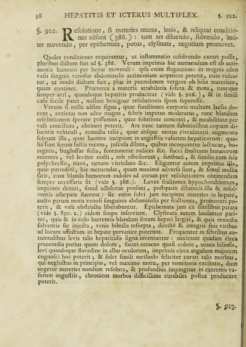 S)S §. 922. efolutione, fi materies recens, lenis, & reliquae conditio* nes adfunt (386.) : tum ars diluendo, folvendo, leni¬ ter movendo, per epithemata, potus, clyfmata, negotium promovet. Quales conditiones requirantur, ut inflammatio refolvendo curari p olfit, pluribus didum fuit ad §. 386. Verum imprimis hic metuendum eil ab acri-, monia humoris per hepar movendi: ipfa enim ftagnatione in magnis adeo vafls languis venofus abdominalis acrimoniam acquirere poterit, cum videa¬ tur , ut modo dictum fuit, plus in putredinem vergere ob bilis materiam, quam continet. Praeterea a materia atrabilaria foluta St mota , tuncque femper acri , quandoque hepatitis producitur ( vide §. 916. ) , & in llmili cafu facile patet, nullam benignae refolutionis fpem fuperefle. Verum fl nulla adfint ligna, quae fundiones corporis multum laefas do¬ cent , anxietas non adeo magna , febris impetus moderatus , tunc blandam refolutionem fperare poffumus, quae folutione concreti , & meabilitate per vafa conciliata , obtineri poterit. Ars tunc tantum fubminiftrat copiam di¬ luentis vehiculi , remedia talia , quae abfque motus circulatorii augmento folvunt illa, quae haerere incipiunt in angufliis vaforum hepaticorum: qua¬ lia funt ferum ladis recens, jufcula diluta, quibus incoquuntur laducae, bo- raginis, bugloflae folia, fcorzonerae radices &c. fucci fruduum horaeorum recentes , vel leviter codi , rob ribefiorum , fambuci, & flmilia cum fale polychrefto, nitro, tartaro vitriolato &c. Eliguntur autem imprimis illa, quae putredini, hic metuendae, quam maxime adverfa funt, Sc limul mollia fatis, cum blanda humorum indoles ad curam per refolutionem obtinendam femper neceflaria lit (vide §. 38(5.). Leves fridiones hypochondriorum, imprimis dextri, limul adhibitae profunt, poltquam diluentia illa & refoi- ventia ufurpata fuerunt : lic enim folvi jam incipiens materies in hepate, audo parum motu venoli fanguinis abdominalis per fridiones, promoveri po¬ terit , & vafa obllruda liberabuntur. Epithemata jam ex nmilibus parata (vide §. 8po. z.) eidem fcopo infervient. Clyfmata autem laudantur pari¬ ter, quia & in colo haerentia blandum fotum hepati largiri, & quia remedia folventia lic injeda , venis bibulis reforpta , direde d integris fuis viribus ad locum affedum in hepate pervenire poterunt. Frequenter in febribus au¬ tumnalibus levis talis hepatitidis ligna inveniuntur : anxietate quadam circa praecordia potius quam dolore , faciei ceraceo quali colore , urinis biliolis, levi quandoque flavedine in albo oculorum, imprimis circa angulum majorem cognofci hoc poterit > d folet limili methodo feliciter curari talis morbus , qui negledus in principio, vel maximo motu, per vomitoria excitato, dum urgetur materies nondum refoluta, d profundius impingitur in extremis va¬ forum angufliis, chronicos morbos difficillime curabiles poftea producere poterit.