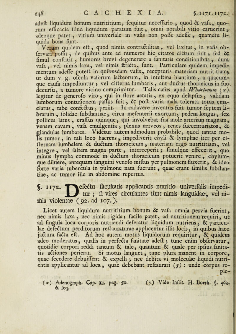 adeft liquidum bonum nutrititium, fequitur neceflario , quod 6c vafa, quo¬ rum efficacia illud liquidum paratum fuit, omni notabili vitio caruerint 3 adeoque patet, vitium univcrfale in vaiis non poflc adefle , quamdiu li¬ quida bona funt. Verum quidem eft , quod nimia contra&ilitas , vel laxitas , in vafis ob- fervari poflit, de quibus ante ad numeros hic citatos didtum fuit fed Sc ; flmul conllitit , humores brevi degenerare a limitatis conditionibus ,. dum vafa, vel nimis laxa, vel nimis ftridta, funt. Particulare quidem impedi¬ mentum adefle potelf in quibusdam vafls, recepturis materiam nutrititiamj ut dum v. g. ofcula vaforum la&eorum, in inteftina hiantium , a quacum¬ que caufa impediuntur 3 vel cifterna lumbaris , aut dudtus thoracicus in fuo. decurfu, a tumore vicino comprimitur. Talis cafus apud Whartonum (#) legitur de generofo vira, qui in flore aetatis , ex equo delapfus , validam lumborum contuflonem paflus fuit, £c poft varia mala tolerata totus ema¬ ciatus , tabe confedtus, periit. In cadavere inventus fuit tumor feptem li¬ brarum , folidae fubflantiae, circa mefenterii exortum, pedem longus, fex pollices latus , craflus quinque f qui involvebat fua mole arteriam magnam, ' venam cavam , vafa emulgentia, plexus nerveos , renes fuccenturiatos, 6c glandulas lumbares. Videtur autem admodum probabile, quod tantae mo¬ lis tumor , in tali loco haerens * impediverit chyli & lymphae iter per ci- fternam lumbalem & du&um thoracicum, materiam ergo nutrititiam, vel integre , vel faltem magna parte , interceperit 3 flmulque effecerit, quo minus lympha commode in duftum thoracicum potuerit venire chylum¬ que diluere, antequam fanguini venofo miftus per pulmonem fluxerit 5 6c ideo forte varia tubercula in pulmone nata fuerunt , quae erant fimilis fubftanf tiae, ac tumor ille in abdomine repertus. §. 1172* T^\efe6lu facultatis applicantis nutritio univerfalis impedf- 1 3 tur ; fi vires circulantes funt nimis languidae, vel ni¬ mis violentae (92. ad 107.). Licet autem liquidum nutrititium bonum 8c vafa omnia pervia fuerint nec nimis laxa, nec nimis rigida 3 facile patet, ad nutritionem requiri, ut ad fingula loca corporis nutriendi deferatur liquidum nutriens, & particu¬ lae defedtum perditorum reftauraturae applicentur illis locis, in quibus haec j.a£tura. fadta eft. Ad hoc autem motus liquidorum requiritur, & quidem adeo moderatus, qualis in perfe&a fanitate adeft j tunc enim obfervatur, quotidie corpori reddi tantum & tale, quantum &c quale per ipfius fanita- tis adtiones perierat. Sr motus languet, tunc plura manent in corpore, quae fecedere debuiflent Sc expelli 3 nec debita vi moleculae liquidi nutri¬ entis applicantur ad loca, quae debebant reftaurari (y) : unde corpus re- ple- (x) Adenograph. Cap. XI. pag. fo. (y) Vide Inftit H. Boerh. §. 462. & feq.