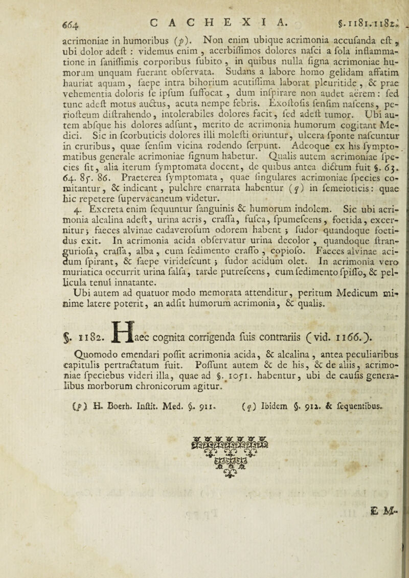 acrimoniae in humoribus (p). Non enim ubique acrimonia accufanda eft 9 ubi dolor adeft : videmus enim , acerbiflimos dolores nafci a fola inflamma¬ tione in faniflimis corporibus fubito , in quibus nulla flgna acrimoniae hu¬ morum unquam fuerant obfervata. Sudans a labore homo gelidam affatim hauriat aquam , faepe intra bihorium acutiflima laborat plcuritide , & prae vehementia doloris fe ipfum fuflocat , dum infpirare non audet aerem: fed tunc adeft motus audtus, acuta nempe febris. Exoftofls fenflm nafcens, pe- riofteum diftrahendo, intolerabiles dolores facit, led adefl tumor. Ubi au¬ tem abfque his dolores adfunt, merito de acrimonia humorum cogitant Me¬ dici. Sic in fcorbuticis dolores illi molefti oriuntur, ulcera fponte nafcuntur in cruribus, quae fenflm vicina rodendo ferpunt. Adeoquc ex his fympto- matibus generale acrimoniae flgnum habetur. Qualis autem acrimoniae fpe- cies fit, alia iterum fymptomata docent, de quibus antea didhim fuit §. 63. 64. 8f. 86. Praeterea fymptomata , quae Angulares acrimoniae fpecies co¬ mitantur, & indicant, pulchre enarrata habentur (q) in femeioticis: quae hic repetere fupervacaneum videtur. 4. Excreta enim fequuntur fanguinis 6c humorum indolem. Sic ubi acri¬ monia alcalina adeft, urina acris, crafla, fufca, fpumefcens, foetida, excer¬ nitur > faeces alvinae cadaverofum odorem habent 5 fudor quandoque foeti¬ dus exit. In acrimonia acida obfervatur urina decolor , quandoque ftran- guriofa, crafla, alba, cum fedimento craflo , copiofo. Faeces alvinae aci¬ dum fpirant, & faepe viridefcunt j fudor acidum olet. In acrimonia vero muriatica occurrit urina falfa, tarde putrefcens, cum fedimento fpiflo, & pel¬ licula tenui innatante. Ubi autem ad quatuor modo memorata attenditur, peritum Medicum mi¬ nime latere poterit, an adflt humorum acrimonia, & qualis. §. 1182. jflaec cognita corrigenda fuis contrariis (vid. n<56.). Quomodo emendari poflit acrimonia acida, 8c alcalina , antea peculiaribus capitulis pertra&atum fuit. Poflunt autem & de his, & de aliis, acrimo¬ niae fpeciebus videri illa, quae ad §. ioyi. habentur, ubi de caufls genera¬ libus morborum chronicorum agitur. * {/) H. Boerh. Inftit. Med. $.911. (?) Ibidem §. 91 a. & fequentibus. E M-