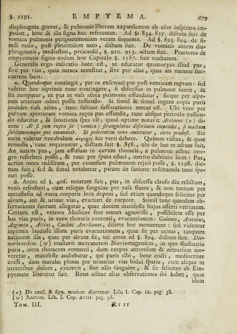 diaphragma gravet, & pulmonis liberam expanfionem ab aere infpirato im¬ pediat , hinc & illa figna huc referuntur. Ad §: 834.835-. didtum fuit de vomica pulmonis peripneumoniam veram fequente. Ad §. 893. 894. de fi- mili malo, poft pleuritidem nato , didum fuit. De vomicis autem dia¬ phragmatis , mediaftini, pericardii, §.910. 913. adum fuit. Praeterea de empyematis lignis eodem hoc Capitulo §. 1187. fuit tradatum. Generalis ergo indicatio haec ell, ut educatur quantocyus illud pus , live per vias , quas natura monffrat , live per alias, quas ars naturae fuc- currens facit. «. Quandoque contingit, per os exfcreari pus pofb vomicam ruptam: fed videtur hoc inprimis tunc contingere , fi abfceffus in pulmone luerit , ita rumpatur , ut pus in vafa aerea pulmonis effundatur , licque per afpe- jam arteriam educi pollit tufliendo. Si limul & femel ingens copia puris inundet vafa aerea , tunc habitae fuffocationis metus eft. Ubi vero per parvam aperturam vomica rupta pus effundit, tunc abfque periculo tuflien¬ do educitur, &: fanationis fpes effj quod optime notavit Aretaeus (u) di¬ cens : At fi jam rupta fit (‘vomica) firangulatus difcrimen impendet, fi multum fubitaneumque pus emanavit. Si pedetentim vero emittatur , certo prodefi. Sic enim videtur vocabulum dx^xH hic verti debere. Quinam vicius, & quae remedia , tunc requirantur , didum fuit §. 85*8., ubi de hac re adum fuit. An autem pus , jam effufum in cavum thoracis, a pulmone adhuc inte¬ gro reforberi pollit, tunc per fputa educi, merito dubitare licet: Pus, acrius mora redditum, per comefum pulmonem rejici polie, §. 1198. dic¬ tum fuit 5 fed Sc limul notabatur , parum de fanitate reffituenda tunc fpe- rari poli e. 3. Antea ad §. 406. notatum fuit, pus, in abfceffu claufo diu relidum, venis reforberi, cum reliquo fanguine per vafa fluere , Sc non tantum per metaffafin ad varia corporis loca deponi , fed etiam quandoque feliciter per alvum, aut & urinae vias, evacuari de corpore. Simul tunc quaedam ob- fervationes fuerunt allegatae , quae docent manifefte hujus aflerti veritatem. Certum eff , veteres Medicos fere omnes agnovifle , poflibilem effe per has vias puris, in cavo thoracis contenti, evacuationem: Galenus, Aretaeus, Aegineta , Aetius , Caelius Aurelianus, diferte hoc monuerunt : fed videntur inprimis laudaffe illam puris evacuationem , quae Iit per urinas , tanquam tutiorem illa, quae per alvum fit, uti antea ad §. 894. dictum fuit. Die- rnerbrocckius (w) tradavit mercatorem Noviomagenfem , in quo fluduatio puris , intra thoracem contenti, dum corpus antrorfum & retrorfum mo¬ veretur , maniferte audiebatur , qui puris albi , bene codi , mediocriter crafli , duas matulas plenas per urinarias vias bidui fpatio , cum aliquo in ureteribus dolore, excrevit , fine ullo languine , £c fic feliciter ab Em¬ pyemate liberatus fuit. Binas adhuc alias obfervationes ibi habet, quae idem (u) De cauf. & fign. morbor. diutnrnor. Lib. I. Cap. ix. pag. 38. (iu) Anatoni. Lib. I. Cap. jjviii. pag. 98.