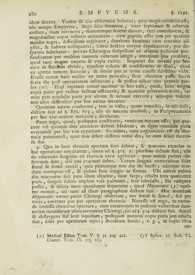 idem docent. Verum Se alia obfervatio habetur, quae magis mirabilis eft 3 ubi nempe Empyema , Urgo latis foramine , inter feptimam Se o&avam collam, viam invenerat, tumoremque fecerat durum, cuti concolorem, Se magnitudine caput infantis aequantem : cum gravida effiet jam per quatuor merifes aegra, difficillime refpiraret, diarrhoea continua cum tenesmo ad- effiet, Se fudores colliquativi , febris hedbica corpus depafceretur, pro de- fperata habebatur : peritus Chirurgus fcalpellum ad aliquot pollicum pro¬ funditatem per medium tumoris centrum adegit, antequam pus prodiret, quod tunc magno impetu Se copia exivit. Sequenti die invenit pus bo¬ num in faecibus alvinis , ejusdem coloris Se coniiftehtiae' ac illud , quod ex aperto tumore fluxerat 3 Se limile pus in urina emifla lubfldere vidit.. Evalit autem haec mulier ex. tanto periculo, licet abortum paffia fuerit fexta die poft operationem inibi tutam 3 Se poftea adhuc tres peperit pro¬ les (#). Illud inprimis notari meretur in hoc cafu, quod, licet magna copia puris per vulnus factum effluxerit, Se quotidie perrexerit exire, ta¬ men pars notabilis puris per alvum Se urinam exiverit 3 adeo que videtur non adeo difficulter pus hos exitus invenire. Quaenam autem conducant, tam in vidtu, quam remediis, in tali cafu, didtum fuit ad §. 8yi. 8^3., ubi de materia morbofa , in Peripneumonia ■per has vias exitum moliente , dicebatur. Patet ergo, quod, poftquam conftiterit, vomicam ruptam effe, per qua¬ tuor vel quinque dies attendere debeat Medicus , an ligna quaedam puris evacuandi per has vias appareant: fin minus, tunc cogitandum eft de tho¬ racis paracentefi, quae non debet differri nimis diu, ut cum felici fucces- fu fiat. y. Quo in loco thoracis apertura fieri debeat, Se quaenam cautelae in hac operatione requirantur, antea ad §. 303. y. pluribus didrum fuit, ubi de educendo {anguine ex thoracis cavo agebatur : quae omnia pariter ob- fervanda funt , ubi pus evacuari debet. Verum fanguis extravalatus folet iimul Se femel emitti , quia plerumque non diu ibi haefit 3 adeoque non¬ dum corruptus eft , Se pulmo fatis integer ac firmus. Ubi autem pulmo diu maceratus fuit pure illum alluente, tunc faepe, edudra tota quantitate puris , fanguis fubito implens vafa pulmonis , fere tabefad:a , illa rumpere poffet , Se fubita mors quandoque fequeretur 3 quod Hippocrates (y) opti¬ me monuit , uti tunc ad illam paragraphum did:um fuit. Hoc monitum Hippocratis omnes periti Chirurgi obfervant, nec Iimul Se femel , fed per vices, emittunt pus per aperturam thoracis. Neceffie eft ergo, ut turun¬ da immiffa obturetur apertura , cum caeteroquin in peSloris vulneribus dam- nofum turundarum ufum invenerint Chirurgi, uti ad§. 304. didium fuit. Simul Se abftergens fed lene liquidum , poftquam maxima copia puris jam edud:a fuit, folet per aperturam injici 3 decoSfum hordei , v. g. , in cujus libra un- (*) Medical Effays Tom. V. §. 32. png. 422. (y) Aphor. 27. Sedi. VI. Charter. Tom. IX. png. 263.