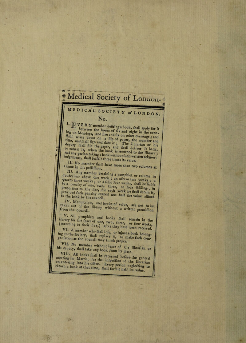 Medical Society of Loi 1UUU. Evbf.™ 'SiZZSf;**' “ ffi- * 'ng on Mondays, and foen„ir d flght ,n the cven* ^all write dS„ on a -f°n°tllerLeVenin«S>-ad VtJe» and /Jiall fign and date k ■ PThi’ y^ ”Umber and deP«y ffiall file the paper and I n !‘^arian or h« fhall forfeit a time in hls^onlfifon! ^ than tW° volumes at duodecimo yaIovIbonedI^kn.gaVaaPhlet °r volume >n <Parto three weeks • or a f c oftav? tW0 weeks i a to a penalty of one5 two °th °Ur weeks> ^all be Jiahle Proportion co the L ^ 7’ 0r, 7' fti;1;»gs, in PrOvided fudi penalty exceed not T7 ^ deta!n if’ t0 thebook by thecouncil half the value affixed b»sof v,,ue-«■»> .» b. from the councii. * hout a written permiffion Hbrary for thelpale of ont 77 rema!n In the (K;°.Mo‘thdt fi.) Ww 0b't/rrreS: S-y't,i“pu«’ ,7’tZg? {*•*• penfation as the councii may think'properT C°m* VII. No member without leave of iKp n. • *“* dep0,)'> “k= »■; boot fo.m to tr“a  Vllf. All books fhall be returned KPr u meet,ng in March, f0, the inftSL1^ he,-generaI on entering into his office. Every ^7°/ 7 Jfran*n b°°k at th« ft.u foXtinfvl”8 “