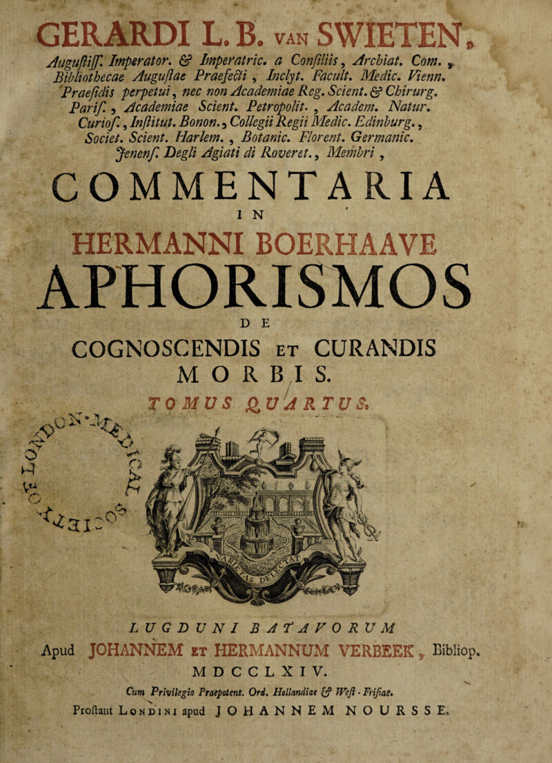 GERARDI L.B. van SWIETEN. Auguftijf. Imperator. & Imperatric. a Confiliis, Archiat. Co/». , Bibliothecae Auguflae Praefecti, Inclyt. Facult. Medie. Viem. 'Praefidis perpetui, «0« Academiae Reg. Scient. & Chirurg. Parif 5 Academiae Scient. Petropolit. , Academ. Natur. Curiof, Inftitut. Bonon. 5 Collegii Regii Medie. Edinburg., Societ. Scient. Harlem. , Botanic. Florent. Germanic. Jenenf. Degli Agiati di Rover et., Membri, COMMENTARIA HERMANNI BOERHAAVE APHORISMOS D E COGNOSCENDIS et CURANDIS MORBIS. LUGDUNIBATAVORUM Apud JOHANNEM et HERMANNUM VERBEEIC s Bibliop. M D C C L X I V. Cwm Privilegio Praepotent. Ord. Hollandiae £? JVeJl - Frifiae. Prodant Londini apud JOHANNEM N O U R S S E.