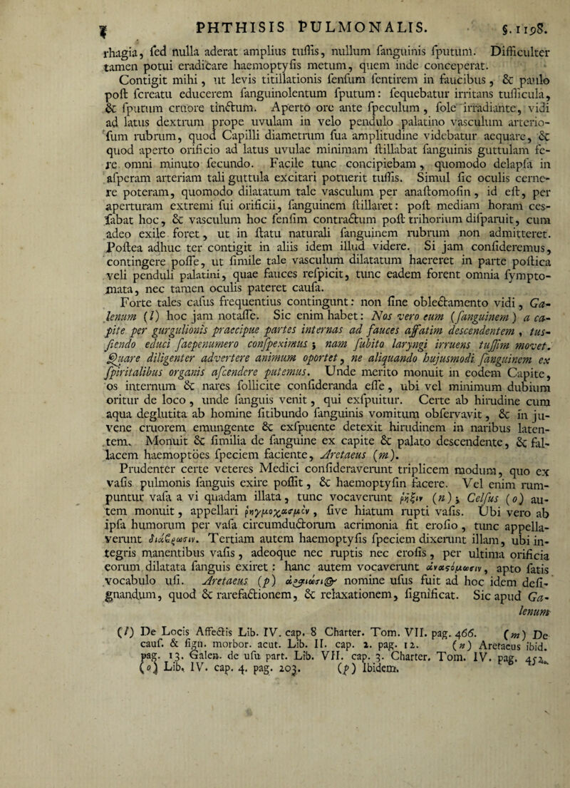 rhagia, fed nulla aderat amplius tuffis, nullum fanguinis fputum. Difficulter tamen potui eradicare haemoptyfis metum, quem inde conceperat. Contigit mihi, ut levis titillationis fenfum dentirem in faucibus, dc paulo pofl fcreatu educerem fanguinolentum fputum: fequebatur irritans tudicula, dc fputum cruore tindtum. Aperto ore ante fpeculum, fole irradiante, vidi ad latus dextram prope uvulam in velo pendulo palatino vasculum arterio- fum rubrum, quod Capilli diametrum fua amplitudine videbatur aequare, dc quod aperto orificio ad latus uvulae minimam flillabat fanguinis guttulam fe¬ re omni minuto fecundo. Facile tunc concipiebam, quomodo delapfa in afperam arteriam tali guttula excitari potuerit tudis. Simul dc oculis cerne¬ re poteram, quomodo dilatatum tale vasculum per anaftomodn, id eft, per aperturam extremi fui orificii, fanguinem fiillaret: poft mediam horam ces- fiibat hoc, dc vasculum hoc fendm contradlum pofl trihorium difparuit, cum adeo exile foret, ut in flatu naturali fanguinem rubrum non admitteret. Poflea adhuc ter contigit in aliis idem illud videre. Si jam condderemus, contingere pode, ut dmile tale vasculum dilatatum haereret in parte poflica veli penduli palatini, quae fauces refpicit, tunc eadem forent omnia fympto- mata, nec tamen oculis pateret caufa. Forte tales cafus frequentius contingunt: non fine obledlamento vidi, Ga¬ lenum (/) hoc jam notaffe. Sic enim habet: Nos vero eum (fanguinem ) a ca- fite per gurgulionis praecipue partes internas ad fauces affatim descendentem , tus- Jiendo educi faepenumero confpexmus. ; nam fubito. laryngi irruens tuffirn movet. Quare diligenter advertere animum oportet, ne aliquando hujusmodi, fanguinem ex fpiritalibus organis afcendcre putemus. Unde merito monuit in eodem Capite, os internum dc nares follicite condderanda ede, ubi vel minimum dubium oritur de loco , unde fanguis venit, qui exfpuitur. Certe ab hirudine cum aqua deglutita ab homine fitibundo fanguinis vomitum obfervavit, dc in ju¬ vene crtiorem emungente dc exfpuente detexit hirudinem in naribus laten¬ tem. Monuit dc fi milia de f inguine ex capite dc palato descendente, dc fal¬ lacem haemoptoes fpeciem faciente, Aretaeus (m). Prudenter certe veteres Medici condderaverant triplicem modum, quo ex vads pulmonis fanguis exire podit, dc haemoptydn facere. Vel enim rum¬ puntur vafi a vi quadam illata, tunc vocaverant (#) * Celfus (o) au¬ tem monuit, appellari p, dve hiatum rapti vads. Ubi vero ab ipfa humorum per vafa circumdudloram acrimonia dt erodo, tunc appella¬ verant Tertiam autem haemoptyds fpeciem dixei-unt illam, ubi in¬ tegris manentibus vads, adeoque nec ruptis nec erods , per ultima oridcia eorum dilatata fanguis exiret: hanc autem vocaverunt dvotsofAariv, apto fatis vocabulo uli. Aretaeus (p) nomine ufus fuit ad hoc idem ded- gnandum, quod dc rarefadionem, dc relaxationem, dgnideat. Sic apud Ga¬ lenum (7) De Locis Affe&is Lib. IV. cap. 8 Charter. Tom. VII. pag. 466. (w) jye cauf. & fign. morbor. acut. Lib. II. cap. 2. pag. 12. (n) Aretaeus ibid. pag. 13. Galea, de ufu part. Lrb. VII. cap. 3. Charter. Tom. IV. paa. (01 Lib. IV. cap. 4. pag. 203. (p) Ibidem. V