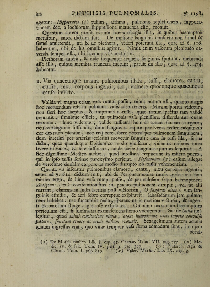 §t np8* PHTHISIS PULMONALIS. agetur: Hippocrates (t) tuffim , afthma , pulmonis repletionem, fuppura* tionem £cc. a lochiorum fuppreffione metuenda effe, monuit. Quantum autem profit narium haemorrhagia illis, in quibus haemoptoe metuitur, antea di£tum fuit. De miffione i anguinis confueta non fimul jfemel omittenda, uti & de piethora, videri poterunt illa, quae ad §. 106. tiabentur, ubi de his omnibus agitur. Nimia enim vaforum plenitudo ca¬ venda femper eft, ubi haemoptyiis metuitur. Plethoram autem , & inde frequenter lequens fanguinis fputum , metuenda «fle illis, quibus membra truncata fuerunt, patuit ex illis, quae ad §. 474. habentur. 2. Vis quaecunque magna pulmonibus illata , tuffi, clamore, cantu, curfu, nixu corporis ingenti , ira , vulnere quocunque quacunque caufa inflido. Valida vi magna etiam vafa rumpq pofle , nimis notum eft , quanto magis fioc metuendum erit in pulmonis vafis adeo teneris. Mirum potius videtur , gion fieri hoc faepius, &: imprimis a tuffi, quae totum pedtus tam valide concutit , fimulque efficit, ut pulmonis vafa pleniffima difiendantur quam «laxime : hinc videmus , valide tuffienti homini totam faciem turgere , ©culos fanguine fuffundi, dum fanguis a capite per venas redire nequit ob cor dextrum plenum, nec trajicere libere potens per pulmonem fanguinem, dum interim per arterias celerius movetur fanguis : imo in tuffi illa, ferina difta, quae quandoque Epidemico modo graflatur, videmus miferos totos livere in facie , &c fere fuffbcari , unde faepe fanguinis fputum fequitur. A fide digniffimo Medico audivi , quod inteftina crepuerint in mifero puero, qui in ipfo tuffis ferinae paroxyfmo perierat. Hofmannus (u) cafum allegat de vertebrae aorfalis corpore in medio dismpto ob tuffis vehementiam. Quanta vis inferatur pulmonibus clamore , cantu , nixu corporis ingenti , antea ad §; 814. didtum fuit, ubi de Peripneumoniae caulis agebatur : non mirum ergo, & hinc vafa rumpi poffe, & periculofam fequi haemoptoen. 'Antigorms (w ) vociferationibus in praelio pulmonem dirupit , vel ut alii narrant, clamans in ludis laetitia poft vidtoriam, O faufium diem ! vim fan¬ guinis effudit, & acri febre correptus exfpiravit: labefactatum jam pulmo¬ nem habebat, nec fuccubiiit malo, fperans ut in maxima victoria, & ingen¬ ti barbarorum ftrage , gloriofe exfpiraret. Omnium maximum haemoptoes ©ericulum eft, fi fumma ira excandefcens homo vociferetur. Sic de Sulla (x) legitur, quod animi concitatione nimia , atque immoderato vocis impetu convulfo pecore , fpiritum eruor e ac minis mijhm evomuit. Sexagefimum autem aetatis aonum ingreffus erat, quo vitae tempore vafa firma admodum funt, imo jam occal- (t) De Morbis mulier. Lib. I. cap. 45-. Charter. Tonj. VII. pag. 75’5‘. («) Me¬ die. rat. & fyft. Tom. IV. part. 3. pag. 377- (w) Plutarch. Agis &