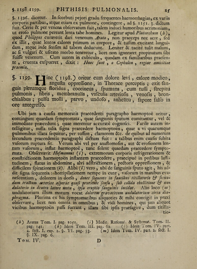 §. 1396. dicetur. In fcorbuti pejori gradu frequentes haemorrhagias, ex variis corporis partibus, atque etiam ex pulmone, contingere , ad §. 11 yi. 3. didtum fuit. Certe per venena oblervatum fuit,talem induci humoribus acrimoniam, ut erolo pulmone pereant lenta tabe homines. Legitur apud Plutarchum (£), quod Philippus curaverit dari venenum Arato , non praeceps nec acre , fed ex illis, quae lentos calores primum in corpore, & tudim excitant langui¬ dam , atque inde fenfim ad tabem deducunt. Leniter & tacite tulit malum, ac fi vulgari & ufitato morbo teneretur, licet non ignoraret propinatum fibi fuifle venenum. Cum autem in cubiculo, quodam ex familiaribus praefen- te , cruenta exfpueret , dixit : Haec funt , 0 Cephalon , regiae amicitiae praemia. §. 1199. T I inc ( 1198.) oritur cum dolore levi , calore modico, JL JL angufta oppreffione, in Thorace perceptis ; exit Tan¬ gitis plerumque floridus , coccineus , fpumans , cum tuffi , ftrepitu pulmonis , fibris , membranulis , vafculis arteriofis , venofis , bron¬ chialibus ; pulfu molli , parvo , undofo , anhelitu, fapore falfo in ore antegrelfo. Ubi jam a caulis memoratis praecedenti paragrapho haemoptoe oritur, contingunt quaedam fymptomata, quae fanguinis lputum comitantur, vel Sc immediate praecedunt 5 quae merentur accurate cognofci. Facile autem in- telligitur, nulla talia ligna praecedere haemoptoen, quae a vi quacumque pulmonibus illata fequitur, per tudim , clamorem &c. de quibus ad numerum fecundum praecedentis paragraphi didhim fuit: a talibus enim caulis fubita vaforum ruptura fit. Veram ubi vel per anaftomolin , aut & erofionem len¬ tam vafomm, inftat haemoptoe, tunc folent quaedam praecedere fympto¬ mata. Obfervavit Hofmannus (/) , extremorum corporis refrigerationem <Se conftridlionem haemoptoen inflantem praecedere, praecipue in pedibus ladi- tudinem , flatus in abdomine , alvi adllridlionem , pedloris oppreflionem , 6c difficilem fpirationem {k). Alibi (/) vero , ubi de fanguinis fputo agit, his ad¬ dit ligna fequentia : horripilationem nempe in cute , vafomm in manibus eva- nefeentiam , dolorem in dorfo , donec fequente in faucibus titillatorio & fecun¬ dum tractum arteriae afperae quaji pruriente fenfu , fub calida ebullitione & un- dulatorio in dextro latere motu , ipfa eruptio fanguinis incidat. Alio loco (m) undulatorium illum motum vocat dolorem gravativum undulatorium circa dia¬ phragma. Plurima ex his fymptomatibus aliquoties & mihi contigit in praxi obfervare , licet non omnia in omnibus 5 & vidi homines , qui jam aliquot vicibus haemoptoen paffi fuerant , illam fibi ipfis praefagire , dum titilla¬ tio* (£) Aratus Tom. I. pag. 105*1. (i) Medie. Rational. & Syflemat. Tom. II. pag. 141. (k) Idem Tom. III. pag. 62. (/) Idem i om, :V. psrt. 2. fe&. I. cap. 2. $>. VI. pag. 33. («) Idem Tom. IV. part. a. fed:. I. §. IX. pag. 6.