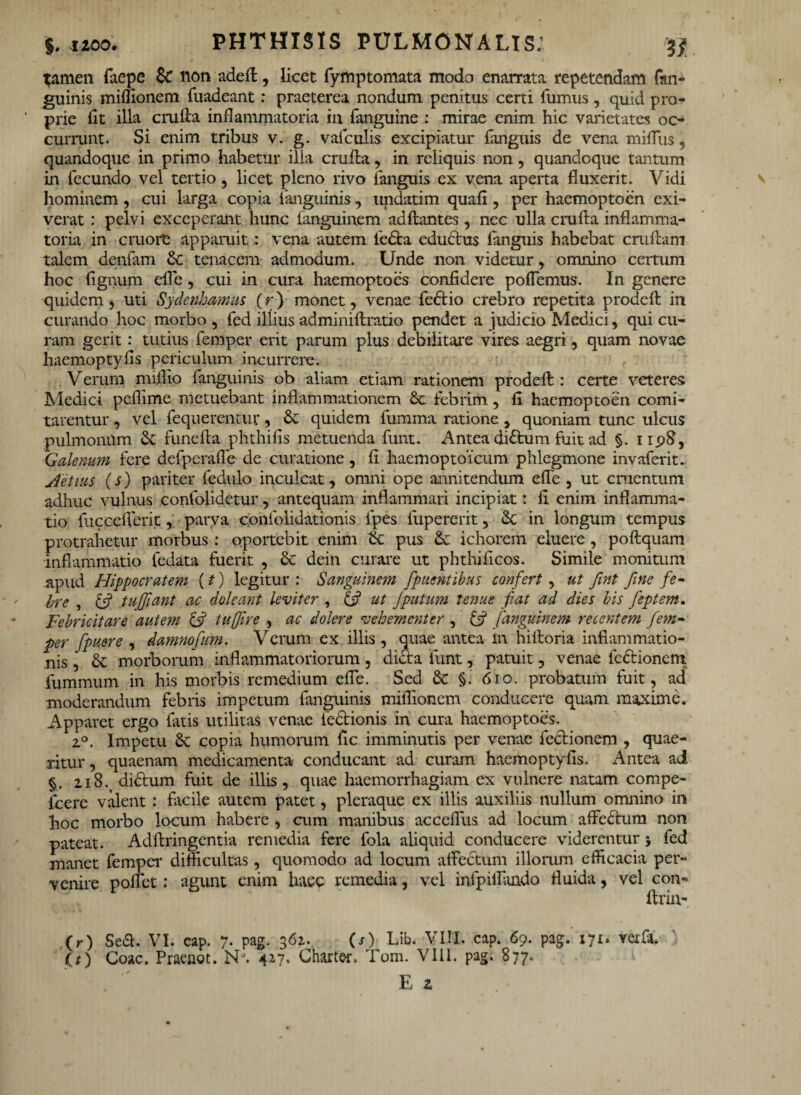 tamen faepe lion adeft, licet fymptornata modo enarrata repetendam fan¬ guinis miffionem fuadeant: praeterea nondum penitus certi fumus, quid pro¬ prie (It illa crufta inflammatoria in fanguine : mirae enim hic varietates oc¬ currunt. Si enim tribus v. g. vafculis excipiatur fanguis de vena miffus, quandoque in primo habetur ilia cruila, in reliquis non, quandoque tantum in fecundo vel tertio , licet pleno rivo fanguis ex vena aperta fluxerit. Vidi hominem, cui larga copia fanguinis, undatim quafl , per haemoptoen exi¬ verat : pelvi exceperant hunc fanguinem adftantes, nec ulla crufta inflamma¬ toria in cmore appannt: vena autem leda eductus fanguis habebat crullam talem denfam & tenacem admodum. Unde non videtur, omnino certum hoc fignum efle, cui in cura haemoptoes confidere poflemus. In genere quidem, uti Sydenhamus (r) monet, venae fedio crebro repetita prodefi: in curando hoc morbo , fed illius adminiftratio pendet a judicio Medici, qui cu¬ ram gerit: tutius femper erit parum plus debilitare vires aegri, quam novae haemoptyfis periculum incurrere. Verum miflio fanguinis ob aliam etiam rationem prodefl: certe veteres Medici peflime metuebant inflammationem Sc febrim, fi haemoptoen comi¬ tarentur , vel fequerentur, & quidem fumma ratione , quoniam tunc ulcus pulmonum funella phthifis metuenda funt. Antea didum fuit ad §. npfl, Galenum fere defpcrafle de curatione, fi haemoptoicum phlegmone invaferit.. Aetius (s) pariter fedulo inculcat, omni ope annitendum efle, ut cruentum adhuc vulnus confolidetur, antequam inflammari incipiat: fi enim inflamma¬ tio fucceflerit, parva confolidationis fpes fupererit, 6c in longum tempus protrahetur morbus : oportebit enim tk pus ichorem eluere, poftquam inflammatio fedata fuerit , & dein curare ut phthifieos. Simile monitum .apud Hippocratem (?) legitur: Sanguinem fpuentibus confert , ut fint fine fe~ bre , £5? tufjiant ac doleant leviter , & ut /putum tenue fiat ad dies bis feptem. Febricitare autem & tufjire , ac dolere vehementer , i/j fanguinem recentem fe?n- per fpuere , damnofum. Verum ex illis, quae antea in hiiloria inflammatio¬ nis , dc morborum inflammatoriorum, dicta funt, patuit, venae fedionem. fummum in his morbis remedium efle. Sed 8c §. 610. probatum fuit, ad moderandum febris impetum fanguinis miffionem conducere quam maxime. Apparet ergo fatis utilitas venae fedionis in cura haemoptoes. z°. Impetu 8c copia humorum fic imminutis per venae fedionem , quae¬ ritur , quaenam medicamenta conducant ad curam haemoptyfis. Antea ai §. 218. dictum fuit de illis, quae haemorrhagiam ex vulnere natam compe- fcere valent: facile autem patet, pleraque ex illis auxiliis nullum omnino in hoc morbo locum habere , cum manibus acceffus. ad locum affectum non pateat. Adftringentia remedia fere fola aliquid conducere viderentur 5 fed manet femper difficultas, quomodo ad locum affectum illorum efficacia per¬ venire poffet: agunt enim luec remedia, vel inipiifimdo fluida, vel con- ftriu- (r) Sea. VI. cap. 7. pag. 362. (/) Lib. VIII. cap. 69. pag. 171. rerfsC O) Coae. Praeuot. NJ. 417. Gharter. Tom. VIII. pag. 877.