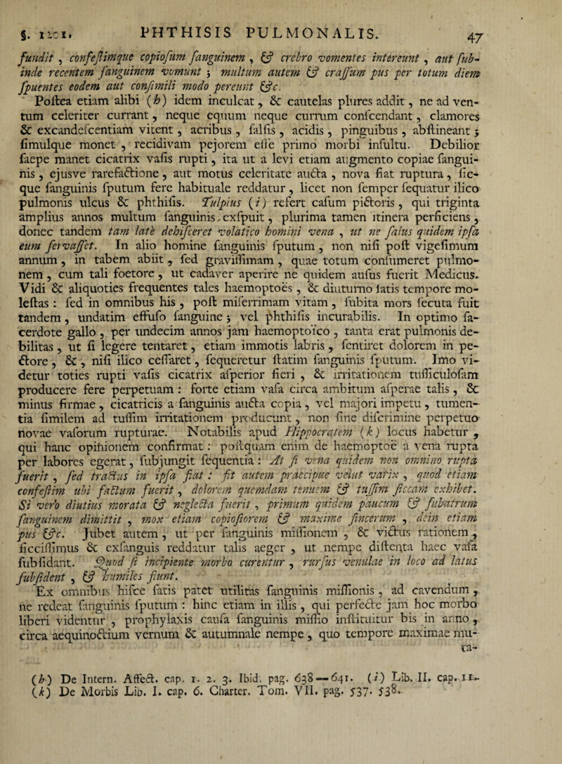 fundit , confefiimque copiofum fianguinem, [fi crebro vomentes intereunt , fub- inde recentem fangutnem vomunt 3 multum autem [fi crajfum pus per totum diem fpuentes eodem aut conftmili modo pereunt [fic. Poftea etiam alibi (h) idem inculcat, & cautelas plures addit, ne ad ven¬ tum celeriter currant, neque equum neque currum confcendant, clamores & excandefcentiam vitent, acribus, fallis, acidis , pinguibus , abftineant j fimulque monet , recidivam pejorem ede primo morbi infultu. Debilior faepe manet cicatrix vafis rupti, ita ut a levi etiam augmento copiae fangui- nis , ejusve rarefadione , aut motus celeritate ancla , nova ii at ruptura, iic- que fanguinis fputum fere habituale reddatur, licet non femper fequatur ilico pulmonis ulcus 6c phthiiis. fTulpius (i) refert cafum pidoris, qui triginta amplius annos multum fanguinis, exfpuit, plurima tamen itinera perficiens, donec tandem tam late dehifceret volatico homini vena , ut ne falus quidem ipfa eum fervafjet. In alio homine fanguinis fputum, non niii poft vigefimum annum , in tabem abiit , fed gravilhmam , quae totum confumeret pulmo¬ nem , cum tali foetore, ut cadaver aperire ne quidem aufus fuerit Medicus. Vidi & aliquoties frequentes tales haemoptoes , & diuturno latis tempore mo- leftas: fed in omnibus his , poft miferrimam vitam, fubita mors fecuta fuit tandem, undatim effufo fanguine 3 vel phthiiis incurabilis. In optimo fa- cerdote gallo , per undecim annos jam haemoptoico , tanta erat pulmonis de¬ bilitas , ut fi legere tentaret, etiam immotis labris, fentiret dolorem in pe¬ dore , , nili ilico cefiaret, fequeretur ftatim fanguinis fputum. Imo vi¬ detur toties rupti vafis cicatrix afperior fieri , tk irritationem tufiiculolam producere fere perpetuam : forte etiam vafa circa ambitum afperae talis, & minus firmae , cicatricis a fanguinis auda copia, vel majori impetu, tumen¬ tia fimilem ad tufiim irritationem producunt, non fine difcrimine perpetuo novae vaforum rupturae. Notabilis apud Hippocratem (k) locus habetur , qui hanc opinionem confirmat : poftquam enim de lvaemoptoe a vena rupta per labores egerat, fub jungit fequentia : At fi vena quidem non omnino rupta fuerit , fed traBus in ipfa fiat: fit autem praecipue velut varix , . quod etiam confefiim ubi facium fuerit, dolorem quemdam tenuem [fi tujjim ficcam exhibet. Si vero diutius morata [fi negleCia fuerit, primum quidem paucum [fi fiibatrum fanguinem dimittit , mox etiam copiofiorem [fi 'maxime fimeerum , dem etiam pus [fic. Jubet autem , ut per fanguinis mifiionem , & vidus rationem , ficcifiimus Se exfanguis reddatur talis aeger , ut nempe difteuta haec vafa fub fidant. fihiod fi incipiente morbo curentur , rurfius venulae in loco ad latus fubfident , [fi humiles fiunt. Ex omnibus hifce fatis patet utilitas fanguinis mifiionis, ad cavendum , ne redeat fanguinis fputum : hinc etiam in illis, qui perfede jam hoc morbo liberi videntur , prophylaxis caufa fanguinis mifiio inftituitur bis in anno , circa aequinodium vernum Se autumnale nempe , quo tempore maximae mu¬ ta- (b) De Intern. Affeft. cap. 1. 2. 3. Ibid. pag. 638 — 641. (i) Lib. II. cap. ii~ \k) De Morbis Lib. L cap. 6. Charter. Tom. VII. pag. J37.