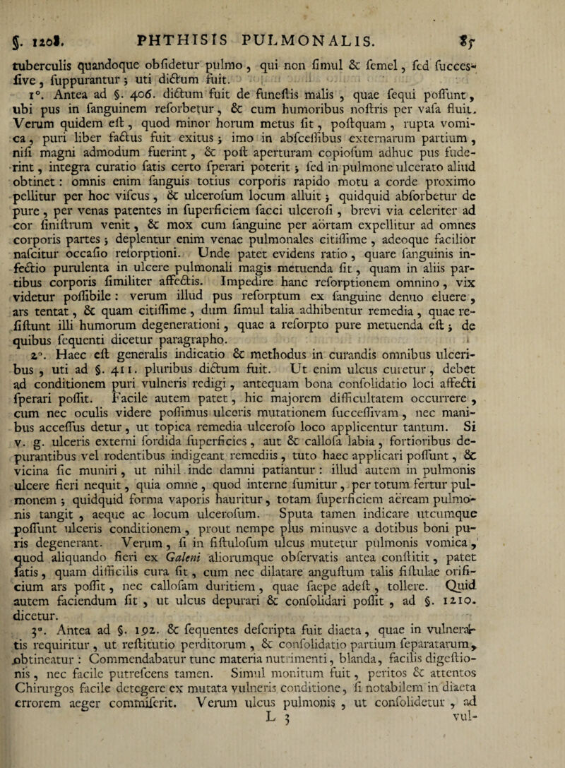 tuberculis quandoque oblidetur pulmo, qui non fimul & femel, fed fucces- live, fuppurantur uti didlum fuit. i°. Antea ad §. 406. didtum fuit de funeflis malis , quae fequi poffimt, ubi pus in fanguinem reforbetur, & cum humoribus noftris per vafa fluit. Venam quidem eft, quod minor horum metus fit, poftquam , rupta vomi¬ ca , puri liber fadtus fuit exitus * imo in abfceilibus externarum partium , nifi magni admodum fuerint , & poft aperturam copiofum adhuc pus fude¬ rint, integra curatio fatis certo fperari poterit 5 fed in pulmone ulcerato aliud obtinet: omnis enim fanguis totius corporis rapido motu a corde proximo pellitur per hoc vifcus, & ulcerofum locum alluit} quidquid abforbetur de pure, per venas patentes in fuperficiem facci ulcero fi, brevi via celeriter ad cor finiitrum venit, & mox cum fanguine per aortam expellitur ad omnes corporis partes •, deplentur enim venae pulmonales citiflime , adeoque facilior nafcitur occafio reforptioni. Unde patet evidens ratio , quare fanguinis in¬ fectio purulenta in ulcere pulmonali magis metuenda fit, quam in aliis par¬ tibus corporis fimiliter affedtis. Impedire hanc reforptionem omnino, vix videtur poffibile : verum illud pus reforptum ex fanguine denuo eluere , ars tentat, & quam citiffime , dum fimul talia adhibentur remedia, quae re- fiflunt illi humorum degenerationi, quae a reforpto pure metuenda eft ■, de quibus fequenti dicetur paragrapho. z°. Haec eft generalis indicatio Sc methodus in curandis omnibus ulceri¬ bus , uti ad §. 411. pluribus diCtum fuit. Ut enim ulcus curetur, debet ad conditionem puri vulneris redigi, antequam bona confolidatio loci affeCti fperari poffit. Facile autem patet, hic majorem difficultatem occurrere , cum nec oculis videre poffimus ulceris mutationem fucceffivam, nec mani¬ bus acceflus detur, ut topica remedia ulcerofo loco applicentur tantum. Si v. g. ulceris externi fordida fuperficies, aut & callofa labia, fortioribus de¬ purantibus vel rodentibus indigeant remediis, tuto haec applicari poliunt, & vicina fic muniri, ut nihil inde damni patiantur : illud autem in pulmonis ulcere fieri nequit, quia omne , quod interne fumitur, per totum fertur pul¬ monem j quidquid forma vaporis hauritur, totam fuperficiem aeream pulmo¬ nis tangit , aeque ac locum ulcerofum. Sputa tamen indicare utcumque poflunt ulceris conditionem, prout nempe plus minusve a dotibus boni pu¬ ris degenerant. Verum, fi in fiftulofum ulcus mutetur pulmonis vomica,1 quod aliquando fieri ex Galeni aliorumque obfervatis antea conftitit, patet fatis, quam difficilis cura fit, cum nec dilatare anguftum talis fiflulae orifi¬ cium ars poffit, nec callofam duritiem, quae faepe adeft, tollere. Quid, autem faciendum fit , ut ulcus depurari &c confolidari poffit , ad §. 1210. dicetur. 30. Antea ad §. ipz. & fequentes defcripta fuit diaeta, quae in vulneran¬ tis requiritur , ut reflitutio perditorum , & confolidatio partium feparatarum, obtineatur: Commendabatur tunc materia nutrimenti, blanda, facilis digeflio- nis, nec facile putrefcens tamen. Simul monitum fuit, peritos Sc attentos Chirurgos facile detegere ex mutata vulneris conditione, fi notabilem in diaeta errorem aeger commiferit. Verum ulcus pulmonis , ut confolidetur , ad vul-