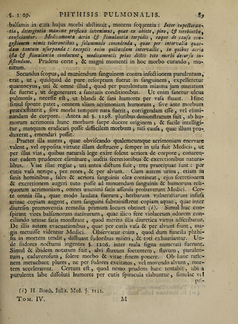 balfamis in cura hujus morbi abflinuit, monens fequentia : Inter expettoran^ - tia, detergentia maxime proficua invenimus, quae ex abiete, pino, ifi terebintho ^ conficiuntur. Aledicamenta acria & fiimulantia torpidis , gefiionem nimis tolerantibus , folummodo concedenda , intervalla quae¬ dam tantum ufurpanda : exceptis enim quibusdam intervallis , /» quibus acria, i fi a & fiimulantia conducunt, medicamentis prius ditiis toto morbi decurfu in- fiflendum. Prudens certe , 6c magni momenti in hoc morbo curando, mo-. nitum. < , Secundus fco pus, ad muniendum fanguinem contra infedionem purulentam erat , ut , quidquid de pure reforptum fuerat in fanguinem, expelleretur quantocyus, uti & omne illud, quod per purulentum miasma jam mutatum fic fuerat, ut degeneraret a fanitatis conditionibus. Ut enim fanetur ulcus pulmonis, neceffe eft , ut blandi & fani humores per vafa fluant. Hinc iimul fponte patet, omnem aliam acrimoniam humorum , live ante morbum praeexftiterit, live morbi tempore nata fuerit, corrigendam efle , vel elimi¬ nandam de corpore. Antea ad §. 11.98. pluribus demonllratum fuit, ab hu¬ morum acrimonia hunc morbum faepe ducere originem ■, & facile intelligi- tur , nunquam eradicari polle difficilem morbum 3 nili caufa , quae illum pro¬ duxerat , emendari poffit. Praeter illa autem, quae obvifcando qualemcumque acrimoniam enei*varc valent, vel oppofita virtute illam deftruere, femper in ufu fuit Medicis, ut per illas vias, quibus naturali lege exire folent acriora de corpore, conaren¬ tur eadem prudenter eliminare, audis fecretionibus & excretionibus natura¬ libus. Viae illae regiae, uti antea didum fuit, tres praecipuae 1'unt : per cutis vafa nempe , per renes, & per alvum. Cum autem urina, etiam 111 fanis hominibus, fales & acriora fanguinis olea contineat, ejus fecretionem & excretionem augeri tuto polle ad minuendam fanguinis & humorum reli¬ quorum acrimoniam , omnes unanimi fatis aflenlii probaverunt Medici. Cer¬ te omnia illa, quae modo laudata fuerunt, herbarum vulnerariarum infula urinae copiam augent, cum fanguini fubminillrent copiam aquae , quae inter diurelin promoventia remedia primum locum obtinet (i). Simul huc con- fpirant vires balfamorum nativorum, quae ilico fere violaceum odorem con¬ ciliando urinae fatis monftrant, quod merito illis diuretica virtus adfcribatur. De illis autem evacuationibus, quae per cutis vafa per alvum fiunt, ma¬ gis metuilfe videntur Medici. Obiervatur enim , quod dum fune ita phthi- iis in mortem tendit, diffiuant fudoribus miferi, & toti exhauriantur. Un¬ de fudores nodurni ingentes §. iao<5. inter mala ligna numerati fuerunt. Simul & ibidem notatum fuit, alvi fluxum foetentem, flavum , purulen¬ tum , cadaverofum, folere morbo Sc vitae finem ponere. Ob hanc ratio¬ nem metuebant plures, ne per ludores excitatos, vel movendo alvum , mor¬ tem accelerarent. Certum ell, quod nemo prudens haec tentabit, ubi a purulenta labe difloluti humores per cutis fpiracula elabuntur y limulae vel ?r> (/) H- Boerh, Iilflit. Med. '§. 1122, Tom. IV. M