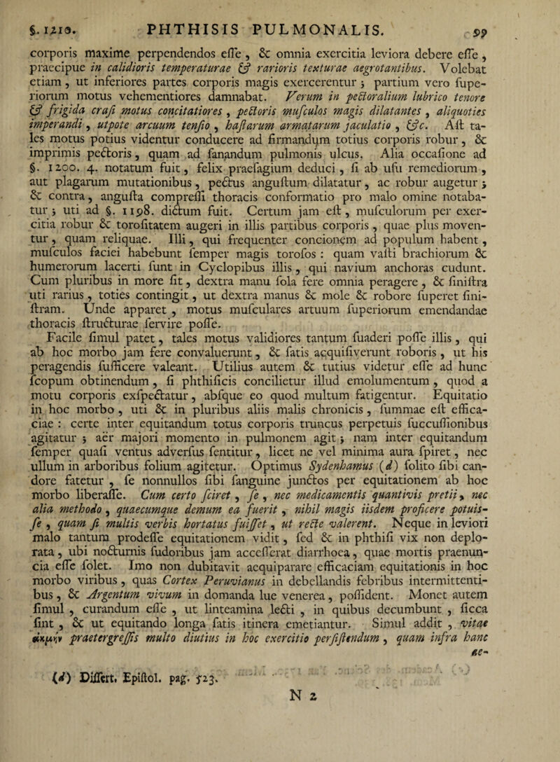 corporis maxime perpendendos elle , & omnia exercitia leviora debere elfe , praecipue in calidioris temperaturae & rarioris texturae aegrotantibus. Volebat etiam, ut inferiores partes corporis magis exercerentur j partium vero fupe- riomm motus vehementiores damnabat. Verum in pe bl oralium lubrico tenore & frigida craji motus concitatiores , pebtoris mufculos magis dilatantes , aliquoties imperandi, ut pote arcuum tenfio , hafiarum armatarum jaculatio , &c. Alt ta¬ les motus potius videntur conducere ad firmandam totius corporis robur, & imprimis pe&oris, quam ad fanandum pulmonis ulcus. Alia occalione ad §. 1200. 4. notatum fuit, felix praelagium deduci, fi ab ufu remediorum, aut plagarum mutationibus, pedtus anguftum dilatatur, ac robur augetur j & contra, angulta compreffi thoracis conformatio pro malo omine notaba¬ tur j uti ad §. 1198. didtum fuit. Certum jam eft, mufculorum per exer¬ citia robur & torolitatem augeri in illis partibus corporis , quae plus moven¬ tur , quam reliquae. Illi, qui frequenter concionem ad populum habent, mufculos faciei habebunt femper magis torofos : quam valli brachiorum humerorum lacerti funt in Cyclopibus illis, qui navium anchoras cudunt. Cum pluribus in more lit, dextra manu fola fere omnia peragere , & lini lira uti rarius, toties contingit, ut dextra manus &c mole robore fuperet lini- ftram. Unde apparet , motus mufculares artuum fuperiorum emendandae thoracis ftrudturae fervire polfe. Facile limul patet, tales motus validiores tantum fuaderi polle illis, qui ab hoc morbo jam fere convaluerunt, & fatis acquifiverunt roboris, ut his peragendis fufficere valeant. Utilius autem & tutius videtur elfe ad hunc fcopum obtinendum, li phthilicis concilietur illud emolumentum, quod a motu corporis exfpedtatur, abfque eo quod multum fatigentur. Equitatio in hoc morbo , uti & in pluribus aliis malis chronicis , lummae ell effica¬ ciae : certe inter equitandum totus corporis truncus perpetuis fuccuffionibus agitatur 5 aer majori momento in pulmonem agit j nam inter equitandum femper quali ventus adverfus fentitur, licet ne vel minima aura fpiret, nec ullum in arboribus folium agitetur. Optimus Sydenhamus (d) folito libi can¬ dore fatetur , fe nonnullos libi fanguine jundlos per equitationem ab hoc morbo liberalTe. Cum certo fciret, fe , nec medicamentis quantivis pretii > nec alia methodo , quaecumque demum ea fuerit, nihil magis iisdem proficere potuis- fe , quam fi multis verbis hortatus fuiffet, ut rebte valerent. Neque in leviori malo tantum prodeffe equitationem vidit, fed 6c in phthili vix non deplo¬ rata , ubi nodturnis fudoribus jam accellerat diarrhoea, quae mortis praenun- cia elTe folet. Imo non dubitavit aequiparare efficaciam equitationis in hoc morbo viribus, quas Cortex Peruvianus in debellandis febribus intermittenti¬ bus , Sc Argentum vivum in domanda lue venerea, poffident. Monet autem fimul , curandum elfe , ut linteamina le£ti , in quibus decumbunt , licca fint , St ut equitando longa fatis itinera emetiantur. Simul addit , vitae jv praetergreffis multo diutius in hoc exercitio perfifiendum , quam infra hanc ae- N z (<0 Diflert. Epiltol. pag. ^23.