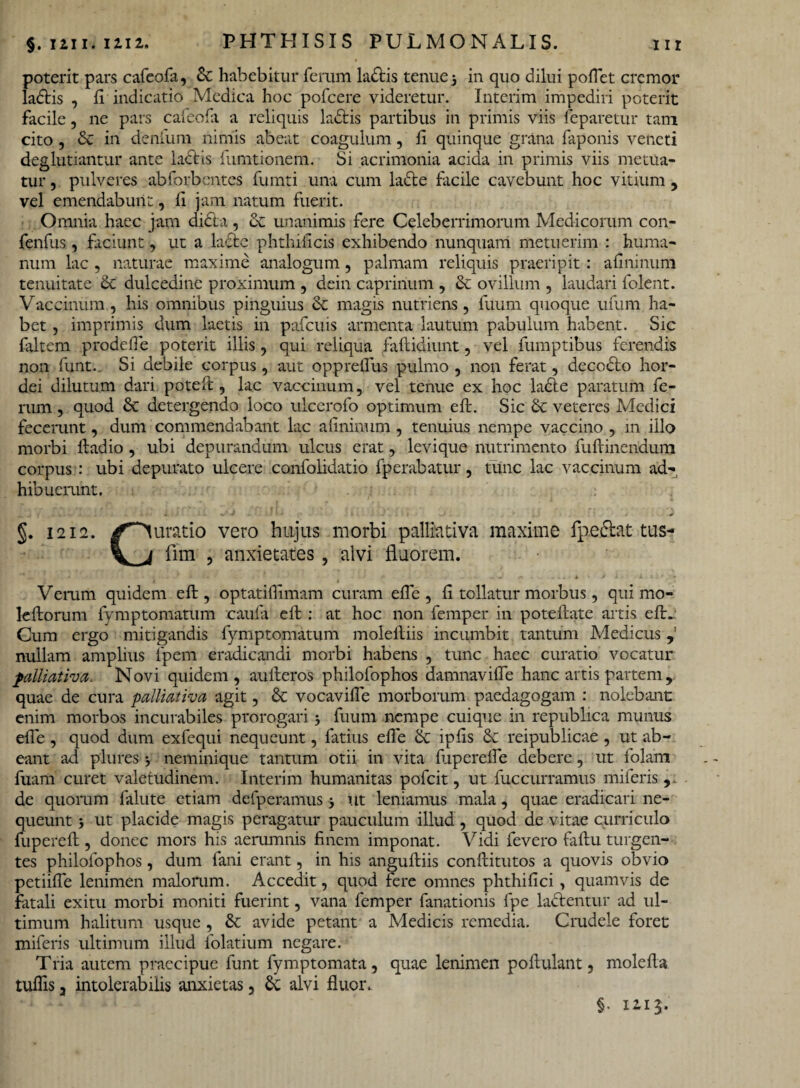 poterit pars cafeofa, & habebitur ferum ladtis tenue 5 in quo dilui pollet cremor ladtis , ii indicatio Medica hoc pofcere videretur. Interim impediri poterit facile, ne pars cafeofa a reliquis ladfcis partibus in primis viis feparetur tam cito , & in denfum nimis abeat coagulum, ii quinque grana faponis veneti deglubantur ante Lictis fumtionem. Si acrimonia acida in primis viis metua¬ tur , pulveres abforbentes fumti una cum labte facile cavebunt hoc vitium , vel emendabunt, ii jam natum fuerit. Omnia haec jam didi a, unanimis fere Celeberrimorum Medicorum con- fenfus, faciunt, ut a ladte phthificis exhibendo nunquam metuerim : huma¬ num lac , naturae maxime analogum, palmam reliquis praeripit: ailninum tenuitate & dulcedine proximum , dein caprinum , & ovillum , laudari folent. Vaccinum, his omnibus pinguius & magis nutriens, fuum quoque ufum ha¬ bet , imprimis dum laetis in pafcuis armenta lautum pabulum habent. Sic (altem prodefle poterit illis, qui reliqua faftidiunt, vel fumptibus ferendis non funt. Si debile corpus, aut oppreflus pulmo , non ferat, decocto hor¬ dei dilutum dari poteft, lac vaccinum, vel tenue ex hoc ladte paratum fe¬ rum , quod &C detergendo loco ulcerofo optimum eft. Sic & veteres Medici fecerunt, dum commendabant lac afininum , tenuius nempe vaccino , m illo morbi lladio, ubi depurandum ulcus erat, levique nutrimento fu (linendum corpus : ubi depurato ulcere confolidatio fperabatur, tunc lac vaccinum ad¬ hibuerunt. §. 1212. ✓Curatio vero hujus morbi palliativa maxime fpedlat tus- fim , anxietates , alvi fluorem. Veram quidem eft, optatiflimam curam efle , ft tollatur morbus, qui mo- leftoram fymptomatum caufa eft : at hoc non femper in potellate artis efL Cum ergo mitigandis fymptomatum moleftiis incumbit tantum Medicus , nullam amplius fpem eradicandi morbi habens , tunc haec curatio vocatur palliativa. Novi quidem, aulleros philofophos damnavifle hanc artis partem 9 quae de cura palliativa agit, & vocavifle morborum paedagogam : nolebant enim morbos incurabiles prorogari 5 fuum nempe cuique in republica munus efle , quod dum exfequi nequeunt, fatius efle & ipfls 6c reipublicae , ut ab¬ eant ad plures j neminique tantum otii in vita fuperefle debere, ut folam fuani curet valetudinem. Interim humanitas pofeit, ut fuccurramus miieris , de quoram falute etiam defperamus} ut leniamus mala, quae eradicari ne¬ queunt j ut placide magis peragatur pauculum illud, quod de vitae curriculo fupereft , donec mors his aerumnis finem imponat. Vidi fevero faftu turgen¬ tes philofophos, dum fani erant, in his anguftiis conftitutos a quovis obvio petiifle lenimen malorum. Accedit, quod fere omnes phthifici, quamvis de fatali exitu morbi moniti fuerint, vana femper fanationis fpe lactentur ad ul¬ timum halitum usque , & avide petant a Medicis remedia. Crudele foret miferis ultimum illud folatium negare. Tria autem praecipue funt fymptomata, quae lenimen poftulant, mole fla tuflis 3 intolerabilis anxietas 3 Sc alvi fluor.. §• 12.13.