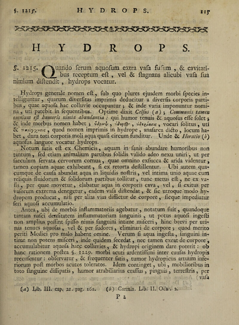 tiy HYDROPS. £. 1215. /Quando ferum aquofum extra vafa fiVum , & cavitati- \ / bus receptum effc , vel & ftagnans alicubi vafa fua nimium diftendit, hydrops vocatur. Hydrops generale nomen eft, fub quo plures ejusdem morbi fpecies in- telliguntur , quarum div er litas imprimis deducitur a diverfis corporis parti¬ bus 7 quae aquofa hac colluvie occupantur 3 & inde varia imponuntur nomi¬ na , uti patebit in fequentibus. Optime dixit Celfus (a) Communis tamen omnium eft humoris nimia abundantia : qui humor tenuis & aquofus e (Te folet \ & inde morbus nomen habet 3 vJpwxJ/, , vJtejot<ris, vocari folitus, uti & , quod nomen imprimis in hydrope , anafarca didto , locum ha¬ bet , dum toti corporis moli aqua quali circum funditur. Unde Se Horatio (b) aquofus. languor vocatur hydrops. Notum fatis eft ex Chemicis, aquam in fanis abundare humoribus non tantum, fed etiam animalium partibus folidis valido adeo nexu uniri, ut per laeculum fervata cervorum cornua, quae omnino exfucca & arida videntur, tamen copiam aquae exhibeant, li ex retorta deftillentur. Ubi autem qua¬ cumque de caufa abundat aqua in liquidis noftris, vel intima unio aquae cum reliquis fluidorum & folidomm partibus tollitur, tunc metus eft, ne ex va- lls, per quae movetur, elabatur aqua in corporis cava, vel, li exitus per valorum extrema denegetur, eadem vafa diftendat, & lic utroque modo hy¬ dropem producat, nift per alias vias diffletur de corpore 5 licquc impediatur feri aquoli accumulatio. Antea, ubi de morbis inflammatoriis agebatur, notatum fuit, quandoque tantam nafei denlitatem inflammatoriam languinis , ut potus aquoli ingefti non amplius pollint fpilfo nimis fanguini intime mifceri, hinc brevi per uri¬ nas tenues aquofas, vel & per fudores, eliminari de corpore 3 quod merito periti Medici pro malo habent omine. Verum li aqua ingefta, fanguini in¬ time non potens mifceri, inde quidem fecedat, nec tamen exeat de corpore , accumulabitur aquofa haec colluvies, & hydropi originem dare poterit: ob hanc rationem poftea §. 122,9. morbi acuti ardentiflimi inter caulas hydropis receiifentur : obfervatur , & frequenter fatis, tumor hydropicus artuum infe¬ riorum poft morbos acutos toleratos. Idem continget, ubi, mobilioribus in toto fanguine diffipatis, humor atrabiliarius craflus , pinguis 5 terreftris, per * \ ( vafa (a) Lib. III. cap. 2i. pag. i6r. (b) Carmin. Lib. II. Ocar. 2. P Z