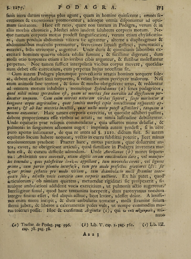 fanis intra datum tempus plus agunt, quam in homine quiefeente ; omnes fe- cretiones dc excretiones promoventur * adeoque omnia difponuntur ad opti¬ mam ianitatem. Haec eft ratio, quare non tantum in Podagra, verum de in aliis morbis chronicis, Medici adeo laudent falubrem corporis motum. Ne¬ que tantum corporis motus prodeft fanguificationi, verum etiam chylificatio- ni, dum pendula abdominis vifcera lic agitantur, alterne a diaphragmate dc abdominalibus mufculis premuntur , fecretiones liquidi gaftrici, pancreatici, enterici, bilis utriusque, augentur. Unde duris dc quotidianis laboribus ex¬ ercitati homines quaevis oblata edulia fumunt, de facillime digerunt, dum molli otio torpentes etiam a levioribus cibis anguntur, de flatibus moleflantur .perpetuo. Nec tamen fufficit interpolatis vicibus corpus movere, quotidia¬ num debet efle exercitium, cum perpetua hujus neceflitas fit. Cum autem Podagra plerumque provedlioris aetatis homines torquere fole- at, debent eludtari fenii torporem, fi velint levamen percipere malorum. Nili enim animofe hoc tentent, dc femo dc morbo obrigefeent artus, de reddentur ad omnem motum inhabiles 5 monuitque Sydenhamus (a) fenes podagricos, quod nihil minus fperandum eft, quam ut morbus fine exercitio ad digejlionem per¬ ducatur unquam. Cum enim morbus naturam 'viribus fuperet, faepe moriuntur a languore atque aegritudine, quae fomitis morbofi copia concoctionem refpuentis ap¬ portat j & ab hac materia incoBili, quae nullo modo pote fi afiimilari , t unquam a veneno enecantur. Haec tamen corporis exercitia, ut quotidie adhiberi polfint, debent proportionata efle viribus ac aetati, ne nimia laflitudine debilitentur. • Unde equitatio prae reliquis commendatur , quia afluetos minus delaflat, dc pulmonis in fanguinem adfcionem auget : imprimis autem prodeft, fi in aere puro aperto inltituatur, de qua re antea ad §. 12.10. didhim fuit. Si autem equitatio locum habere nequeat, vedfcio in curru fubftitui poterit, licet minus emolumentum praebeat Praeter haec , motus partium , quae doluerunt an¬ tea, cavet, ne obrigelcant articuli, quod familiare in Podagra inveterata ma¬ lum eft, dc curatu difficile admodum. Unde Aurelianus (b) monet fequen- tia : Arthriticis veto convenit, etiam digitis ceram emolliendam dare , vel manipu¬ los tenendos , quos palefiritae <xm£p*s appellant, tum movendos cereos , vel ligneos primo , cum parvo plumbo interfufo , tum pro modo profectus graviores Ific: fit ig.tur primo geftatio pro modo virium , tum deambulatio molli firamine coae¬ quato [olo , adjebto vocis exercitio cum corporis unbtione. Ex his patet, quod* articulorum , ob nimiam quietem, metuendae rigiditati fic prolpexerit , fi- mulque ambulationi addiderit vocis exercitium, ut pulmonis adlio augeretur:' Intelligitur fimul, quod haec tentamina inceperit, dum paroxysmus nondum integre finitus eflet, fed aliquis adhuc, licet levior, adeflet dolor. Alenifli-' reo enim motu incipit, dc dum ambulatio tentatur, molli ftramine folum fterni jubet, dc liberos a calceamentis pedes vult, ut nempe commodius mo-' tus tolerari p olfit. Hoc dc confirmat Aegmeta (e), qui w % mi- • , nuto- (.0) Traftat dc Podag. pag 596. cap. 78. pag. j8. (£) Lib. V. cap. 2. pag. 561. (e) LiE IU»