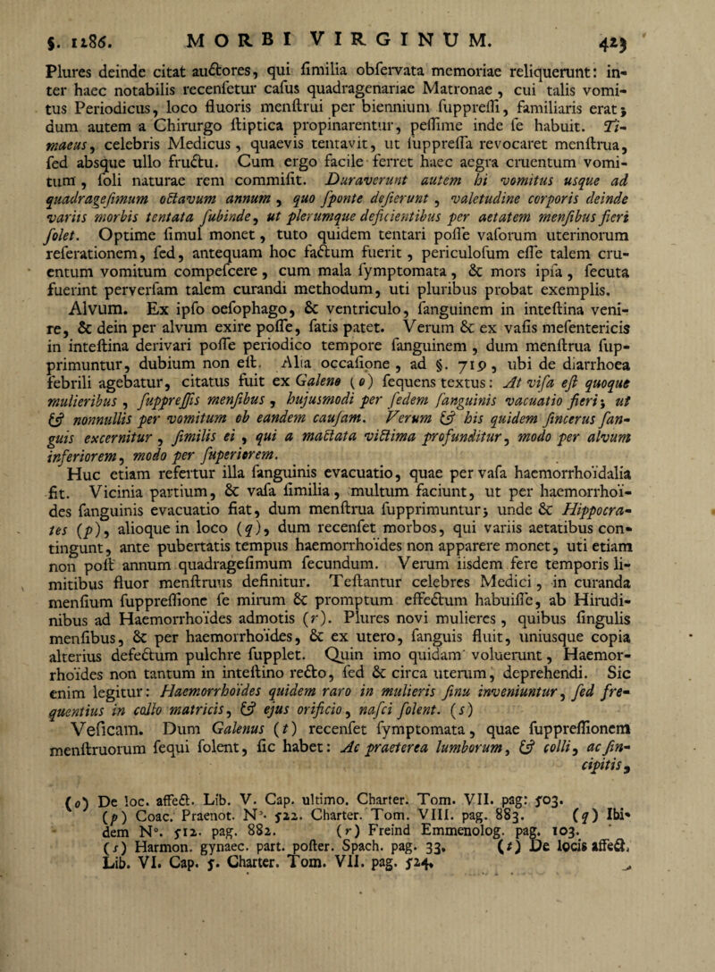 Plures deinde citat au&ores, qui fimilia obfervata memoriae reliquerunt: in¬ ter haec notabilis recenfetur cafus quadragenariae Matronae , cui talis vomi¬ tus Periodicus, loco fluoris menftrui per biennium fupprefli, familiaris erat} dum autem a Chirurgo ftiptica propinarentur, peflime inde fe habuit. Ti¬ maeus 9 celebris Medicus, quaevis tentavit, ut liipprefla revocaret menftrua, fed absque ullo fru&u. Cum ergo facile ferret haec aegra cruentum vomi¬ tum , foli naturae rem commiflt. Duraverunt autem hi vomitus usque ad quadrare fimum o Ei avum annum , quo [ponte deferunt , valetudine corporis deinde variis morbis tentata fubinde, ut plerumque deficientibus per aetatem menfibus fieri [olet. Optime flmul monet, tuto quidem tentari pofle vaforum uterinorum referationem, fed, antequam hoc fadtum fuerit, periculofum efle talem cru¬ entum vomitum compefcere, cum mala fymptomata, & mors ipia , fecuta fuerint perverfam talem curandi methodum, uti pluribus probat exemplis. Alvum. Ex ipfo oefophago, & ventriculo, fanguinem in inteftina veni¬ re, & dein per alvum exire pofle, fatis patet. Verum & ex vafis mefentericis in inteftina derivari pofle periodico tempore fanguinem , dum menftrua fup- primuntur, dubium non elt. /\lia occafione , ad §. 719, ubi de diarrhoea febrili agebatur, citatus fuit ex Galene (o) fequens textus: At vifa efi quoque mulieribus , fuppreffis menfibus , hujusmodi per fedem /anguinis vacuatio fieri; ut (fi nonnullis per vomitum ob eandem caufam. Verum (fi his quidem fincerus [an¬ guis excernitur, fimilis ei , qui a maElata vi Ei ima profunditur, modo per alvum inferiorem, modo per fuperiorem. Huc etiam refertur illa fanguinis evacuatio, quae pervafa haemorrhoidalia fit. Vicinia partium, & vafa fimilia, multum faciunt, ut per haemorrhoi¬ des fanguinis evacuatio fiat, dum menftrua fupprimuntur j unde & Hippocra¬ tes (y>), alioque in loco (q), dum recenfet morbos, qui variis aetatibus con¬ tingunt , ante pubertatis tempus haemorrhoides non apparere monet, uti etiam non poft annum quadragefimum fecundum. Verum iisdem fere temporis li¬ mitibus fluor menftruus definitur. Teftantur celebres Medici, in curanda menfium fuppreflionc fe mirum Sc promptum effedlum habuifie, ab Hirudi¬ nibus ad Haemorrhoides admotis (r). Plures novi mulieres, quibus fingulis menfibus, Sc per haemorrhoides, & ex utero, fanguis fluit, uniusque copia alterius defedtum pulchre fupplet. Quin imo quidam' voluerunt, Haemor¬ rhoides non tantum in inteftino redbo, fed &: circa uterum, deprehendi. Sic enim legitur: Haemorrhoides quidem raro in mulieris finu inveniuntur, fed fre¬ quentius in collo matricis, £5? ejus orificio, nafei [olent. (s) Veficam. Dum Galenus (t) recenfet fymptomata, quae fuppreflionem menftruorum fequi folent, fic habet: Ac praeterea lumborum, (fi colli, ac [in¬ cipitis , (0) De !oc. affeft. Lib. V. Cap. ultimo. Charter. Tom. VII. pag: ^03. (/>) Coae. Praenot. N3- y22. Charter. Tom. VIII. pag. 883. (q) Ibi¬ dem N°. yi2. pag. 882. (r) Freind Emmenolog. pag. 103. (x) Harmon. gynaec. part. pofter. Spach. pag. 33, (Q De locis