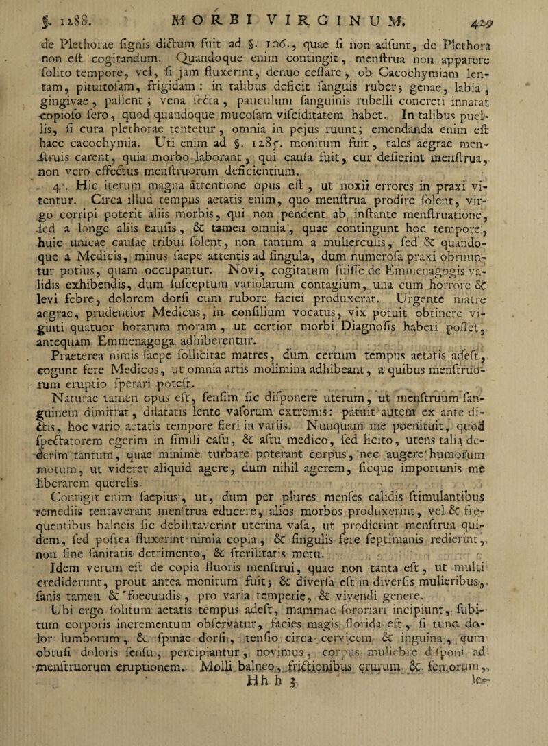 4ZP de Plethome (Ignis dittum fuit ad §. io<5., quae ii non adfunt, de Plethora non eft cogitandum. Quandoque enim contingit, menftrua non apparere folito tempore, vel, fi jam fluxerint, denuo ceftare , ob Cacochymiam len¬ tam, pituitofam, frigidam: in talibus deficit fanguis ruberj genae, labia, gingivae , pallent ; vena ie&a , pauculum fangumis rubelli concreti innatat copiofo fero, quod quandoque mucolam vifciditatem habet. In talibus puel¬ lis, fi cura plethorae tentetur, omnia in pejus ruunt; emendanda enim eft haec cacochymia. Uti enim ad §. i2,8f. monitum fuit, tales aegrae mcn- ifruis carent, quia morbo laborant, qui caufa fuit, cur deficrint menftrua, non vero effeclus menftruorum deficientium. Hic iterum magna attentione opus eft , ut noxii errores in praxi vi¬ tentur. Circa illud tempus aetatis enim, quo menftrua prodire folent, vir¬ go corripi poterit aliis morbis, qui non pendent ab inftante menftruatione, ied a longe aliis caufis, & tamen omnia , quae contingunt hoc tempore , huic unicae caufae tribui folent, non tantum a mulierculis, fed & quando¬ que a Medicis, minus faepe attentis ad lingula, dum numerofa praxi obruun¬ tur potius, quam occupantur. Novi, cogitatum fui fle de Emmenagogis va¬ lidis exhibendis, dum iufceptum variolarum contagium, ima cum horrore St levi febre, dolorem dorfi cum rubore faciei produxerat. Urgente matre aegrae, prudentior Medicus, in confilium vocatus, vix potuit obtinere vi- ginti quatuor horarum moram, ut certior morbi Diagnofis haberi poftet, antequam Emmenagoga. adhiberentur. Praeterea nimis faepe follicitae matres, dum certum tempus aetatis adefr, eogunt fere Medicos, ut omnia artis molimina adhibeant, a quibus menftruo¬ rum eruptio fperari poteft. Naturae tamen opus eft, fenfim fic difponere uterum, ut menftruum fan- gninem dimittat, dilatatis lente vaforum extremis: patuit autem ex ante di- £fcis, hoc vario aetatis tempore fieri in variis. Nunquam me poenituit, quod fpe&atorem egerim in fimili cafu, & aftu medico, fed licito, utens talia de¬ derim tantum, quae minime turbare poterant corpus, nec augere 'humorum motum, ut viderer aliquid agere, dum nihil agerem, ficque importunis me liberarem querelis. ' Contigit enim faepius, ut, dum per plures menfes calidis ftimulantibus remediis tentaverant menftrua educere, alios morbos produxerint, vel & fre.r quentibus balneis fic debilitaverint uterina vafa, ut prodierint menftrua qui»- dem, fed poftea fluxerint nimia copia, &C fingulis fere feptimanis redierint, non line limitatis. detrimento, St fterilitatis metu. Idem verum eft de copia fluoris menftrui, quae non tanta eft, ut multi crediderunt, prout antea monitum fuit5 & diverfa eft in diverfis mulieribus,, fanis tamen Sc 'foecundis , pro varia temperie, & vivendi genere. Ubi ergo folitum aetatis tempus adeft, mammae; fororiari incipiunt,- fubi- tum corporis incrementum obfervatur, facies magis florida eft, li tunc da¬ tor lumborum ,. &: fpinae dorfi., tenfiio circa cervicem 6c inguina , cum obtufi doloris fenfu:, percipiantur,, novimus, corpus muliebre diflponi ad menftruorum eruptionem. Molli balneo, friepipnibus crurum & femorum 5> Hh h y '  “. to-