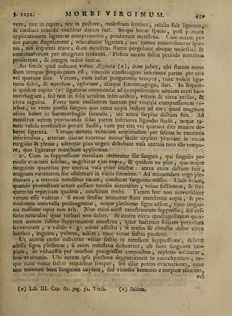 vero, nec in capite, nec in pedore, moleftiam fentiret, relida fuit libatura 6c cardiaci remedii cochlear datum fuit. Sesqui horae fpatio , poli primam applicationem ligaturae comprimentis, prodierunt menftrua. Cum autem pe¬ des parum ftupefcerent, relaxabatur ligatura 3 nec tamen removebantur fple- nia, nili fequenti mane 3 dum menftrua fluere pergebant absque moleftia; & continuaverunt per integrum triduum. Poftea autem folita periodo menftrua prodierunt, & integra rediit limitas. ^ An fimile quid indicare voluit JEpneta (»), dum jubet, ubi flatum men- fium tempus propinquum efl , vinculis conltringere inferiores partes per tres vel quatuor dies Verum, cum inflat purgationis tempus , tunc voluit liga¬ turas ldlvi, & myrrham , cafioreum , aliaque Emmenagoga, dari. In fequen¬ ti quidem capite (0) ligaturas commendat ad compefcendam nimiam uteri hae¬ morrhagiam , fed non in folis artubus inferioribus, verum St circa axillas, $c circa inguina. Forte tunc molliorem tantum per vincula compreflionem vo¬ lebat, ut venis preflis fanguis non tanta copia'rediret ad cor; quod magnum ufum habet in haemorrhagiis fanandis , uti antea faepius didum fuit. Ad menftrua autem provocanda folas partes inferiores ligandas fualit, neque ta¬ men valida conftridio potuit fuifle, cum per tres vel quatuor dies manere de¬ beret ligatura. Verum minuta venarum amplitudine per fafcias in extremis inferioribus, arteriae iliacae externae minus facile depleri poterant in venas turgidas & plenas 3 adeoque plus urgeri debebant vafa uterina toto illo tempo¬ re, quo ligaturae manebant applicatae. z°. Cum in fuppreftione menlium retineatur ille fanguis, qui lingulis pe¬ riodis evacuari folebat, augebitur ejus copia-, & quidem eo plus, quo major fanguinis quantitas per uterina vafa exire folebat: antea enim didum fuit , magnam varietatem hic oblervari in variis foeminis. Ad minuendam ergo ple- thoram , a retentis menlibus natam, conducet fanguinis miflio. Unde'etiam* quando provediore aetate ceflant menfes naturaliter, venae fedionem, 6c fre¬ quentius repetitam quidem , confulunt multi. Tamen hoc non univerfaliter verum efle videtur : li enim fenfim minuatur fluor menftruus copia, & pe¬ riodorum intervalla prolongentur, neque plethorae figna adfint, tunc fangui¬ nis miflione opus non erit. Non enim adeft menftruorum fuppreflio;, fed cef¬ fatio naturalis; quae turbari non debet. Si autem circa quadragefimum quin¬ tum annum fubito fupprimantur menftrua , quae hadenus folitam periodum, fervaverant , a valido v: g: animi aftedu ; li tenfio & obtufus dolor circa lumbos, inguina, pubem, addint 3 tunc venae fedio proderit. Ut autem certo indicetur venae fedio in menfium fuppreftione, debent adefte figna plethorae; fi enim menftrua defecerint, ob boni fanguinis ino¬ piam , m exhauftis per morbos praegreflos corporibus,, repletio indicatur* non evacuatio. Ubi autem ipfa plethora degeneraverit in cacochymiam, ne¬ que tunc venae fedio requiritur femper, fed aliae potius evacuationes^, quae non minuunt boni fanguinis copiam , fed vitiofos humores e corpore educunt* vel