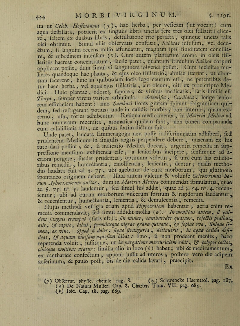 ita ut Celeb. Hoffmanms (4), hac herba, per veficam (ut vocant) cum aqua deftillata, potuerit ex lingulis libris uncias fere tres olei ftillatitii dice¬ re , faltem ex duabus libris , deftillatione rite perada , quinque uncias talis olei obtinuit. Simul aliis obfervatis conftitit, Sabinae infufum, vel deco- dum, ft fanguini recens milio affundatur, magnam ipli ftuiditatem concilia¬ re, & rubedinem intenfam (e). Cum autem plantarum aroma in oleis llil- latitiis haereat concentratum , facile patet, quantum ftimulum Sabina corpori applicare poffit, dum limul vi fanguinem folveridi pollet. Cum fceleftae mu¬ lieres quandoque hac planta, & ejus oleo llillatitio, abufae fuerint, ut abor¬ tum facerent, hinc in quibusdam locis lege cautum eft , ne petentibus de¬ tur haec herba , vel aqua ejus llillatitia , aut oleum, nili ex praefcripto Me¬ dici. Huic plantae, odore;, fapore , & viribus medicatis, fatis limilis eft: Thuya , femper virens pariter arbufcula. Artemifia , Cardiaca , longe lenio¬ rem efficaciam habent : imo Sambuci flores gratam fpirant fragrantiam qui¬ dem, fed refrigerant potius; unde in calidis morbis, tam interno, quam ex¬ terno , ufu, toties adhibentur. Reliqua medicamenta , in Materia Medica ad hunc numerum recenlita , aromatica quidem funt, non tamen comparanda cum calidiffimis illis, de quibus ftatim didum fuit. Unde patet, laudata Emmenagoga non pofle indifcriminatim adhiberi, fed prudentem Medicum in lingulis aegris perpendere debere , quaenam ex his tuto dari poffint 3 &:, li indicatio Medica doceat, urgentia remedia in fup- preffione menlium exhibenda effe , a lenioribus incipere , fenlimque ad a- eriora pergere , fuadet prudentia 3 optimum videtur , li una cum his calidio¬ ribus remediis, humedantia , emollientia , lenientia , dentur 3 qualis metho¬ dus laudata fuit ad §. jf, ubi agebatur de cura morborum, qui glutinofo fpontaneo originem debent. Illud autem videtur Sc voluiffe Celeberrimus ho~ rum Aphorismorum auctor, dum in Materia Medica commendat famulantia, quae ad §. 7f. n\ f. laudantur 3 fed limul his addit, quae ad §. 44. ra.q. recen- fentur 3 ubi ad curam morborum vifcerum fortium & rigidorum laudantur , & recenfentur, humedantia, lenientia, & demulcentia, remedia. Hujus methodi velfigia etiam apud Hippocratem habentur 5 acria enim re¬ media commendavit, fed limul addidit mollia (a). Inmenfibus autem, fi qui¬ dem fanguis erumpat (fatis eft) ; fin minus, cantharides quatuor, refiettis pcdibus% alis, (3 capite, bibat, poeoniaeque nigrae grana quinque, 13 fepiae ova, linique fe¬ men, ex vino. Quod fi dolor, fi que firanguria , detinuerit , in aqua calida de fi- de at, 13 aquam mulfam aquofam bibat: Imo , li non prodeant menfes , haec repetenda voluit, juffitque, ut in purgatione mercurialem edat, [3 polypos codtosy cibisque mollibus utatur: limilia alio in loco (b) habet; ubi & medicamentum, ex cantharide confectum , apponi juffit ad uteros 3 poliero vero die adipem anferinum 3 & paulo poli, bis de die calida lavari, praecipit. Ex {y) Obfervat. phyftc. chemic. pag. 8. («) Schwcncke Haematol. pag. 187* (a) De Natura Mulier. Gap. 8. Charter. Tom. VII. pag. dSj. (U Ibid, Cap. 18. pag. 6S9.