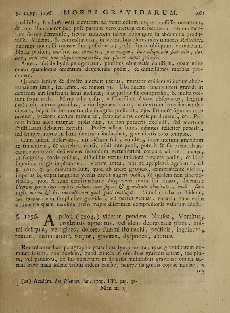 §. upf. 125)5. MORBI GRAVIDARUM. 46 r credibile, fundutA uteri elevatum ad ventriculum usque preffiffie omentum, &: cum illo concrevifle; poli partum vero uterum contra&um accretum omen¬ tum fecum detraxiffie, ficque tumorem talem oblongum in abdomine produ- xilTe. Viderat, & contredaverat, in viventibus plures tales tumores Ruifchius, quorum nonnulli transverlim politi erant , alii litum obliquum obtinebant. Notat pariter, 'mulieres eos tumores , fine magno , imo aliquando fime ullo , do¬ lore , licet non fine aliquo incommodo, per plures annos geftafije. Antea, ubi de hydrope agebatur, pluribus obfervatis conftitit, quam miro modo quandoque omentum degenerare poffit, 8c difficillimos morbos pro¬ ducere. Quando fenlim & direde afeendit uterus , mutatur quidem vifcerum abdo¬ minalium litus, fed lente, & minori vi. Ubi autem fundus uteri gravidi in dextrum aut liniftrum latus inclinat, inaequalior fit compreffio, & multa pof- funt fequi mala. Mirus talis caius, a Clariffimo Littre obfervatus, legitur (m); ubi uterus gravidus, vitio ligamentorum , in dextrum latus femper de¬ clinans, hepar furfum contra diaphragma preffierat, ejus litum & figuram mu¬ taverat, pedoris cavum minuerat, palpitationes cordis produxerat, &c. Pri¬ mus infans adeo magnae molis fuit, ut non potuerit excludi , fed mortuus fruftillatim'debuerit extrahi. Poftea adhuc binos infantes feliciter peperit , fed femper uterus in latus dextrum inclinabat, graviditatis toto tempore. Cum autem obfervatis , uti didum fuit, conllet , inter uterum gravidum ac tumentem, Sc vertebras dorli, nihil interponi, poterit & lic premi ab in¬ cumbente utero defeendens fecundum vertebrarum corpora aortae truncus , ut fanguis , corde pulfus , difficilius verfus inferiora tendere poffit, & hinc fuperiora magis impleantur. Verum antea, ubi de apoplexia agebatur, ad §. ioio. 3. y. monitum fuit, quod ab utero gravido, comprimente vicina, impetus & copia fanguinis verfus caput augeri poffit, & quidem non line pe¬ riculo i quod 6c tunc confirmabatur Hippocratis textu ibi citato, dicentis : Uterum gerentibus capitis dolores cum fopore (fi gravitate oborientes , mali : for- tafijis autem (fi his convulfivum quid pati contingit. Simul notabatur ibidem , t*« {Tncpoqac non (impliciter gravidas , fed partui vicinas, vocari tunc enim a tumente quam maxime utero majus diferimen compreffionis vaforum adelt. §. 1296. A priori (1294.) videtur pendere Naufea , Vomitus,; £\ prollratus appetitus, vel idem depravatus plane, ani¬ mi deliquia, vertigines, dolores fummi (tomachi, pedinis, inguinum.* renum, mammarum*, torpor, gravitas, dyfpnoea, abortus. Recenfentur hac paragrapho praecipua fymptomata, quae graviditatem co¬ mitari folent; non quidem, quod eunda in omnibus gravidis adfrnt, fed plu¬ ra, vel pauciom, ex his occurrant in diverlis mulieribus gravidis: omnia au¬ tem haec mala folent tribui eidem caufae, nempe fanguinis copiae nimiae , a re- (m) Academ. des fciences l’an. 1709. Hiffi pag. 32-