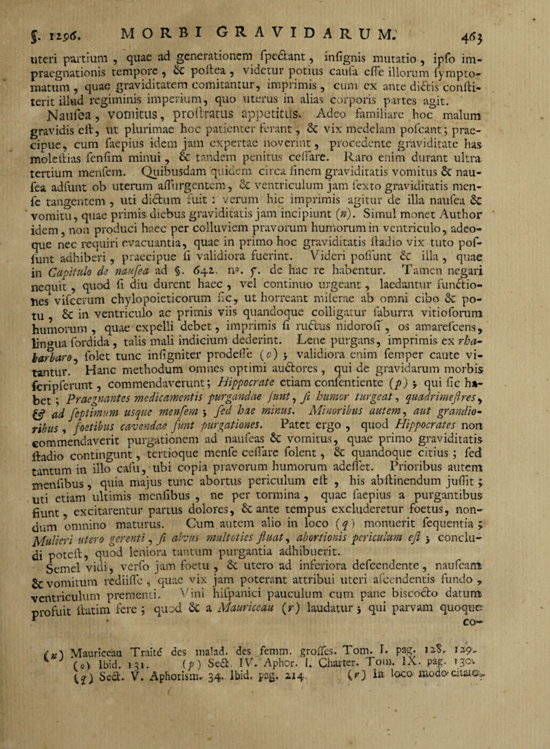 J. U$>6. MORBI GRAVIDARUM: 46} uteri partium , quae ad generationem fpcdlant, infignis mutatio , ipfo im- praegnationis tempore , & poltca , videtur potius cauta efie illorum fympto- matum, quae graviditatem comitantur, imprimis, cum cx ante didlis confti- terit illud regiminis imperium, quo uterus in alias corporis partes agit. Naufea, vomitus, proftratus appetitus. Adeo familiare hoc malum gravidis eft, ut plurimae hoc patienter ferant, & vix medelam pofcant; prae¬ cipue, cum faepius idem jam expertae noverint, procedente graviditate has molellias fcnfim minui, & tandem penitus cellare. Raro enim durant ultra tertium menfem. Quibusdam quidem circa finem graviditatis vomitus nau¬ fea adfunt ob uterum adurgentem, & ventriculum jam fexto graviditatis men- fe tangentem , uti dictum fuit : verum hic imprimis agitur de illa naufea Sc vomitu, quae primis diebus graviditatis jam incipiunt (»). Simul monet Author idem, non produci haec per colluviem pravorum humorum in ventriculo, adeo- que nec requiri evacuantia, quae in primo hoc graviditatis ftadio vix tuto pof- funt adhiberi, praecipue fi validiora fuerint. Videri poliunt & illa, quae in Capitulo de naufea ad §. 6\z. n°. f. de hac re habentur. Tamen negari nequit, quod fi diu durent haec , vel continuo urgeant, laedantur fundtio- nes vifcerum chylopoieticorum fic, ut horreant milerae ab omni cibo & po¬ tu , & in ventriculo ac primis viis quandoque colligatur faburra vitioforum humorum, quae expelli debet, imprimis fi rudius nidoroiT, os amarefeens, lingua fordida , talis mali indicium dederint. Lene purgans, imprimis ex rha- barbaro, folet tunc infigniter prodelle (o) y validiora enim femper caute vi¬ tantur. Hanc methodum omnes optimi audlores , qui de gravidarum morbis feripferunt, commendaverunt; Hippocrate etiam confentiente (p) 3 qui fic ha- bet; Praegnantes medicamentis purgandae junt, fi humor turgeat, quadrimeflres, £*f ad feptimum usque menfem 3 fed hae minus. Minoribus autem, aut grandio- ribus , foetibus cavendae funt purgationes. Patet ergo , quod Hippocrates non commendaverit purgationem ad naufeas & vomitus, quae primo graviditatis ftadio contingunt, tertioque menfe cellare folent, & quandoque citius ; fed tantum in illo cafu, ubi copia pravorum humorum adelfet. Prioribus autem menfibus, quia majus tunc abortus periculum eft , his abllinendum jufiit ; uti etiam ultimis menfibus , ne per tormina, quae faepius a purgantibus fiunt, excitarentur partus dolores, & ante tempus excluderetur foetus, non¬ dum omnino maturus. Cum autem alio in loco (q) monuerit fequentia ; Mulieri utero gerenti, fi alvus multoties fluat, abortionis periculum eft 3 conclu¬ di poteft, quod leniora tantum purgantia adhibuerit. Semel vidi, verfo jam foetu , & utero ad inferiora defeendente, naufeam £r vomitum rediiffe , quae vix jam poterant attribui uteri afeendentis fundo 7 ventriculum prementi. Vini hifpanici pauculum cum pane biscoclo datum profuit ftatim fere ; quod & a Mauriceau (r) laudatur 3 qui parvam quoque ^ • co- /Mauriceaa Traite des inalad. des femm. grodes. Tom. !• pag* 12S. 129, ^ (o> Ibid. 131. (p) Sedi IV. Aphor. I. Chat ter. Tom. IX. pag. i%o\