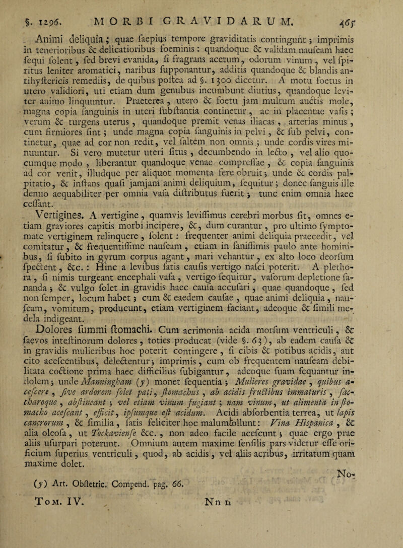 Animi deliquia; quae faepius tempore graviditatis contingunt ; imprimis in tenerioribus & delicatioribus foeminis : quandoque & validam naufeam haec fequi folent, fed brevi evanida, fi fragrans acetum, odorum vinum, vel fpi- ritus leniter aromatici, naribus fupponantur, additis quandoque & blandis an- tihyfiericis remediis, de quibus poitea ad §. 1300 dicetur. A motu foetus in utero validiori, uti etiam dum genubus incumbunt diutius, quandoque levi¬ ter animo linquuntur. Praeterea, utero & foetu jam multum audtis mole, magna copia fanguinis in uteri fub flantia continetur, ac in placentae vafis; verum & turgens uterus , quandoque premit venas iliacas , arterias minus , cum firmiores fint; unde magna copia fanguinis in pelvi, fub pelvi, con¬ tinetur, quae ad cor non redit, vel faltem non omnis ; unde cordis vires mi¬ nuuntur. Si vero mutetur uteri fitus , decumbendo in ledto , vel alio quo¬ cumque modo , liberantur quandoque venae compreflae , & copia fanguinis ad cor venit, illudque per aliquot momenta fere obruit; unde & cordis pal¬ pitatio, & initans quafi jamjam animi deliquium, fequitur; donec fanguis ille denuo aequabiliter per omnia vafa diltributus fuerit ; tunc enim omnia haec cefiant. V7ertigilies. A vertigine, quamvis levifiimus cerebri morbus fit, omnes e- tiam graviores capitis morbi incipere, dt, dum curantur , pro ultimo fympto- mate vertiginem relinquere , folent : frequenter animi deliquia praecedit , vel comitatur, £c frequentiffime naufeam , etiam in fanifiimis paulo ante homini¬ bus , fi fubito in gyrum corpus agant, mari vehantur, ex alto loco deorfum fpedtent, dtc. : Hinc a levibus fatis caufis vertigo nafei poterit. A pletho- ra , fi nimis turgeant encephali vafa , vertigo fequitur, vaforum depletione fa¬ nanda ; & vulgo folet in gravidis haec caufa accufari, quae quandoque , fed non femper, locum habet 5 cum & eaedem caufae , quae animi deliquia , nau¬ feam, vomitum, producunt, etiam vertiginem faciant, adeoque & fimili me¬ dela indigeant. Dolores fummi ftomachi. Cum acrimonia acida morfum ventriculi, 8c faevos inteftinorum dolores, toties producat (vide §.63), ab eadem caufa dc in gravidis mulieribus hoc poterit contingere , fi cibis & potibus acidis, aut cito acefcentibus, delectentur ; imprimis , cum ob frequentem naufeam debi¬ litata codlione prima haec difficilius fubigantur, adeoque fuam fequantur in¬ dolem; unde Manningham (y ) monet fequentia ; Mulieres gravidae , quibus a- cefcere , five ardorem folet pati, flomachus , ab acidis fruttibus immaturis , fac- charoque , ab fi ineant ; vel etiam vinum fugiant; nam vinum, ut alimenta in fio- macho acefeant, efficit, ipfumque efl acidum. Acidi abforbentia terrea, ut lapis cancrorum , dc fimilia , fatis feliciter hoc malumfcbllunt: Vina Hispanica , '& alia oleofa, ut 1’ockavienfe dee. , non adeo facile acefcunt; quae ergo prae aliis ufurpari poterunt. Omnium autem maxime fenfilis pars videtur elfe ori¬ ficium fuperius ventriculi, quod, ab acidis, vel aliis acribus, irritatum quam maxime dolet. No- (y) Art. Obftetric. Compend. pag. 66.