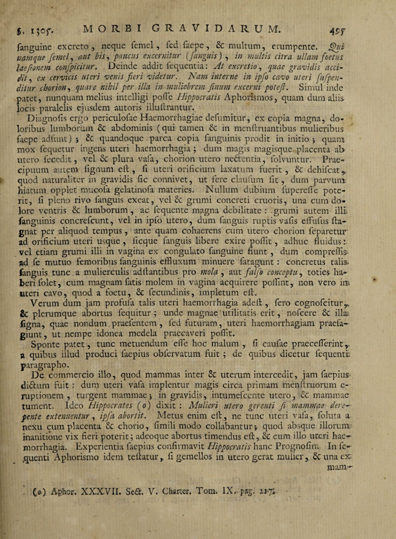 *• M°r- 4$f fanguine excreto , neque femel, fed faepe, &c multum, erumpente. §ui namque femel, aut bis, paucus excernitur {[anguis) , in multis citra ullam foetus laefonem confpicitur. Deinde addit fequentia: At excretio, quae gravidis acci¬ dit, ex cervicis uteri venis fieri videtur. Nam interne in ipfo cavo uteri fiufpen- diiur chorion, quare nihil per illa in muliebrem finum excerni potefi. Simul inde patet, nunquam melius intelligi pofTc Hippocratis Aphorismos, quam dum aliis locis paralelis ejusdem autoris illuUrantur. Diagnofis ergo periculofae Haemorrhagiae defumitur, ex copia magna, do¬ loribus lumborum & abdominis (qui tamen & in menftruantibus mulieribus faepe adfunt) > quandoque parca copia fanguinis prodit in initio i quam mox fequetur ingens uteri haemorrhagia ; dum magis magisque placenta ab utero fecedit, vel & plura vafa, chorion utero nedentia, folvuntur. Prae¬ cipuum autem lignum eft , fi uteri orificium laxatum fuerit, & dehifcat y quod naturaliter in gravidis fic connivet, ut fere claufum fit, dum parvum, hiatum opplet mucola gelatinofa materies. Nullum dubium fupereffe pote¬ rit, li pleno rivo fanguis exeat, vel & grumi concreti cruoris, una cum do¬ lore ventris & lumborum , ac fequente magna debilitate : grumi autem illi fanguinis concrefcunt, vel in ipfo utero, dum fanguis ruptis vafis effufus fta- gnat per aliquod tempus, ante quam cohaerens cum utero chorion feparetur ad orificium uteri usque , licque fanguis libere exire pollit, adhuc fluidus :■ vel etiam grumi illi in vagina ex congulato fanguine fiunt , dum compreifis. ad fe mutuo femoribus fanguinis effluxum minuere fatagunt: concretus talia» fanguis tunc a mulierculis aditantibus pro mola , aut falfo conceptu, toties ha¬ beri folet, cum magnam fatis molem in vagina acquirere polfint, non vero im uteri cavo, quod a foetu, & fecundinis, impletum eft. Verum dum jam profufa talis uteri haemorrhagia adeft , fero cognofcituryk & plerumque abortus fequitur ; unde magnae'utilitatis erit, nofcere & illa figna, quae nondum.praelentem , fed futuram, uteri haemorrhagiam praefa- giunt, ut nempe idonea medela praecaveri pollit. Sponte patet, tunc metuendum effe hoc malum , fi caufae praecefterintT a quibus illud produci faepius obfervatum fuit ; de quibus dicetur lequenth paragrapho. De commercio illo, quod mammas inter & uterum intercedit, jam faepius- didfum fuit : dum uteri vafa implentur magis circa primam menftruorum e- ruptionem , turgent mammae; in gravidis, intumefeente utero, & mammae tument. Ideo Hippocrates (o) dixit : Mulieri utero gerenti fi mammae■ dere¬ pente extenuentur, ipfa abortit. Metus enim eft, ne tunc uteri vafa, foluta a nexu cum placenta & chorio, fimili modo collabantur j quod absque illorum inanitione vix fieri poterit; adeoque abortus timendus eft, Se cum illo uteri hae¬ morrhagia. Experientia faepius confirmavit Hippocratis hanc Prognofim. In lc- quenti Aphorismo idem teliatur, fi gemellos in utero gerat mulier, una ex mam-