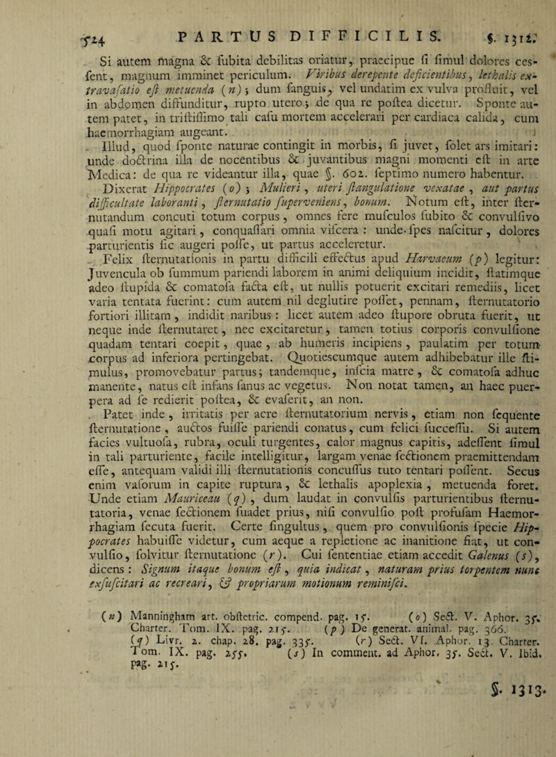 Si autem magna 3c fubita debilitas oriatur, praecipue fi fimul dolores ces- fent, magnum imminet periculum. Viribus derepente deficientibus, kthalis ex¬ trema fatio e fi metuenda (»)•, dum {anguis., vel undatim ex vulva profluit, vel in abdomen diffunditur, rupto utero5 de qua re poftea dicetur. Sponte au¬ tem patet, in triftiffimo tali cafu mortem accelerari per cardiaca calida, cum haemorrhagiam augeant. Illud, quod fponte naturae contingit in morbis, fi juvet, folet ars imitari: unde do&rina illa de nocentibus &* juvantibus magni momenti eft in arte Medica: de qua re videantur illa, quae §. 6oz. feptimo numero habentur. Dixerat Hippocrates (0)Mulieri, uteri fi angulatione vexatae , aut partus 'difficultate laboranti, fiernutatio fiuperveniens, bonum. Notum e 11, inter fter- nutandum concuti totum corpus, omnes fere mufculos fubito convullivo quali motu agitari, conquaflari omnia vifcera : unde* fpes nafeitur , dolores parturientis fle augeri polle, ut partus acceleretur. Felix fternutationis in partu difficili effe&us apud Harvaeum (p) legitur: Juvencula ob fummum pariendi laborem in animi deliquium incidit, llatimque adeo llupida & comatofa fadta eft, ut nullis potuerit excitari remediis, licet varia tentata fuerint: cum autem nil deglutire pollet, pennam, fternutatorio fortiori illitam , indidit naribus : licet autem adeo flupore obruta fuerit, ut neque inde fternutaret, nec excitaretur, tamen totius corporis convulflone quadam tentari coepit, quae , ab humeris incipiens , paulatim per totum' corpus ad inferiora pertingebat. Quotiescumque autem adhibebatur ille fti- mulus, promovebatur partus; tandemque, infeia matre, &c comatofa adhuc manente, natus eft infans fanus ac vegetus. Non notat tamen, an haec puer¬ pera ad le redierit poftea, & evaferit, an non. Patet inde , irritatis per acre fternutatorium nervis, etiam non fcquente fternutatione , audtos fuiife pariendi conatus, cum felici lucceflu. Si autem facies vultuofa, rubra, oculi turgentes, calor magnus capitis, adeflent fimul in tali parturiente, facile intelligitur, largam venae fedtionem praemittendam efie, antequam validi illi fternutationis concuflus tuto tentari pollent. Secus enim vaforum in capite ruptura, Sc lethalis apoplexia , metuenda foret. Unde etiam Mauriceau (q) , dum laudat in convulfis parturientibus fternu- tatoria, venae fectionem fuadet prius, nifi convulflo poli profufam Haemor¬ rhagiam fecuta fuerit. Certe fingultus, quem pro convulfionis lpecie Hip¬ pocrates habuilfe videtur, cum aeque a repletione ac inanitione fiat, ut con» vulfio, folvitur fternutatione (r). Cui fententiae etiam accedit Galenus (s)9 dicens : Signum itaque bonum eft , quia indicat, naturam prius torpentem nunc exfiuficitari ac recreari, (fi propriarum motionum reminifei. (n) Manningham art. obftctric. compend* pag. t$\ (0) Sefl. V. Aphor. Charter. Tom. IX. pag. 215-. (/>) De generat, animal, pag. 366. {q) Livr. 2. chap. 28. pag. 335*. (r) Seit. VI. Aphor. 13, Charter. Tom. IX. pag. 2(s) In commeat, ad Aphor, 35*. Sedi. V. Ibid. Fg- $• 1313*