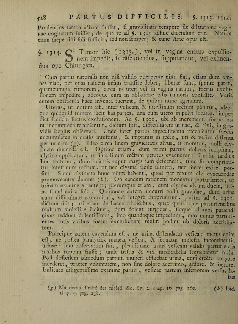 Prudentius tamen a&um fuiftet, fi graviditatis tempore de dilatatione vagi¬ nae cogitatum fuiftet j de qua re ad $. 1315* adhuc dicendum erit. Natura enim faepe libi foli fufficitj fed non femper; 6c tunc Arte opus eft. §. 1314. Qi Tumor hic (1313.), vel in vagina enatus expulfio- nem impedit, is difcutiendus, fuppurandus, vel eximen¬ dus ope Chirurgica. Cum partus naturalis non nili valido puerperae nixu fiat, etiam dum om¬ nes viae, per quas nafcens infans tranfire debet, liberae funt, fponte patet, quemcumque tumorem , circa os uteri vel in vagina natum , foetus cxclu- fionem impedire > adeoque cura in ablatione talis tumoris confift.it.* Varia autem obftacula haec inventa fuerunt, de quibus nunc agendum. Uterus, utinothmeft, inter velicam inteftinum rectum ponitur, adeo¬ que quidquid tumere facit has partes, una cum utero in pelvi locatas, impe¬ diet facilem foetus exclufionem. Ad §. 1301, ubi ab incremento foetus na¬ ta incommoda recenfentur, dictum fuit, difficultatem urinae, & alvi, in gra¬ vidis faepius obfervari. Unde inter partus impedimenta recenfentur foeces accumulatae in craffis inteftinis , & imprimis in reflo, uti & vefica diftenta per urinam (g). Ideo circa finem graviditatis alvus, fi moretur, molli ciy- lmate ducenda eft. Optime etiam , dum primi partus dolores incipiunt, clyfma applicatur, ut inteftinum reflum penitus evacuetur :' fi enim tardius hoc tentetur , dum infantis caput magis jam defeendit, tunc fic comprimi¬ tur inteftinum reftum, ut nec clysma facile admitti, nec foeces exire, pos- fint. Simul clyfmata hunc ufum habent, quod per nixum alvi evacuandae promoveantur dolores (b). Ob eandem rationem monentur parturientes, ut urinam excernere tentent; plerumque etiam, dum clysma alvum ducit, uri¬ na fimul exire folet. Quomodo autem fuccurri pofiit gravidae , dum urina cum difficultate excernitur, vel integre fupprimitur , pariter ad §. 1301. diflum fuit > uti etiam de haemorrhoidibus, quae quandoque parturientibus multum moleftiae faciunt , dum dolent turgidae , ficque ultimos pariendi nixus reddunt dolentiffimos, imo quandoque impediunt, quo minus parturi¬ entes totis viribus foetus exclufionem moliri poffint ob doloris acerbita¬ tem. Praecipue autem cavendum eft , ne urina diftendatur vefica : metus enim eft, ne poftea paralytica maneat vefica, & fequatur raolefta incontinentia urinae : imo obfervatum fuit, pleniffimam urina velicam validis parturientis nixibus ruptam fuifie j unde triftia & vix medicabilia fequebantur mala. Poft difficilem admodum partum mulieri effluebat urina, cum eredlo corpore incederet, praeter voluntatem, non fine dolore acerrimo, ardore, Sc foetore. Inftituto diligentiffimo examine patuit, veficae partem inferiorem verfus la¬ tus (g) Mauriceau Traite des malad. &c. liv. 2. chap. 10. pag. 260. (Z>) Ibid. chap. 4. pag. 238.