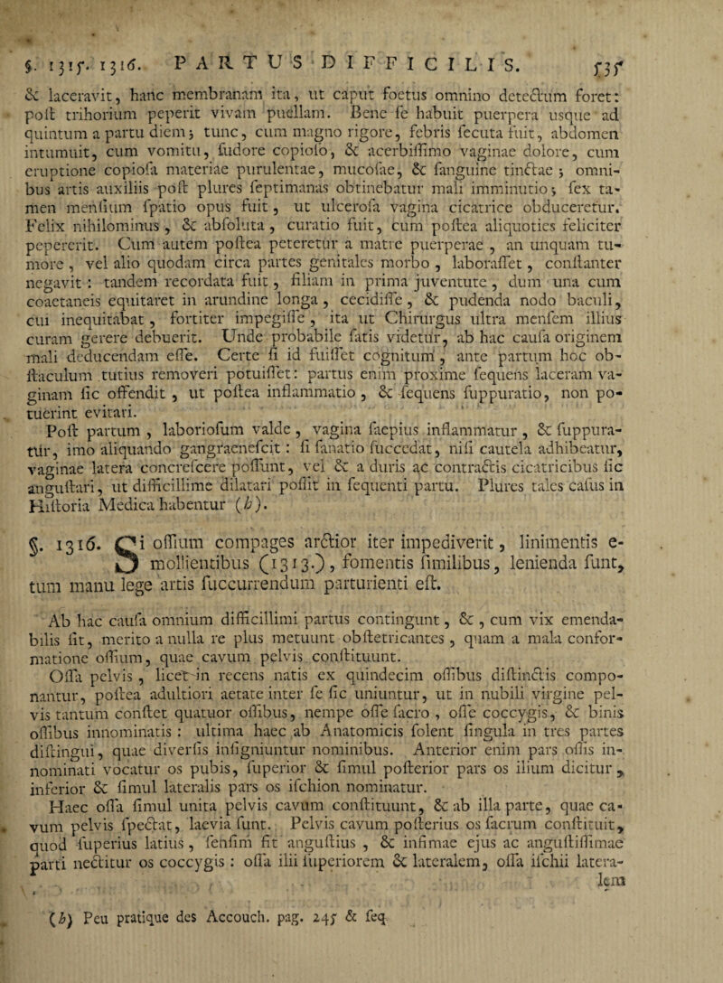 §. 131 f* 131 PARTUS DIFFICILIS, f3f £c laceravit, hanc membranam ita, ut caput foetus omnino detedlum foret: pofl trihorium peperit vivam puellam. Bene fe habuit puerpera usque ad quintum a partu diem j tunc, cum magno rigore, febris fecuta fuit, abdomen intumuit, cum vomitu, fudore copiolo, & accrbiffimo vaginae dolore, cum eruptione copiofa materiae purulentae, mucofae, & fanguine tincfae ; omni¬ bus artis auxiliis pofl plures feptimanas obtinebatur mali imminutio» fex ta¬ men mentium fpatio opus fuit, ut ulcerofa vagina cicatrice obduceretur. Felix nihilominus, Sc abfoluta , curatio fuit, cum poftea aliquoties feliciter pepercrit. Cum autem poftea peteretur a matre puerperae , an unquam tu¬ more , vel alio quodam circa partes genitales morbo , laboraffet, conllanter negavit : tandem recordata fuit, filiam in prima juventute, dum una cum coaetaneis equitaret in arundine longa, cecidifie, & pudenda nodo baculi, cui inequitabat, fortiter impegiffe , ita ut Chirurgus ultra menfem illius curam gerere debuerit. Unde probabile Fatis videtur, ab hac caufa originem mali deducendam effe. Certe fi id fuiflet cognitum , ante partum hoc ob- ftaculum tutius removeri potuiflet: partus enim proxime fequens laceram va¬ ginam fic offendit , ut poftea inflammatio, & fequens fuppuratio, non po¬ tuerint evitari. Poli partum , laboriofum valde , vagina faepius inflammatur , Sc fuppura- tlir, imo aliquando gangraenefcit: fi fanatio iuccedat, ni fi cautela adhibeatur, vaginae latera concrefcere poffunt, vel & aduris ac contractis cicatricibus fic angullari, ut difficillime dilatari pofiit in fequenti partu. Plures tales cafus in Hiftoria Medica habentur (/a). §• I31^* Ci offium compages arctior iter impediverit, linimentis e- mollientibus (1313.), fomentis {anilibus, lenienda funt, tura manu lege artis fuccurrendum parturienti eft. Ab hac caufa omnium difficillimi partus contingunt, , cum vix emenda¬ bilis iit, merito a nulla re plus metuunt obfletricantes , quam a mala confor¬ matione offium, quae cavum pelvis conflituunt. Offa pelvis , licetfin recens natis ex quindecim offibus d illinet is compo¬ nantur, poftea adultiori aetate inter fe fic uniuntur, ut in nubili virgine pel¬ vis tantum conflet quatuor offibus, nempe oflefacro , ofle coccygis, Sc binis offibus innominatis : ultima haec ab Anatomicis folent lingula in tres partes diftingui, quae diverfis infigniuntur nominibus. Anterior enim pars offis in¬ nominati vocatur os pubis, fuperior & fimul pofterior pars os ilium dicitur, inferior & fimul lateralis pars os ifchion nominatur. Haec ofla fimul unita pelvis cavum conflituunt, & ab illa parte, quae ca¬ vum pelvis fpeclat, laevia funt. Pelvis cavum pofterius os facrum conflituit, quod fuperius latius, fenfim fit anguftius , 6c infimae ejus ac anguftiffimae parti nedfcitur os coccygis : ofla ilii iiiperiorem & lateralem, offa ilchii latera- . . iero v ' ' * C b) Peu pratique des Accouch. pag. 24; & feq