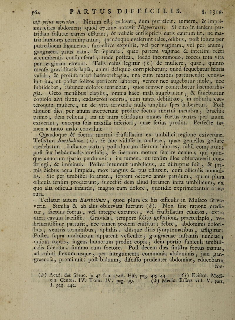 nifi prius moriatur. Notum eft, cadaver, dum putrefcit, tumere, & impri¬ mis circa abdomen; quod optime notavit Hippocrates. Si cito in laniem pu¬ tridam folutae carnes effluant, &: validis antilepticis datis cautum lit, ne ma¬ tris humores corrumpantur, quandoque evaferunt tales, offlbus, poft foluta per putredinem ligamenta, fucceflive expulfis, vel per vaginam, vel per anum5 gangraena prius nata, & feparata , quae partem vaginae & inteftini redi accumbentis confumlerat unde poftea, foedo incommodo, foeccs tota vita per vaginam exeunt. Talis cafus legitur (/a) de muliere, quae, quinto menfe graviditatis lapfa, animi deliquio corripiebatur; quod fequebatur febris valida, & profufa uteri haemorrhagia, una.cum nixibus parturiendi: conva¬ luit ita, ut poliet folitos perficere laboresj venter nec augebatur mole, nec fubfidebat fubinde dolores fenticbat , quos femper comitabatur haemorrha¬ gia. Odo menlibus elaplis, omnia haec mala augebantur , & finiebantur copiofo alvi fluxu, cadaverofi odoris, cum tanta debilitate, in robufta cae- teroquin muliere , ut de vita fervanda nulla amplius fpes haberetur. Poft aliquot dies per anum inceperunt prodire foetus mortui membra, brachia primo , dein reliqua, ita ut intra odiduum omnes foetus partes per anum exiverint, excepta fola maxilla inferiori, quae ferius prodiit. Perfede ta¬ men a tanto malo convaluit. Quandoque & foetus mortui fruftillatim ex umbilici regione exiverunt. Teftatur Bartholinus (i) , fe hoc vidiffe in muliere, quae gemellos geftare credebatur. Inflante partu, poft duorum dierum labores, nihil comparuitj poft fex hebdomadas credidit, fe foetuum motum fentire denuo j qui quin¬ que annorum fpatio perduravit ita tamen, ut fenfim illos obfervaverit con- ftringi, £e imminui. Poftea intumuit umbilicus, ac difruptus fuit, & pri¬ mis diebus aqua limpida, mox fanguis &C pus effluxit, cum offlculis nonnul¬ lis. Sic per umbilici foramen , feptem odove annis patulum , quam plura offlcula fenfim prodierunt3 fuccefflt dein aliud foramen infra umbilicum, ex quo alia offlcula infantis, magno cum dolore, quotidie exprimebantur a na¬ tura. Teftatur autem Bartholinus, quod plura ex his offlculis in Mufaeo ferva- verit. Similia 8c ab aliis obfervata fuerunt (h). Non fine ratione credi¬ tur , faepius foetus, vel integre exeuntes, vel fruftillatim edudos , extra uteri cavum haefiffe. Gravida , tempore folito geftationis praeterlapfo , ve- hementifflme parturit, nec tamen prolem enititur j febre, abdominis dolori¬ bus, ventris torminibus, aphthis, aliisque diris fvmptomatibus , affligitur: Poftea fupra umbilicum apparent veficulae , gangraenae inflantis nunciae j quibus ruptis, ingens humorum prodiit copia , dein portio funiculi umbili¬ calis fiderata , fummo cum foetore. Poft decem dies finiftra foetus manus, ad cubiti flexum usque , per integumenta communia abdominis, jam gan- graenofa, prominuit: poft biduum, difeiflo prudenter abdomine, educebatur flac¬ ci) Acad. des fcienc. in 40 l’an 1746. Hifh pag. 43. 44. (i) Epiftol. Medi- cin. Centur. IV. Tom. IV. pag. 99. (k) Medie. Effays vol. V. part*