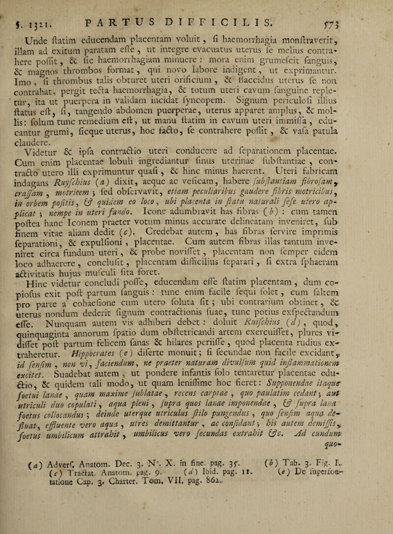 Unde flatim educendam placentam voluit, fi haemorrhagia monfiraverit, illam ad exitum paratam efle , ut integre evacuatus uterus fe melius contra* here poffit, d fic haemorrhagiam minuere : mora enim grumefcit fanguis, & magnos thrombos format, qui novo labore indigent, ut exprimantur. Imo , fi thrombus talis obturet uteri orificium , & flaccidus uterus fe non contrahat, pergit teda haemorrhagia, 8c totum uteri cavum fanguine reple¬ tur, ita ut puerpera in validam incidat fyncopem. Signum periculofi illius ftatus efl, fi, tangendo abdomen puerperae, uterus apparet amplus, Sc mol¬ lis: folum tunc remedium efl, ut manu flatim in cavum uteri immifla , edu¬ cantur grumi, ficque uterus, hoc fado, fe contrahere poffit, Sc vafa patula claudere. Videtur d ipfa contradio uteri conducere ad feparationem placentae. Cum enim placentae lobuli ingrediantur finus uterinae fub flandae , con¬ trado utero illi exprimuntur quafi , & hinc minus haerent. Uteri fabricam indagans Ruyfchius (a) dixit, aeque ac veficam, habere (ubftantiam fibrofamr craffam , matricem \ fed obfervavit, etiam peculiaribus gaudere fibris- matricibus, in orbem pofit is, & quidem eo loco, ubi placenta in flatu naturali fiefe utero ap¬ plicat * nempe in uteri fundo. Icone adumbravit has fibras (£) : cum tamen poftea hanc Iconem praeter votum minus accurate delinearam inveniret, fub finem vitae aliam dedit (c). Credebat autem , has fibras lervire imprimis fe parationi, & expulfioni , placentae. Cum autem fibras illas tantum inve¬ niret circa fundum uteri, & probe noviflet, placentam non femper eidem loco adhaerere , conclufit, placentam difficilius leparari, fi extra fphaeram adivitatis hujus mufculi fita foret. Hinc videtur concludi pofie, educendam efie flatim placentam , dum co- piofiis exit pofl partum fanguis : tunc enim facile fequi folet, cum faltem pro parte a cohaefione cum utero foluta fit ; ubi contrarium obtinet, d uterus nondum dederit fignum contradionis fuae, tunc potius exfpedandum cfie. Nunquam autem vis adhiberi debet: doluit Ruifcbius (d) , quod, quinquaginta annorum fpatio dum obiletricandi artem exercuifiet, plures vi- difiet poli partum felicem fanas & hilares periifFe , quod placenta rudius ex¬ traheretur. Hippocrates (e) diferte monuit; fi fecundae non facile excidant, id fenfim , non vi, faciendum, ne praeter naturam divulfum quid inflammationem excitet. Suadebat autem , ut pondere infantis folo teiitaretur placentae edu- dio, & quidem rali modo, ut quam ieniffime hoc fieret: Supponendae itaque foetui lanae , quam maxime Jublatae , recens carptae , quo paulatim cedant \ aut utriculi duo CGpulati, aqua pleni, Jupra quos lanae imponendae , &' fupra lana ' foetus collocandus ; deinde uterque utriculus flilo pungendus , quo fenfim aqua de- fiuat, effluente vero aqua , utres demittantur , ac confidant -y his autem demiffis ± foetus 'umbilicum attrahit, umbilicus vero fecundas extrahit iffc. Ad eundum quo* (a) Adverf. Anatom. Dec. 3. N\ X. in fine. pag. 3f. (r) Tradat. Anatonn pag. 9. (d) Ibid. pag. II. tatione Cap. 3. Charter. Tom. VII. pag. 862. (b) Tab. 3. Fig. L (e) De fuperfoe?'