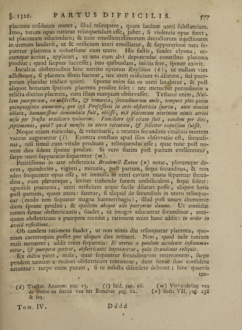 placenta refiduum manet, illud relinquere , quam laedere uteri fubftantiam. Imo, totum opus naturae relinquendum efie, jubet , fi violentia opus foret, ad placentam educendam; tunc emollientiftimorum decoctorum injeCtionem in uterum laudavit, ut & orificium uteri emolliatur, & fuppuratione nata fe- paretur placenta a cohaefione cum utero. His fadtis , fuadet clysma , ut¬ cumque acrius , applicari, ut una cum alvi deponendae conatibus placenta prodeat; quod faepius fucceflitj imo quibusdam, infeiisfere, fponte exivit. Inculcat obftetricibus hinc merito optimus Ruyfchius (k) , ut nullam vim adhibeant, fi placenta nimis haereat , nec uteri orificium vi dilatent, fed puer¬ peram placidae tradant quieti. Sponte enim fua os uteri laxabitur , & poli aliquot horarum fpatium placenta prodire folet : nec metuebat putredinem a reliCta diutius placenta, cum illam nunquam obfervafiet. Teftatur enim, Nul¬ lam puerperam, ex <idflritla, £5? remanja, fecundinarum mole, tempore plus quam quinquaginta annorum, quo ipfi Profeflforis in arte obfletricia fparta, ante nemini oblata, humanijjime demandata fuit, obiiffe, nifi placentam uterinam nimis atroci ni fu per frujla eradicare voluerint. Familiare ipfi etiam fuit , eandem per dies, Jeptimanas, quid? quod menfes in utero retentam, & feliciter expulfam fuijfe. Neque etiam ruricolae, & veterinarii, a retentis fecundinis vitulinis mortem vaccae augurantur (/). Econtra eonftans apud illos obfervatio eft, fecundi- nas, nifi limul cum vitulo prodeant, relinquendas efle quae tunc poft no¬ vem dies folent fponte prodire. Si vero ftatim poft partum evellerentur, faepe uteri fuppuratio fequeretur (m). Peritifiimus in arte obftetricia Brudenell Pxton (n) notat, plerumque de¬ cem, quindecim, viginti, minutis, poft partum, fequi fecundinas, & non adeo frequenter opus effe , ut immifta in uteri cavum manu feparetur fecun- dina , cum plerumque, leviter trahendo funem umbilicalem , fequi foleat: agnofeit praeterea, uteri orificium aeque facile dilatari polle , aliquot horis poft partum, quam antea: fatetur, fi aliquid de fecundinis in utero relinqua¬ tur (modo non fequatur magna haemorrhagia), illud poft unum alterumve diem fponte prodire , & quidem absque ullo puerperae damno. Ut confulat tamen famae obftetricantis , fuadet, ut integre educantur fecundinae , ante¬ quam obftetricans a puerpera recedat > rationem enim hanc addit: in order to avoid reflettions. Ob eandem rationem fuadet, ut non nimis diu relinquatur placenta, quo¬ niam caeteroquin polTet per aliquot dies retineri. Non , quod inde tantum mali metueret j addit enim fequentia: Si uterus a quodam accidente inflamma- retur, ifl puerpera periret, ob fle tricant i imputaretur, quia fecundinas reliquit. Ex didtis patet, mala, quae fequuntur fecundinarum retentionem , faepe pendere tantum a rudiori obftetricum tentamine, dum famae fuae confulere nituntur : turpe enim putant, fi re infecta difcedere debeant; hinc quaevis ten- * (^) Tradat. Anatom. pag. 13. (I) Ibid. pag. 16. {m) Verhandeling van de ziekte en fterfte van het Rundvee pag. 62. (») Sed. VII, pag, 238 & feq. Tom. IV. D ddd »