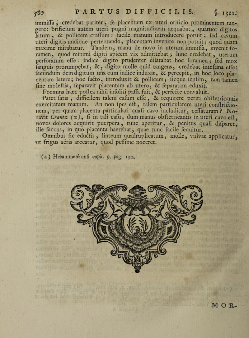 'fto t ARTUS DIFFICILIS. J$li: immifla, credebat pariter, fe placentam ex uteri orificio prominentem tan¬ gere : orificium autem uteri pugni magnitudinem aequabat, quatuor digitos latum , & pollicem cratium : facile manum introducere potuit ; fed cavum uteri digitis undique pertentando, placentam invenire non potuit; quod quam maxime mirabatur. Tandem, manu de novo in uterum immifla, invenit fo¬ ramen, quod minimi digiti apicem vix admittebat 5 hinc credebat , uterum perforatum efle : indice digito prudenter dilatabat hoc foramen ; fed mox fanguis prorumpebat, &, digito molle quid tangens, credebat inteflina efle: fecundum deindigitum una cum indice induxit, & percepit,• in hoc loco pla¬ centam latere; hoc fadto, introduxit £c pollicem * ficque lenfim, non tamen fine moleftia, feparavit placentam ab utero, & feparatam eduxit. Foemina haec poftea nihil infoliti pafla fuit, Sc perfedte convaluit. Patet fatis , difficilem talem cafum efle , & requirere periti obftetricantis exercitatam manum. An non fpes elt , talem particularem uteri conftridiio- nem, per quam placenta particulari quafi cavo includitur, ceflaturam ? No¬ tavit Crantz (z), fi in tali cafu, dum manus obftetricantis in uteri cavoefl:, novos dolores acquirit puerpera, tunc aperitur, & penitus quafi difparet, ille faccus, in quo placenta haerebat, quae tunc facile fequitur. Omnibus fic eductis, linteum quadruplicatum, molle, vulvae applicatur s tit frigus aeris arceatur, quod peflime noceret. (z) Hebammenkunft capit. 9. pag. 15-0,