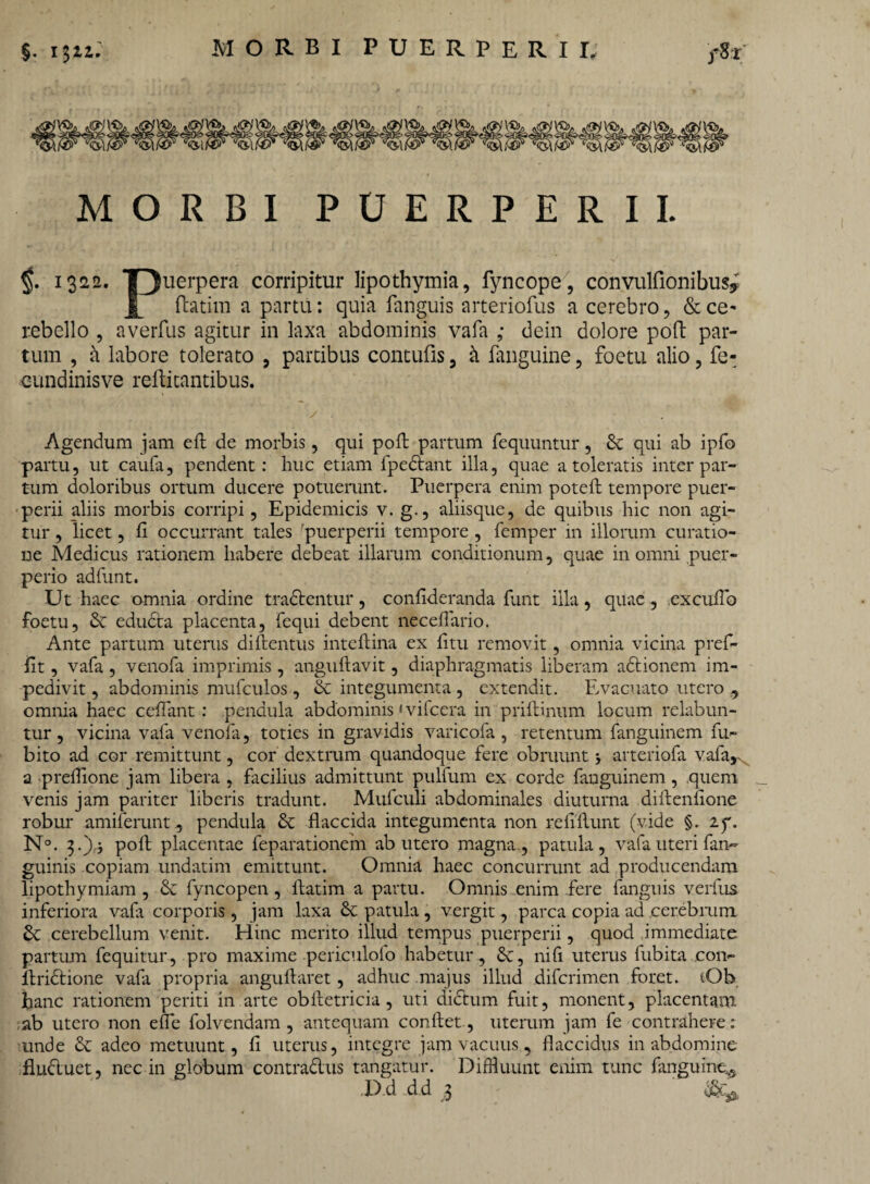 MORBI PUERPERII. 1322. *puerpera corripitur lipothymia, fyncope, convulfionibusy ftatim a partu: quia fanguis arteriofus a cerebro, &ce^ rebello , averfus agitur in laxa abdominis vafa ; dein dolore poft par¬ tum , a labore tolerato , partibus contufis, k fanguine, foetu alio, fe- cundinisve reftitantibus. Agendum jam eft de morbis, qui poli partum fequuntur, Se qui ab ipfo partu, ut caufa, pendent: huc etiam fp e Stant illa, quae a toleratis inter par¬ tum doloribus ortum ducere potuerunt. Puerpera enim poteft tempore puer¬ perii aliis morbis corripi, Epidemicis v. g., aliisque, de quibus hic non agi¬ tur , licet, fi occurrant tales puerperii tempore , femper in illorum curatio¬ ne Medicus rationem habere debeat illarum conditionum, quae in omni puer¬ perio adfunt. Ut haec omnia ordine tradlentur, confideranda funt illa, quae, excuiTo foetu, St edudta placenta, fequi debent neceflario. Ante partum uterus diftentus inteftina ex litu removit, omnia vicina pref- fit, vafa , venofa imprimis , anguftavit, diaphragmatis liberam adtionem im¬ pedivit , abdominis mufculos , St integumenta , extendit. Evacuato utero , omnia haec cedant: pendula abdominis < vifcera in priftinum locum relabun- tur, vicina vafa venofa, toties in gravidis varicofa , retentum fanguinem fu- bito ad cor remittunt, cor dextrum quandoque fere obruunt j arteriofa vafa,,. a preflione jam libera , facilius admittunt pulfum ex corde fanguinem, quem _ venis jam pariter liberis tradunt. Mufculi abdominales diuturna diftenfione robur amiferunt, pendula St flaccida integumenta non refiflunt (vide §. if. N°. 3.)} poft placentae feparationem ab utero magna., patula, vafa uteri fan~ guinis copiam undatim emittunt. Omnia haec concurrunt ad producendam lipothymiam , St fyncopen, ftatim a partu. Omnis enim fere fanguis verfus inferiora vafa corporis, jam laxa Se patula , vergit, parca copia ad cerebrum St cerebellum venit. Hinc mento illud tempus puerperii, quod immediate partum fequitur, pro maxime periculofo habetur. St, ni fi uterus fubita con- ftridtione vafa propria anguftaret, adhuc majus illud difcrimen foret. (Ob hanc rationem periti in arte obftetricia , uti dictum fuit, monent, placentam ab utero non efle folvendam , antequam conflet, uterum jam fe contrahere: unde St adeo metuunt, fi uterus, integre jam vacuus, flaccidus in abdomine fludluet, nec in globum contradus tangatur. Diffluunt enim tunc fanguine^ ,D.d dd