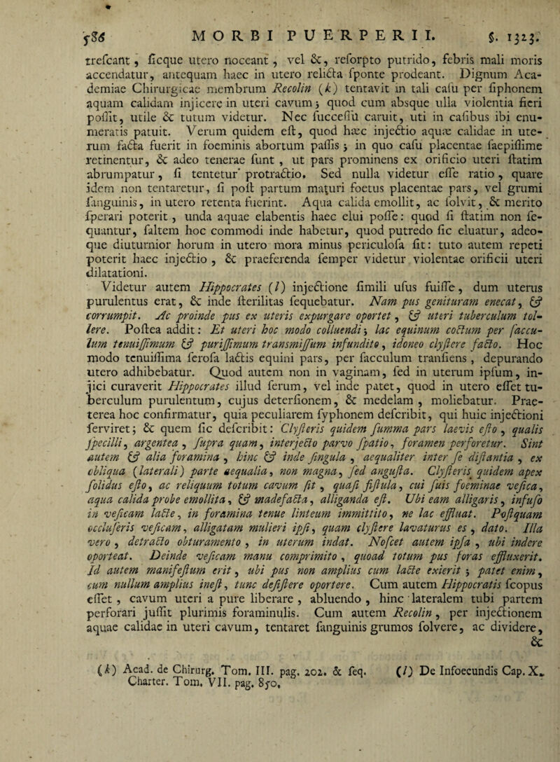 rrefcant, ficque utero noceant, vel &, reforpto putrido, febris mali moris accendatur, antequam haec in utero relidta fponte prodeant. Dignum Aca¬ demiae Chirurgicae membrum Recolin (k) tentavit in tali calu per fiphonem aquam calidam injicere in uteri cavum 5 quod cum absque ulla violentia fieri poflit, utile & tutum videtur. Nec fuccefiil caruit, uti in cafibus ibi enu¬ meratis patuit. Verum quidem elt, quod hxc injedtio aquae calidae in ute¬ rum fadta fuerit in foeminis abortum pallis 5 in quo cafu placentae faepifiime retinentur, adeo tenerae funt , ut pars prominens ex orificio uteri llatim abrumpatur, fi tentetur' protradlio, Sed nulla videtur efie ratio, quare idem non tentaretur, fi poli partum maturi foetus placentae pars, vel grumi fiitiguinis, in utero retenta luerint. Aqua calida emollit, ac folvit, & merito fperari poterit , unda aquae elabentis haec elui polle: quod fi llatim non fe- quantur, faltem hoc commodi inde habetur, quod putredo fic eluatur, adeo- que diuturnior horum in utero mora minus periculofa fit: tuto autem repeti poterit haec injedlio , £c praeferenda femper videtur violentae orificii uteri dilatationi. Videtur autem Hippocrates (/) injeflione fimili ufus fuifie, dum uterus purulentus erat, & inde ilerilitas fequebatur. Nam pus genituram enecat, corrumpit. Hc proinde pus ex uteris expurgare oportet, & uteri tuberculum tol¬ lere. Pollea addit: Et uteri hoc modo colluendi 5 lac equinum coitum per fac cu¬ lum tenuijjimum & purijjimum transmiffum infundito, idoneo clyflere fallo. Hoc modo tenuifiima ferofa ladlis equini pars, per facculum tranfiens , depurando utero adhibebatur. Quod autem non in vaginam, fed in uterum iplum, in¬ jici curaverit Hippocrates illud ferum, vel inde patet, quod in utero elfet tu¬ berculum purulentum, cujus deterfionem, 6c medelam , moliebatur. Prae¬ terea hoc confirmatur, quia peculiarem fyphonem deferibit, qui huic inje<5tioni ferviret; & quem fic deferibit: Clyfleris quidem flumma pars laevis e flo , qualis fpecilli, argentea , fupra quam, interjecto parvo fpatio, foramen perforetur. Sint autem & alia foramina , hinc & inde flngula , aequaliter inter fle diflantia , ex obliqua (laterali) parte aequalia, non magna, fed angufla. Clyfleris quidem apex [olidus eflo, ac reliquum totum cavum fit, qua fi fiflula, cui fluis foeminae vefica, aqua calida probe emollita, £5? madefalta, alliganda eft. Ubi eam alligaris, influflo in veficam labi e, in foramina tenue linteum immittito, ne lac effluat. Poflquam occlufleris veficam, alligatam mulieri ipfi, quam clyflere lavaturus es , dato. Illa vero , detracto obturamento , in uterum indat. Nofcet autem ipfla , ubi indere oporteat. Deinde veficam manu comprimito , quoad totum pus foras effluxerit. Id autem manifeflum erit, ubi pus non amplius cum lacte exierit 5 patet enim, cum nullum amplius inefl, tunc defifiere oportere. Cum autem Hippocratis fcopus cfiet , cavum uteri a pure liberare , abluendo , hinc lateralem tubi partem perforari julfit plurimis foraminulis. Cum autem Recolin, per injedlionem aquae calidae in uteri cavum, tentaret fanguinis grumos folvere, ac dividere, ac (k) Acad. de Chirurg. Tom. III. pag. 202. & feq. (/) De Infoecundis Cap.X„ Charter. Tom. VII. pag. 8^0,